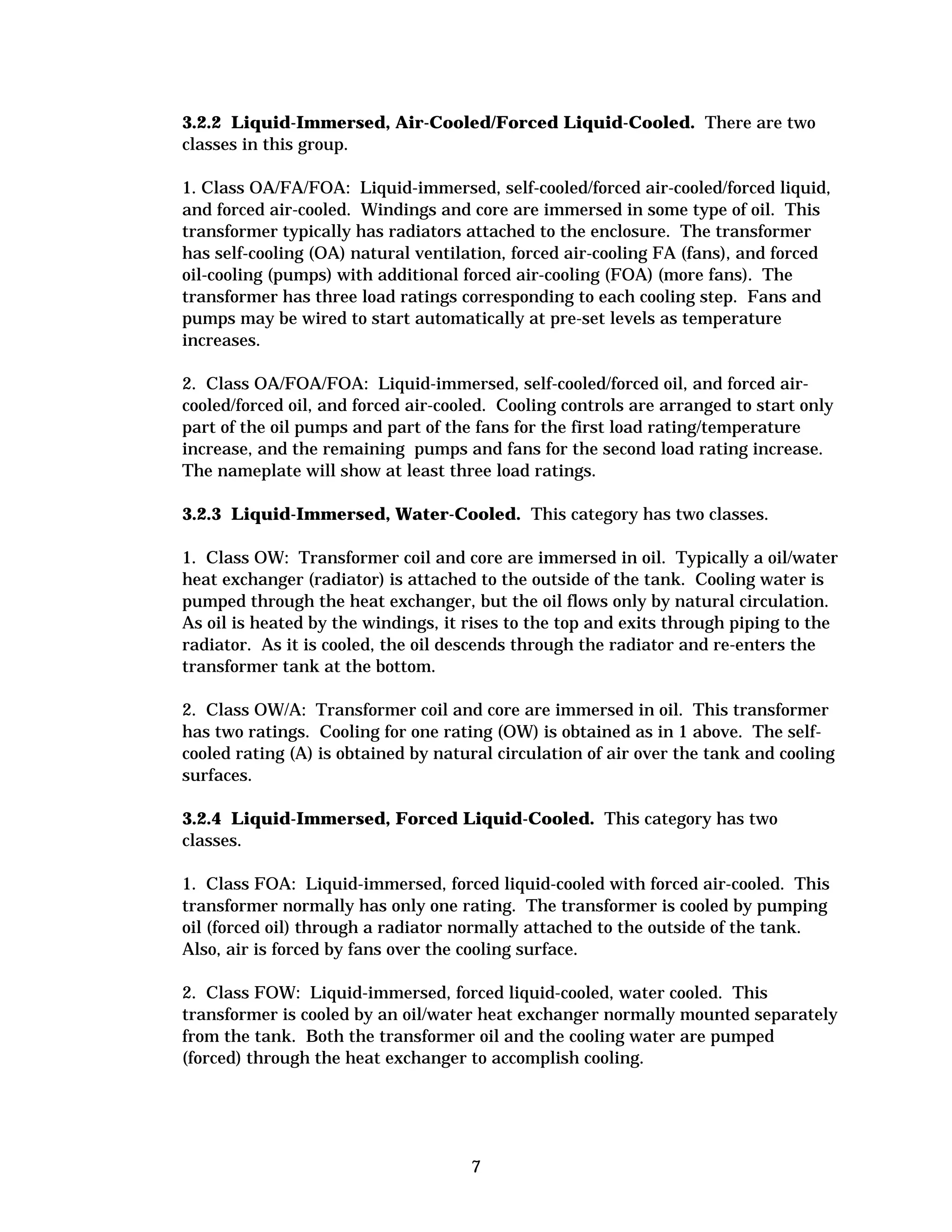 3.2.2 Liquid-Immersed, Air-Cooled/Forced Liquid-Cooled. There are two
classes in this group.
1. Class OA/FA/FOA: Liquid-immersed, self-cooled/forced air-cooled/forced liquid,
and forced air-cooled. Windings and core are immersed in some type of oil. This
transformer typically has radiators attached to the enclosure. The transformer
has self-cooling (OA) natural ventilation, forced air-cooling FA (fans), and forced
oil-cooling (pumps) with additional forced air-cooling (FOA) (more fans). The
transformer has three load ratings corresponding to each cooling step. Fans and
pumps may be wired to start automatically at pre-set levels as temperature
increases.
2. Class OA/FOA/FOA: Liquid-immersed, self-cooled/forced oil, and forced aircooled/forced oil, and forced air-cooled. Cooling controls are arranged to start only
part of the oil pumps and part of the fans for the first load rating/temperature
increase, and the remaining pumps and fans for the second load rating increase.
The nameplate will show at least three load ratings.
3.2.3 Liquid-Immersed, Water-Cooled. This category has two classes.
1. Class OW: Transformer coil and core are immersed in oil. Typically a oil/water
heat exchanger (radiator) is attached to the outside of the tank. Cooling water is
pumped through the heat exchanger, but the oil flows only by natural circulation.
As oil is heated by the windings, it rises to the top and exits through piping to the
radiator. As it is cooled, the oil descends through the radiator and re-enters the
transformer tank at the bottom.
2. Class OW/A: Transformer coil and core are immersed in oil. This transformer
has two ratings. Cooling for one rating (OW) is obtained as in 1 above. The selfcooled rating (A) is obtained by natural circulation of air over the tank and cooling
surfaces.
3.2.4 Liquid-Immersed, Forced Liquid-Cooled. This category has two
classes.
1. Class FOA: Liquid-immersed, forced liquid-cooled with forced air-cooled. This
transformer normally has only one rating. The transformer is cooled by pumping
oil (forced oil) through a radiator normally attached to the outside of the tank.
Also, air is forced by fans over the cooling surface.
2. Class FOW: Liquid-immersed, forced liquid-cooled, water cooled. This
transformer is cooled by an oil/water heat exchanger normally mounted separately
from the tank. Both the transformer oil and the cooling water are pumped
(forced) through the heat exchanger to accomplish cooling.

7


 