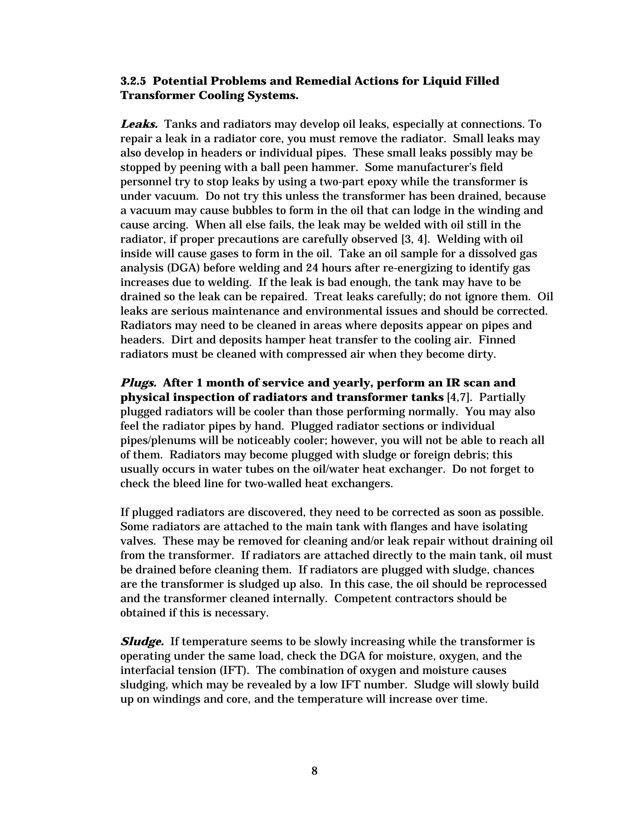 3.2.5 Potential Problems and Remedial Actions for Liquid Filled
Transformer Cooling Systems.
Leaks. Tanks and radiators may develop oil leaks, especially at connections. To
repair a leak in a radiator core, you must remove the radiator. Small leaks may
also develop in headers or individual pipes. These small leaks possibly may be
stopped by peening with a ball peen hammer. Some manufacturer’s field
personnel try to stop leaks by using a two-part epoxy while the transformer is
under vacuum. Do not try this unless the transformer has been drained, because
a vacuum may cause bubbles to form in the oil that can lodge in the winding and
cause arcing. When all else fails, the leak may be welded with oil still in the
radiator, if proper precautions are carefully observed [3, 4]. Welding with oil
inside will cause gases to form in the oil. Take an oil sample for a dissolved gas
analysis (DGA) before welding and 24 hours after re-energizing to identify gas
increases due to welding. If the leak is bad enough, the tank may have to be
drained so the leak can be repaired. Treat leaks carefully; do not ignore them. Oil
leaks are serious maintenance and environmental issues and should be corrected.
Radiators may need to be cleaned in areas where deposits appear on pipes and
headers. Dirt and deposits hamper heat transfer to the cooling air. Finned
radiators must be cleaned with compressed air when they become dirty.
Plugs. After 1 month of service and yearly, perform an IR scan and
physical inspection of radiators and transformer tanks [4,7]. Partially
plugged radiators will be cooler than those performing normally. You may also
feel the radiator pipes by hand. Plugged radiator sections or individual
pipes/plenums will be noticeably cooler; however, you will not be able to reach all
of them. Radiators may become plugged with sludge or foreign debris; this
usually occurs in water tubes on the oil/water heat exchanger. Do not forget to
check the bleed line for two-walled heat exchangers.
If plugged radiators are discovered, they need to be corrected as soon as possible.
Some radiators are attached to the main tank with flanges and have isolating
valves. These may be removed for cleaning and/or leak repair without draining oil
from the transformer. If radiators are attached directly to the main tank, oil must
be drained before cleaning them. If radiators are plugged with sludge, chances
are the transformer is sludged up also. In this case, the oil should be reprocessed
and the transformer cleaned internally. Competent contractors should be
obtained if this is necessary.
Sludge. If temperature seems to be slowly increasing while the transformer is
operating under the same load, check the DGA for moisture, oxygen, and the
interfacial tension (IFT). The combination of oxygen and moisture causes
sludging, which may be revealed by a low IFT number. Sludge will slowly build
up on windings and core, and the temperature will increase over time.

8


 