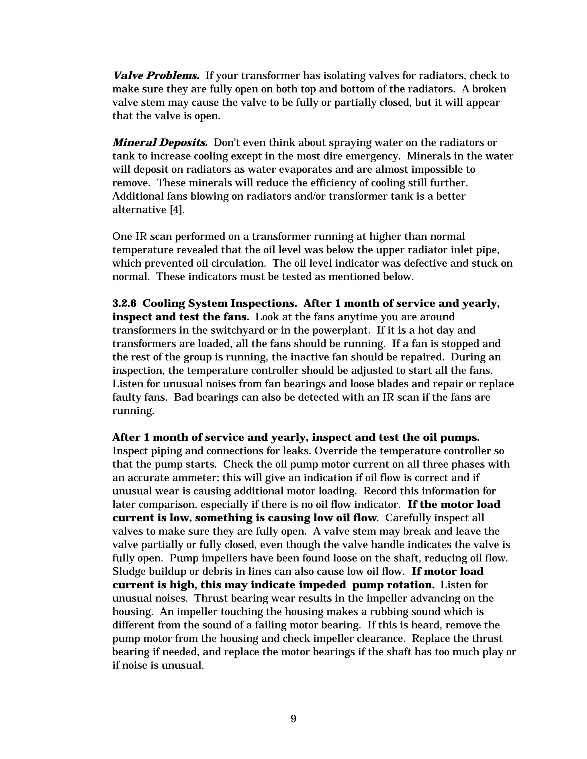 Valve Problems. If your transformer has isolating valves for radiators, check to
make sure they are fully open on both top and bottom of the radiators. A broken
valve stem may cause the valve to be fully or partially closed, but it will appear
that the valve is open.
Mineral Deposits. Don’t even think about spraying water on the radiators or
tank to increase cooling except in the most dire emergency. Minerals in the water
will deposit on radiators as water evaporates and are almost impossible to
remove. These minerals will reduce the efficiency of cooling still further.
Additional fans blowing on radiators and/or transformer tank is a better
alternative [4].
One IR scan performed on a transformer running at higher than normal
temperature revealed that the oil level was below the upper radiator inlet pipe,
which prevented oil circulation. The oil level indicator was defective and stuck on
normal. These indicators must be tested as mentioned below.
3.2.6 Cooling System Inspections. After 1 month of service and yearly,
inspect and test the fans. Look at the fans anytime you are around
transformers in the switchyard or in the powerplant. If it is a hot day and
transformers are loaded, all the fans should be running. If a fan is stopped and
the rest of the group is running, the inactive fan should be repaired. During an
inspection, the temperature controller should be adjusted to start all the fans.
Listen for unusual noises from fan bearings and loose blades and repair or replace
faulty fans. Bad bearings can also be detected with an IR scan if the fans are
running.
After 1 month of service and yearly, inspect and test the oil pumps.
Inspect piping and connections for leaks. Override the temperature controller so
that the pump starts. Check the oil pump motor current on all three phases with
an accurate ammeter; this will give an indication if oil flow is correct and if
unusual wear is causing additional motor loading. Record this information for
later comparison, especially if there is no oil flow indicator. If the motor load
current is low, something is causing low oil flow. Carefully inspect all
valves to make sure they are fully open. A valve stem may break and leave the
valve partially or fully closed, even though the valve handle indicates the valve is
fully open. Pump impellers have been found loose on the shaft, reducing oil flow.
Sludge buildup or debris in lines can also cause low oil flow. If motor load
current is high, this may indicate impeded pump rotation. Listen for
unusual noises. Thrust bearing wear results in the impeller advancing on the
housing. An impeller touching the housing makes a rubbing sound which is
different from the sound of a failing motor bearing. If this is heard, remove the
pump motor from the housing and check impeller clearance. Replace the thrust
bearing if needed, and replace the motor bearings if the shaft has too much play or
if noise is unusual.

9


 