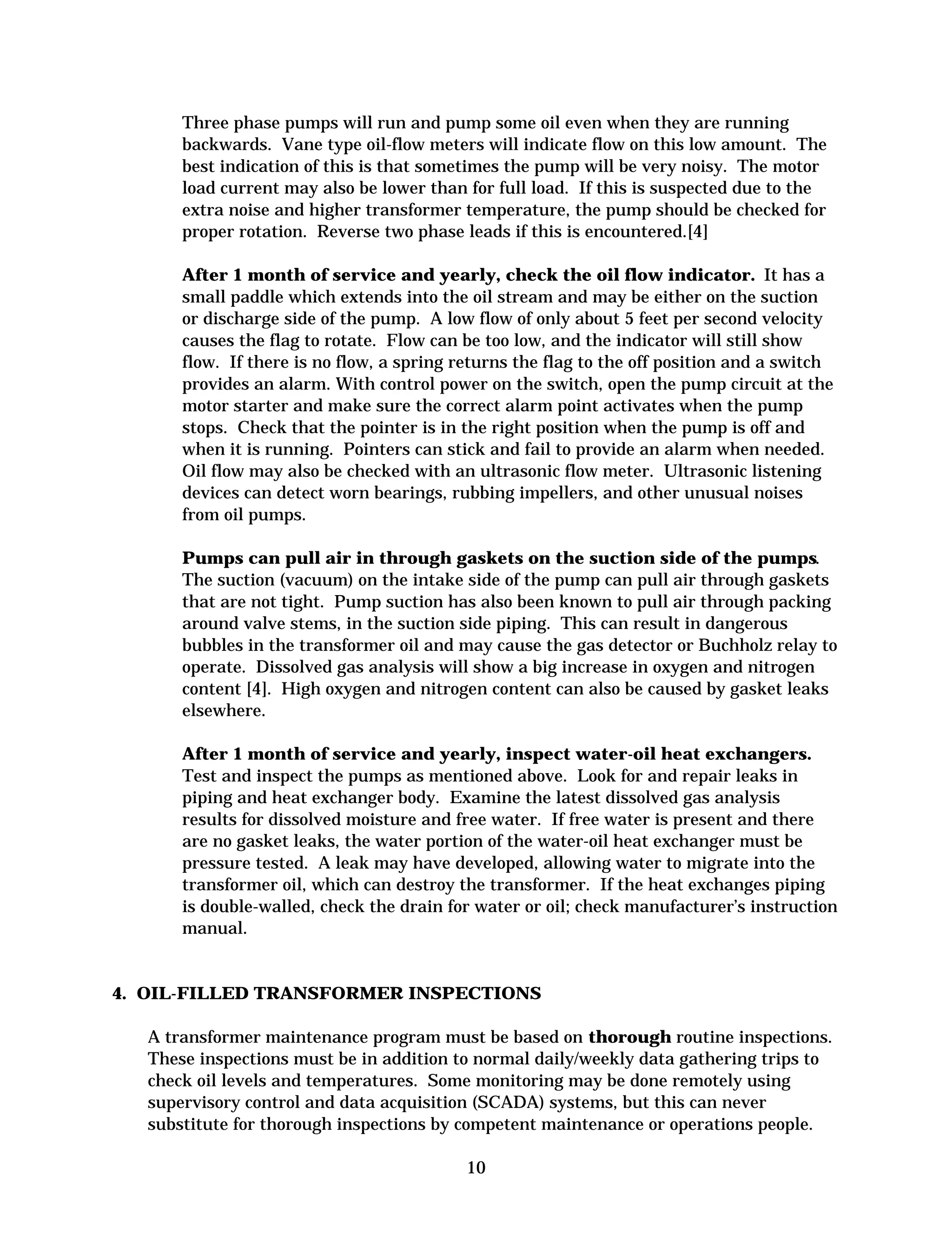 Three phase pumps will run and pump some oil even when they are running
backwards. Vane type oil-flow meters will indicate flow on this low amount. The
best indication of this is that sometimes the pump will be very noisy. The motor
load current may also be lower than for full load. If this is suspected due to the
extra noise and higher transformer temperature, the pump should be checked for
proper rotation. Reverse two phase leads if this is encountered.[4]
After 1 month of service and yearly, check the oil flow indicator. It has a
small paddle which extends into the oil stream and may be either on the suction
or discharge side of the pump. A low flow of only about 5 feet per second velocity
causes the flag to rotate. Flow can be too low, and the indicator will still show
flow. If there is no flow, a spring returns the flag to the off position and a switch
provides an alarm. With control power on the switch, open the pump circuit at the
motor starter and make sure the correct alarm point activates when the pump
stops. Check that the pointer is in the right position when the pump is off and
when it is running. Pointers can stick and fail to provide an alarm when needed.
Oil flow may also be checked with an ultrasonic flow meter. Ultrasonic listening
devices can detect worn bearings, rubbing impellers, and other unusual noises
from oil pumps.
Pumps can pull air in through gaskets on the suction side of the pumps.
The suction (vacuum) on the intake side of the pump can pull air through gaskets
that are not tight. Pump suction has also been known to pull air through packing
around valve stems, in the suction side piping. This can result in dangerous
bubbles in the transformer oil and may cause the gas detector or Buchholz relay to
operate. Dissolved gas analysis will show a big increase in oxygen and nitrogen
content [4]. High oxygen and nitrogen content can also be caused by gasket leaks
elsewhere.
After 1 month of service and yearly, inspect water-oil heat exchangers.
Test and inspect the pumps as mentioned above. Look for and repair leaks in
piping and heat exchanger body. Examine the latest dissolved gas analysis
results for dissolved moisture and free water. If free water is present and there
are no gasket leaks, the water portion of the water-oil heat exchanger must be
pressure tested. A leak may have developed, allowing water to migrate into the
transformer oil, which can destroy the transformer. If the heat exchanges piping
is double-walled, check the drain for water or oil; check manufacturer’s instruction
manual.

4. OIL-FILLED TRANSFORMER INSPECTIONS
A transformer maintenance program must be based on thorough routine inspections.
These inspections must be in addition to normal daily/weekly data gathering trips to
check oil levels and temperatures. Some monitoring may be done remotely using
supervisory control and data acquisition (SCADA) systems, but this can never
substitute for thorough inspections by competent maintenance or operations people.
10


 