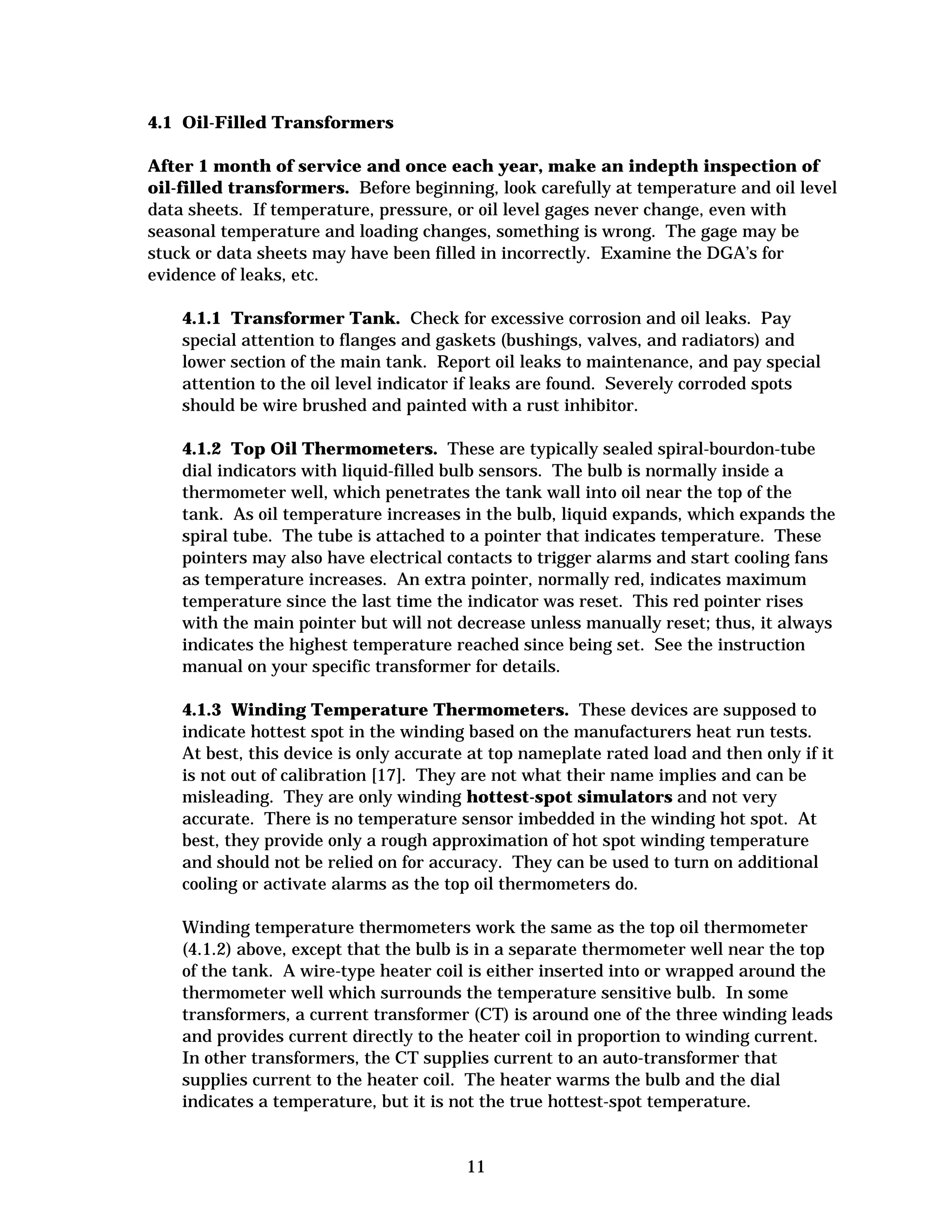 4.1 Oil-Filled Transformers
After 1 month of service and once each year, make an indepth inspection of
oil-filled transformers. Before beginning, look carefully at temperature and oil level
data sheets. If temperature, pressure, or oil level gages never change, even with
seasonal temperature and loading changes, something is wrong. The gage may be
stuck or data sheets may have been filled in incorrectly. Examine the DGA’s for
evidence of leaks, etc.
4.1.1 Transformer Tank. Check for excessive corrosion and oil leaks. Pay
special attention to flanges and gaskets (bushings, valves, and radiators) and
lower section of the main tank. Report oil leaks to maintenance, and pay special
attention to the oil level indicator if leaks are found. Severely corroded spots
should be wire brushed and painted with a rust inhibitor.
4.1.2 Top Oil Thermometers. These are typically sealed spiral-bourdon-tube
dial indicators with liquid-filled bulb sensors. The bulb is normally inside a
thermometer well, which penetrates the tank wall into oil near the top of the
tank. As oil temperature increases in the bulb, liquid expands, which expands the
spiral tube. The tube is attached to a pointer that indicates temperature. These
pointers may also have electrical contacts to trigger alarms and start cooling fans
as temperature increases. An extra pointer, normally red, indicates maximum
temperature since the last time the indicator was reset. This red pointer rises
with the main pointer but will not decrease unless manually reset; thus, it always
indicates the highest temperature reached since being set. See the instruction
manual on your specific transformer for details.
4.1.3 Winding Temperature Thermometers. These devices are supposed to
indicate hottest spot in the winding based on the manufacturers heat run tests.
At best, this device is only accurate at top nameplate rated load and then only if it
is not out of calibration [17]. They are not what their name implies and can be
misleading. They are only winding hottest-spot simulators and not very
accurate. There is no temperature sensor imbedded in the winding hot spot. At
best, they provide only a rough approximation of hot spot winding temperature
and should not be relied on for accuracy. They can be used to turn on additional
cooling or activate alarms as the top oil thermometers do.
Winding temperature thermometers work the same as the top oil thermometer
(4.1.2) above, except that the bulb is in a separate thermometer well near the top
of the tank. A wire-type heater coil is either inserted into or wrapped around the
thermometer well which surrounds the temperature sensitive bulb. In some
transformers, a current transformer (CT) is around one of the three winding leads
and provides current directly to the heater coil in proportion to winding current.
In other transformers, the CT supplies current to an auto-transformer that
supplies current to the heater coil. The heater warms the bulb and the dial
indicates a temperature, but it is not the true hottest-spot temperature.

11


 