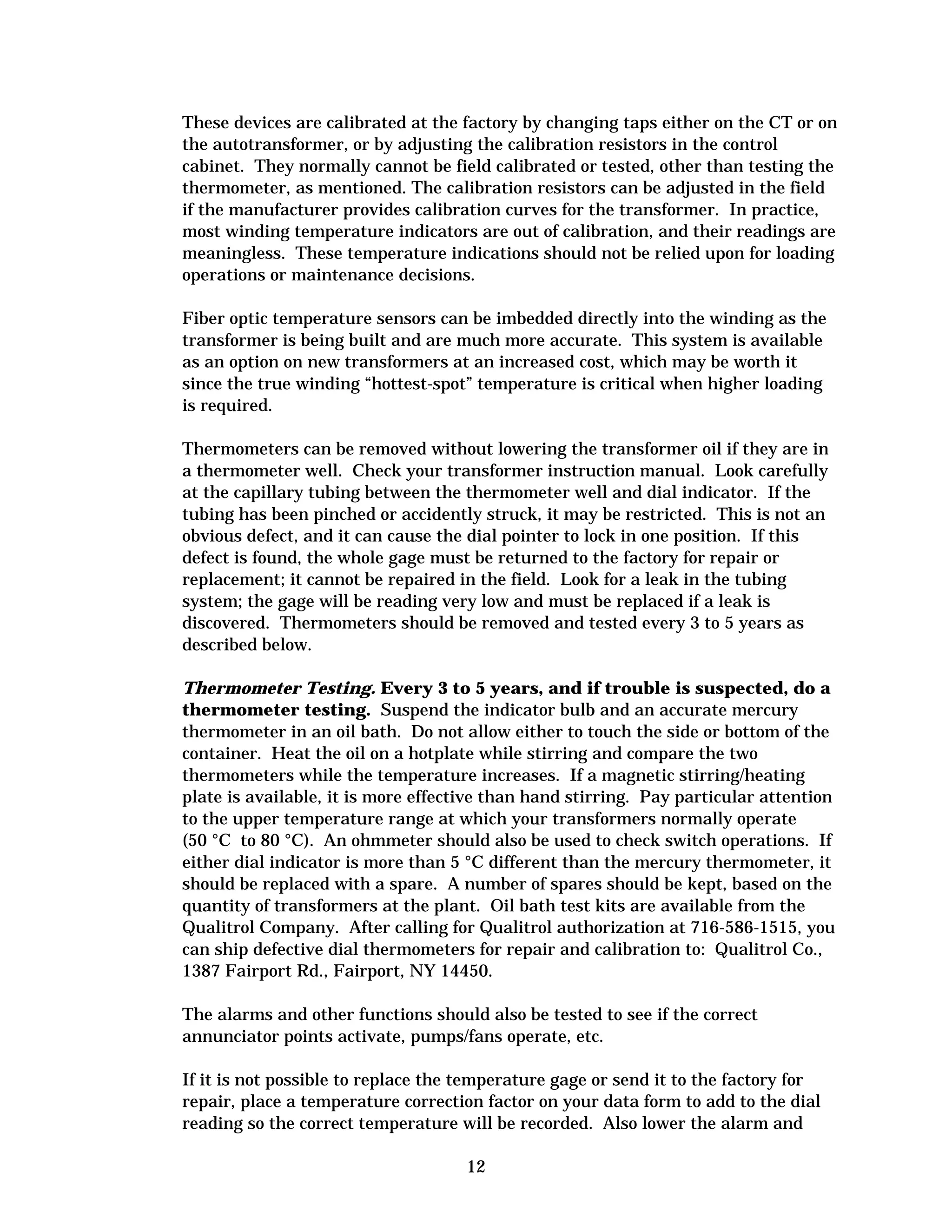 These devices are calibrated at the factory by changing taps either on the CT or on
the autotransformer, or by adjusting the calibration resistors in the control
cabinet. They normally cannot be field calibrated or tested, other than testing the
thermometer, as mentioned. The calibration resistors can be adjusted in the field
if the manufacturer provides calibration curves for the transformer. In practice,
most winding temperature indicators are out of calibration, and their readings are
meaningless. These temperature indications should not be relied upon for loading
operations or maintenance decisions.
Fiber optic temperature sensors can be imbedded directly into the winding as the
transformer is being built and are much more accurate. This system is available
as an option on new transformers at an increased cost, which may be worth it
since the true winding “hottest-spot” temperature is critical when higher loading
is required.
Thermometers can be removed without lowering the transformer oil if they are in
a thermometer well. Check your transformer instruction manual. Look carefully
at the capillary tubing between the thermometer well and dial indicator. If the
tubing has been pinched or accidently struck, it may be restricted. This is not an
obvious defect, and it can cause the dial pointer to lock in one position. If this
defect is found, the whole gage must be returned to the factory for repair or
replacement; it cannot be repaired in the field. Look for a leak in the tubing
system; the gage will be reading very low and must be replaced if a leak is
discovered. Thermometers should be removed and tested every 3 to 5 years as
described below.
Thermometer Testing. Every 3 to 5 years, and if trouble is suspected, do a
thermometer testing. Suspend the indicator bulb and an accurate mercury
thermometer in an oil bath. Do not allow either to touch the side or bottom of the
container. Heat the oil on a hotplate while stirring and compare the two
thermometers while the temperature increases. If a magnetic stirring/heating
plate is available, it is more effective than hand stirring. Pay particular attention
to the upper temperature range at which your transformers normally operate
(50 °C to 80 °C). An ohmmeter should also be used to check switch operations. If
either dial indicator is more than 5 °C different than the mercury thermometer, it
should be replaced with a spare. A number of spares should be kept, based on the
quantity of transformers at the plant. Oil bath test kits are available from the
Qualitrol Company. After calling for Qualitrol authorization at 716-586-1515, you
can ship defective dial thermometers for repair and calibration to: Qualitrol Co.,
1387 Fairport Rd., Fairport, NY 14450.
The alarms and other functions should also be tested to see if the correct
annunciator points activate, pumps/fans operate, etc.
If it is not possible to replace the temperature gage or send it to the factory for
repair, place a temperature correction factor on your data form to add to the dial
reading so the correct temperature will be recorded. Also lower the alarm and
12


 