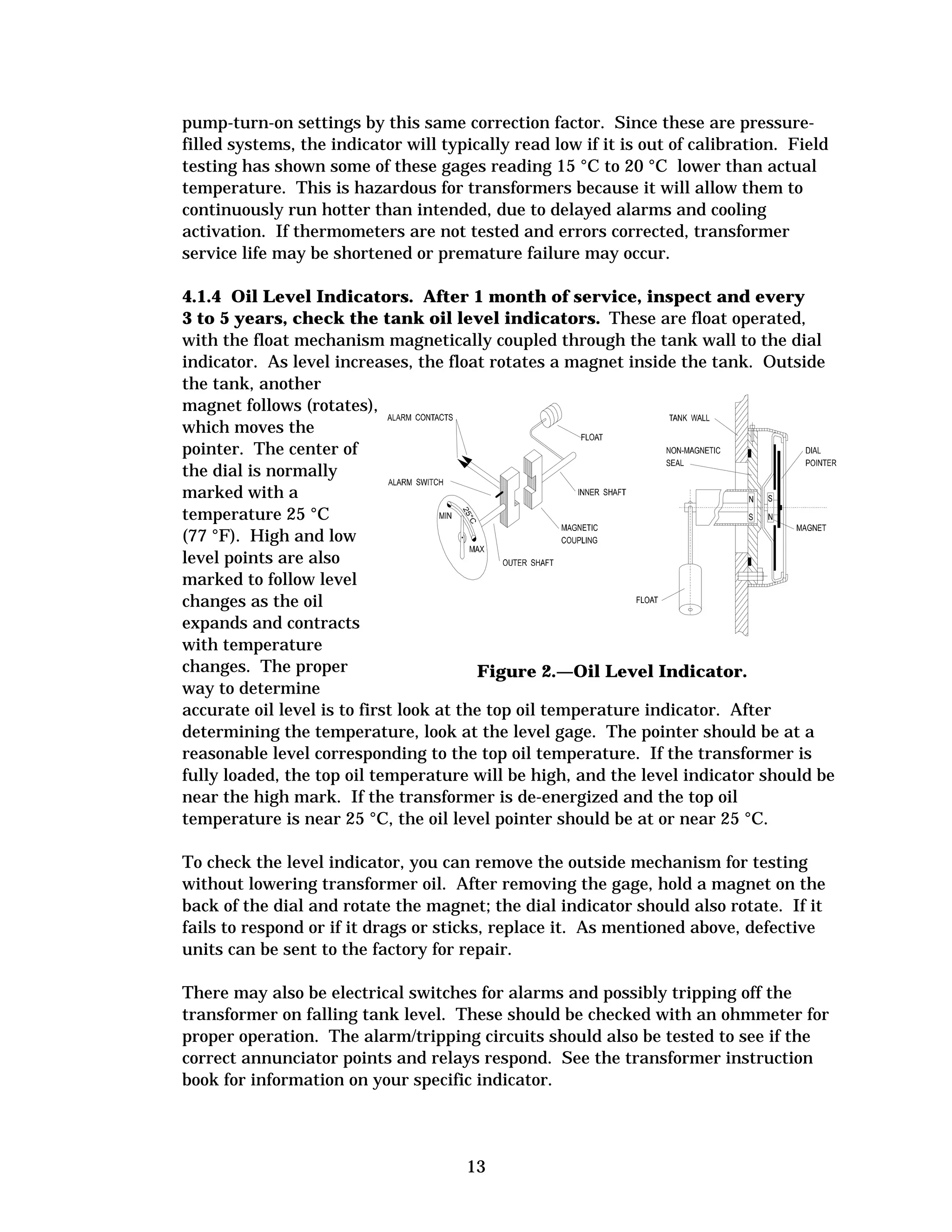 pump-turn-on settings by this same correction factor. Since these are pressurefilled systems, the indicator will typically read low if it is out of calibration. Field
testing has shown some of these gages reading 15 °C to 20 °C lower than actual
temperature. This is hazardous for transformers because it will allow them to
continuously run hotter than intended, due to delayed alarms and cooling
activation. If thermometers are not tested and errors corrected, transformer
service life may be shortened or premature failure may occur.
4.1.4 Oil Level Indicators. After 1 month of service, inspect and every
3 to 5 years, check the tank oil level indicators. These are float operated,
with the float mechanism magnetically coupled through the tank wall to the dial
indicator. As level increases, the float rotates a magnet inside the tank. Outside
the tank, another
magnet follows (rotates),
which moves the
pointer. The center of
the dial is normally
marked with a
temperature 25 °C
(77 °F). High and low
level points are also
marked to follow level
changes as the oil
expands and contracts
with temperature
changes. The proper
Figure 2.—Oil Level Indicator.
way to determine
accurate oil level is to first look at the top oil temperature indicator. After
determining the temperature, look at the level gage. The pointer should be at a
reasonable level corresponding to the top oil temperature. If the transformer is
fully loaded, the top oil temperature will be high, and the level indicator should be
near the high mark. If the transformer is de-energized and the top oil
temperature is near 25 °C, the oil level pointer should be at or near 25 °C.
To check the level indicator, you can remove the outside mechanism for testing
without lowering transformer oil. After removing the gage, hold a magnet on the
back of the dial and rotate the magnet; the dial indicator should also rotate. If it
fails to respond or if it drags or sticks, replace it. As mentioned above, defective
units can be sent to the factory for repair.
There may also be electrical switches for alarms and possibly tripping off the
transformer on falling tank level. These should be checked with an ohmmeter for
proper operation. The alarm/tripping circuits should also be tested to see if the
correct annunciator points and relays respond. See the transformer instruction
book for information on your specific indicator.

13


 