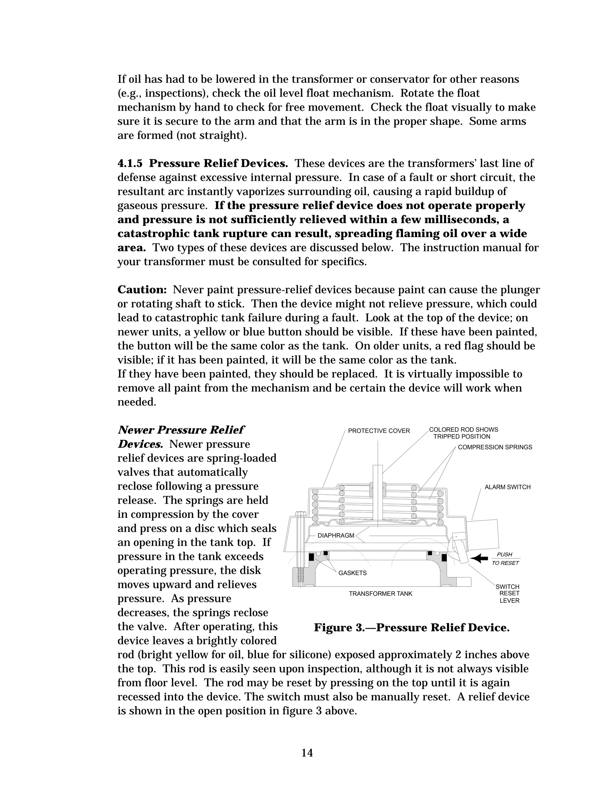 If oil has had to be lowered in the transformer or conservator for other reasons
(e.g., inspections), check the oil level float mechanism. Rotate the float
mechanism by hand to check for free movement. Check the float visually to make
sure it is secure to the arm and that the arm is in the proper shape. Some arms
are formed (not straight).
4.1.5 Pressure Relief Devices. These devices are the transformers’ last line of
defense against excessive internal pressure. In case of a fault or short circuit, the
resultant arc instantly vaporizes surrounding oil, causing a rapid buildup of
gaseous pressure. If the pressure relief device does not operate properly
and pressure is not sufficiently relieved within a few milliseconds, a
catastrophic tank rupture can result, spreading flaming oil over a wide
area. Two types of these devices are discussed below. The instruction manual for
your transformer must be consulted for specifics.
Caution: Never paint pressure-relief devices because paint can cause the plunger
or rotating shaft to stick. Then the device might not relieve pressure, which could
lead to catastrophic tank failure during a fault. Look at the top of the device; on
newer units, a yellow or blue button should be visible. If these have been painted,
the button will be the same color as the tank. On older units, a red flag should be
visible; if it has been painted, it will be the same color as the tank.
If they have been painted, they should be replaced. It is virtually impossible to
remove all paint from the mechanism and be certain the device will work when
needed.
COLORED ROD SHOWS
PROTECTIVE COVER
Newer Pressure Relief
TRIPPED POSITION
Devices. Newer pressure
COMPRESSION SPRINGS
relief devices are spring-loaded
valves that automatically
ALARM SWITCH
reclose following a pressure
release. The springs are held
in compression by the cover
and press on a disc which seals
DIAPHRAGM
an opening in the tank top. If
pressure in the tank exceeds
operating pressure, the disk
GASKETS
moves upward and relieves
SWITCH
RESET
TRANSFORMER TANK
pressure. As pressure
LEVER
decreases, the springs reclose
the valve. After operating, this
Figure 3.—Pressure Relief Device.
device leaves a brightly colored
rod (bright yellow for oil, blue for silicone) exposed approximately 2 inches above
the top. This rod is easily seen upon inspection, although it is not always visible
from floor level. The rod may be reset by pressing on the top until it is again
recessed into the device. The switch must also be manually reset. A relief device
is shown in the open position in figure 3 above.

14

 