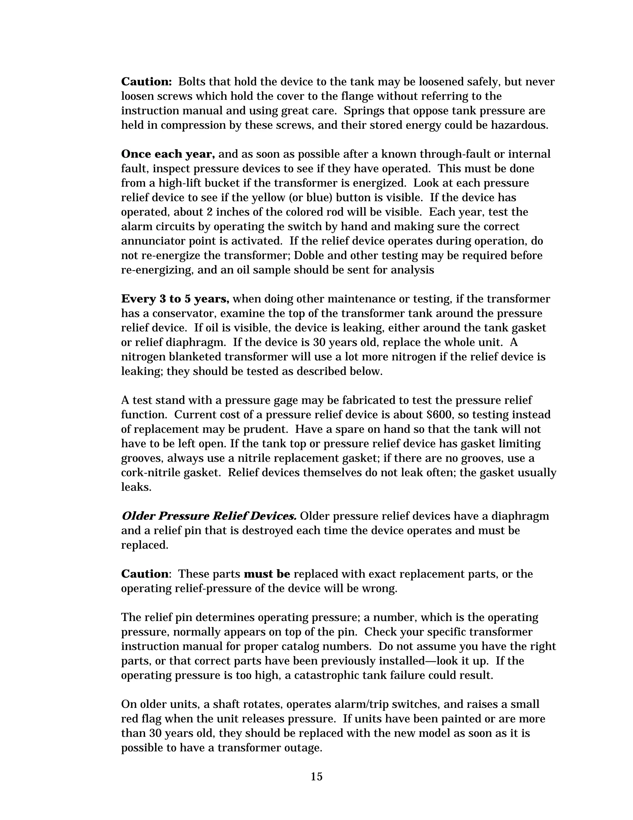 Caution: Bolts that hold the device to the tank may be loosened safely, but never
loosen screws which hold the cover to the flange without referring to the
instruction manual and using great care. Springs that oppose tank pressure are
held in compression by these screws, and their stored energy could be hazardous.
Once each year, and as soon as possible after a known through-fault or internal
fault, inspect pressure devices to see if they have operated. This must be done
from a high-lift bucket if the transformer is energized. Look at each pressure
relief device to see if the yellow (or blue) button is visible. If the device has
operated, about 2 inches of the colored rod will be visible. Each year, test the
alarm circuits by operating the switch by hand and making sure the correct
annunciator point is activated. If the relief device operates during operation, do
not re-energize the transformer; Doble and other testing may be required before
re-energizing, and an oil sample should be sent for analysis
Every 3 to 5 years, when doing other maintenance or testing, if the transformer
has a conservator, examine the top of the transformer tank around the pressure
relief device. If oil is visible, the device is leaking, either around the tank gasket
or relief diaphragm. If the device is 30 years old, replace the whole unit. A
nitrogen blanketed transformer will use a lot more nitrogen if the relief device is
leaking; they should be tested as described below.
A test stand with a pressure gage may be fabricated to test the pressure relief
function. Current cost of a pressure relief device is about $600, so testing instead
of replacement may be prudent. Have a spare on hand so that the tank will not
have to be left open. If the tank top or pressure relief device has gasket limiting
grooves, always use a nitrile replacement gasket; if there are no grooves, use a
cork-nitrile gasket. Relief devices themselves do not leak often; the gasket usually
leaks.
Older Pressure Relief Devices. Older pressure relief devices have a diaphragm
and a relief pin that is destroyed each time the device operates and must be
replaced.
Caution: These parts must be replaced with exact replacement parts, or the
operating relief-pressure of the device will be wrong.
The relief pin determines operating pressure; a number, which is the operating
pressure, normally appears on top of the pin. Check your specific transformer
instruction manual for proper catalog numbers. Do not assume you have the right
parts, or that correct parts have been previously installed—look it up. If the
operating pressure is too high, a catastrophic tank failure could result.
On older units, a shaft rotates, operates alarm/trip switches, and raises a small
red flag when the unit releases pressure. If units have been painted or are more
than 30 years old, they should be replaced with the new model as soon as it is
possible to have a transformer outage.
15


 