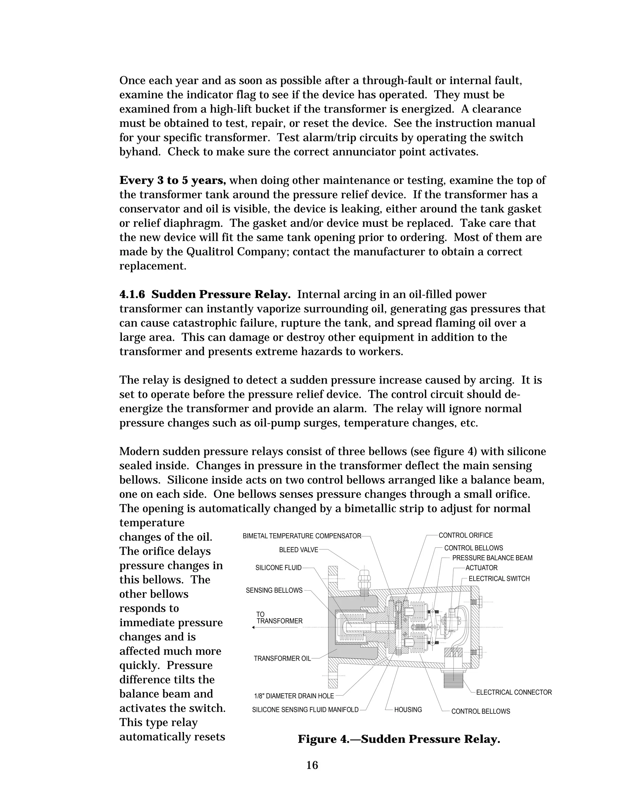Once each year and as soon as possible after a through-fault or internal fault,
examine the indicator flag to see if the device has operated. They must be
examined from a high-lift bucket if the transformer is energized. A clearance
must be obtained to test, repair, or reset the device. See the instruction manual
for your specific transformer. Test alarm/trip circuits by operating the switch
byhand. Check to make sure the correct annunciator point activates.
Every 3 to 5 years, when doing other maintenance or testing, examine the top of
the transformer tank around the pressure relief device. If the transformer has a
conservator and oil is visible, the device is leaking, either around the tank gasket
or relief diaphragm. The gasket and/or device must be replaced. Take care that
the new device will fit the same tank opening prior to ordering. Most of them are
made by the Qualitrol Company; contact the manufacturer to obtain a correct
replacement.
4.1.6 Sudden Pressure Relay. Internal arcing in an oil-filled power
transformer can instantly vaporize surrounding oil, generating gas pressures that
can cause catastrophic failure, rupture the tank, and spread flaming oil over a
large area. This can damage or destroy other equipment in addition to the
transformer and presents extreme hazards to workers.
The relay is designed to detect a sudden pressure increase caused by arcing. It is
set to operate before the pressure relief device. The control circuit should deenergize the transformer and provide an alarm. The relay will ignore normal
pressure changes such as oil-pump surges, temperature changes, etc.
Modern sudden pressure relays consist of three bellows (see figure 4) with silicone
sealed inside. Changes in pressure in the transformer deflect the main sensing
bellows. Silicone inside acts on two control bellows arranged like a balance beam,
one on each side. One bellows senses pressure changes through a small orifice.
The opening is automatically changed by a bimetallic strip to adjust for normal
temperature
CONTROL ORIFICE
BIMETAL TEMPERATURE COMPENSATOR
changes of the oil.
CONTROL BELLOWS
BLEED VALVE
The orifice delays
PRESSURE BALANCE BEAM
pressure changes in
SILICONE FLUID
ACTUATOR
ELECTRICAL SWITCH
this bellows. The
SENSING BELLOWS
other bellows
responds to
TO
TRANSFORMER
immediate pressure
changes and is
affected much more
TRANSFORMER OIL
quickly. Pressure
difference tilts the
ELECTRICAL CONNECTOR
balance beam and
1/8 DIAMETER DRAIN HOLE
activates the switch.
HOUSING
SILICONE SENSING FLUID MANIFOLD
CONTROL BELLOWS
This type relay
automatically resets
Figure 4.—Sudden Pressure Relay.
16

 