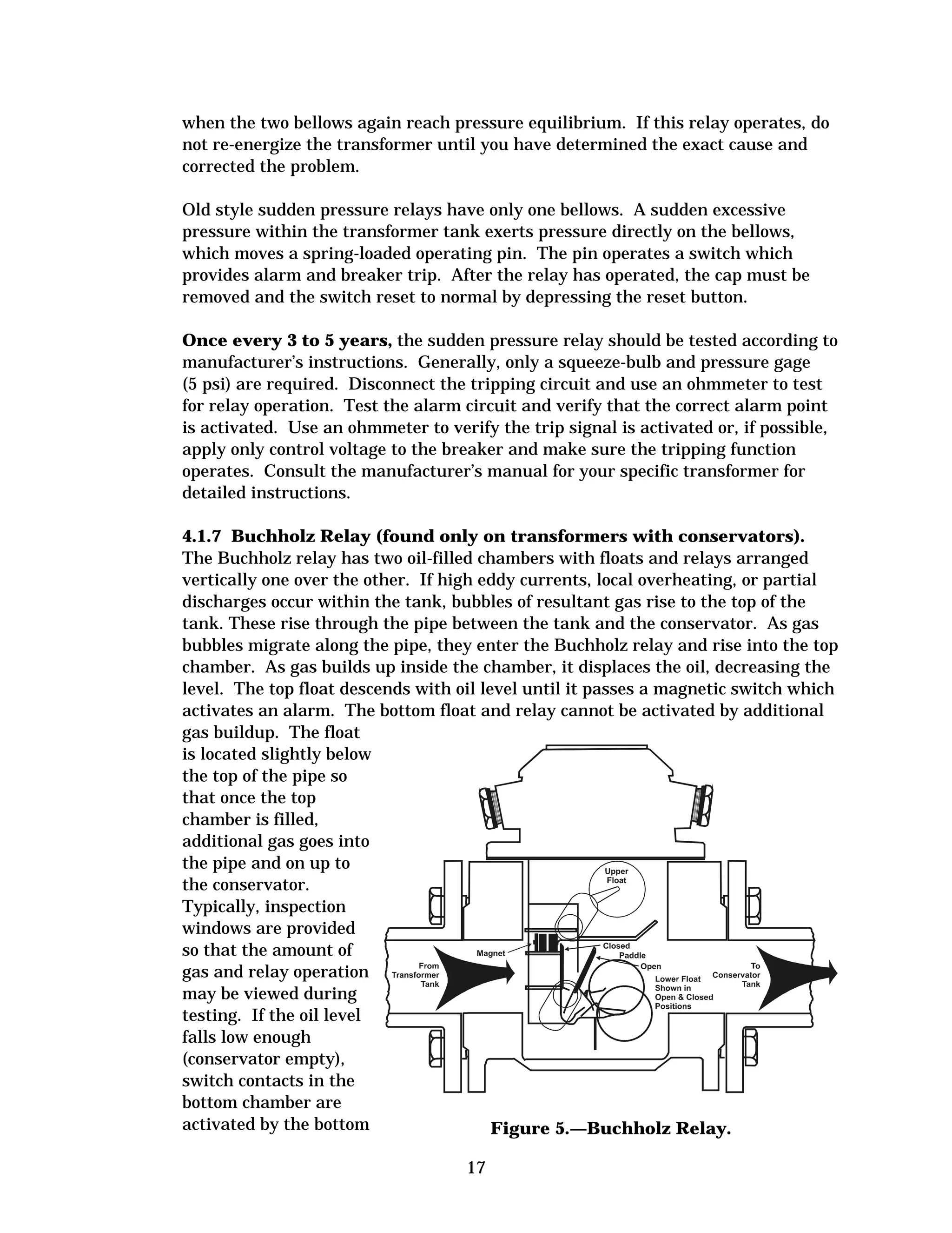 when the two bellows again reach pressure equilibrium. If this relay operates, do
not re-energize the transformer until you have determined the exact cause and
corrected the problem.
Old style sudden pressure relays have only one bellows. A sudden excessive
pressure within the transformer tank exerts pressure directly on the bellows,
which moves a spring-loaded operating pin. The pin operates a switch which
provides alarm and breaker trip. After the relay has operated, the cap must be
removed and the switch reset to normal by depressing the reset button.
Once every 3 to 5 years, the sudden pressure relay should be tested according to
manufacturer’s instructions. Generally, only a squeeze-bulb and pressure gage
(5 psi) are required. Disconnect the tripping circuit and use an ohmmeter to test
for relay operation. Test the alarm circuit and verify that the correct alarm point
is activated. Use an ohmmeter to verify the trip signal is activated or, if possible,
apply only control voltage to the breaker and make sure the tripping function
operates. Consult the manufacturer’s manual for your specific transformer for
detailed instructions.
4.1.7 Buchholz Relay (found only on transformers with conservators).
The Buchholz relay has two oil-filled chambers with floats and relays arranged
vertically one over the other. If high eddy currents, local overheating, or partial
discharges occur within the tank, bubbles of resultant gas rise to the top of the
tank. These rise through the pipe between the tank and the conservator. As gas
bubbles migrate along the pipe, they enter the Buchholz relay and rise into the top
chamber. As gas builds up inside the chamber, it displaces the oil, decreasing the
level. The top float descends with oil level until it passes a magnetic switch which
activates an alarm. The bottom float and relay cannot be activated by additional
gas buildup. The float
is located slightly below
the top of the pipe so
that once the top
chamber is filled,
additional gas goes into
the pipe and on up to
the conservator.
Typically, inspection
windows are provided
so that the amount of
gas and relay operation
may be viewed during
testing. If the oil level
falls low enough
(conservator empty),
switch contacts in the
bottom chamber are
activated by the bottom
Figure 5.—Buchholz Relay.
17

 