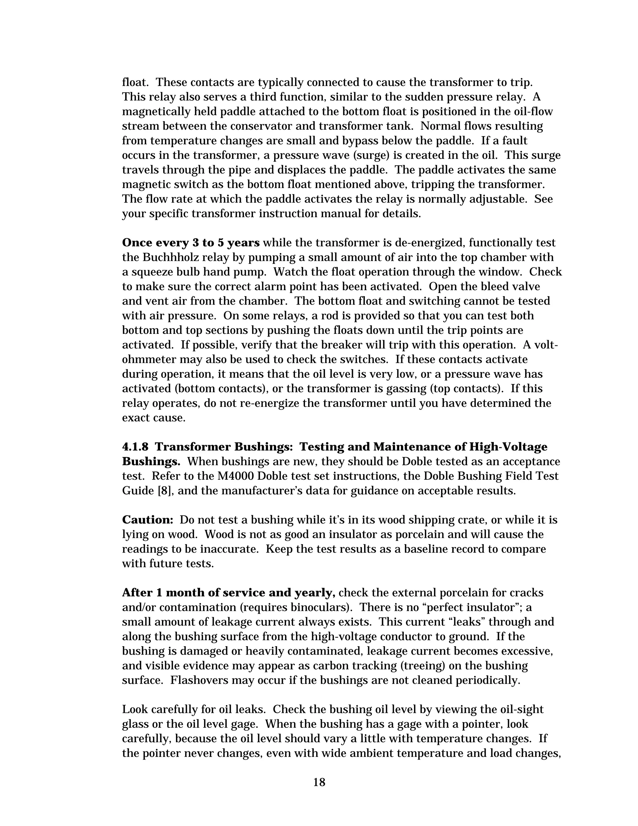 float. These contacts are typically connected to cause the transformer to trip.
This relay also serves a third function, similar to the sudden pressure relay. A
magnetically held paddle attached to the bottom float is positioned in the oil-flow
stream between the conservator and transformer tank. Normal flows resulting
from temperature changes are small and bypass below the paddle. If a fault
occurs in the transformer, a pressure wave (surge) is created in the oil. This surge
travels through the pipe and displaces the paddle. The paddle activates the same
magnetic switch as the bottom float mentioned above, tripping the transformer.
The flow rate at which the paddle activates the relay is normally adjustable. See
your specific transformer instruction manual for details.
Once every 3 to 5 years while the transformer is de-energized, functionally test
the Buchhholz relay by pumping a small amount of air into the top chamber with
a squeeze bulb hand pump. Watch the float operation through the window. Check
to make sure the correct alarm point has been activated. Open the bleed valve
and vent air from the chamber. The bottom float and switching cannot be tested
with air pressure. On some relays, a rod is provided so that you can test both
bottom and top sections by pushing the floats down until the trip points are
activated. If possible, verify that the breaker will trip with this operation. A voltohmmeter may also be used to check the switches. If these contacts activate
during operation, it means that the oil level is very low, or a pressure wave has
activated (bottom contacts), or the transformer is gassing (top contacts). If this
relay operates, do not re-energize the transformer until you have determined the
exact cause.
4.1.8 Transformer Bushings: Testing and Maintenance of High-Voltage
Bushings. When bushings are new, they should be Doble tested as an acceptance
test. Refer to the M4000 Doble test set instructions, the Doble Bushing Field Test
Guide [8], and the manufacturer’s data for guidance on acceptable results.
Caution: Do not test a bushing while it’s in its wood shipping crate, or while it is
lying on wood. Wood is not as good an insulator as porcelain and will cause the
readings to be inaccurate. Keep the test results as a baseline record to compare
with future tests.
After 1 month of service and yearly, check the external porcelain for cracks
and/or contamination (requires binoculars). There is no “perfect insulator”; a
small amount of leakage current always exists. This current “leaks” through and
along the bushing surface from the high-voltage conductor to ground. If the
bushing is damaged or heavily contaminated, leakage current becomes excessive,
and visible evidence may appear as carbon tracking (treeing) on the bushing
surface. Flashovers may occur if the bushings are not cleaned periodically.
Look carefully for oil leaks. Check the bushing oil level by viewing the oil-sight
glass or the oil level gage. When the bushing has a gage with a pointer, look
carefully, because the oil level should vary a little with temperature changes. If
the pointer never changes, even with wide ambient temperature and load changes,
18


 