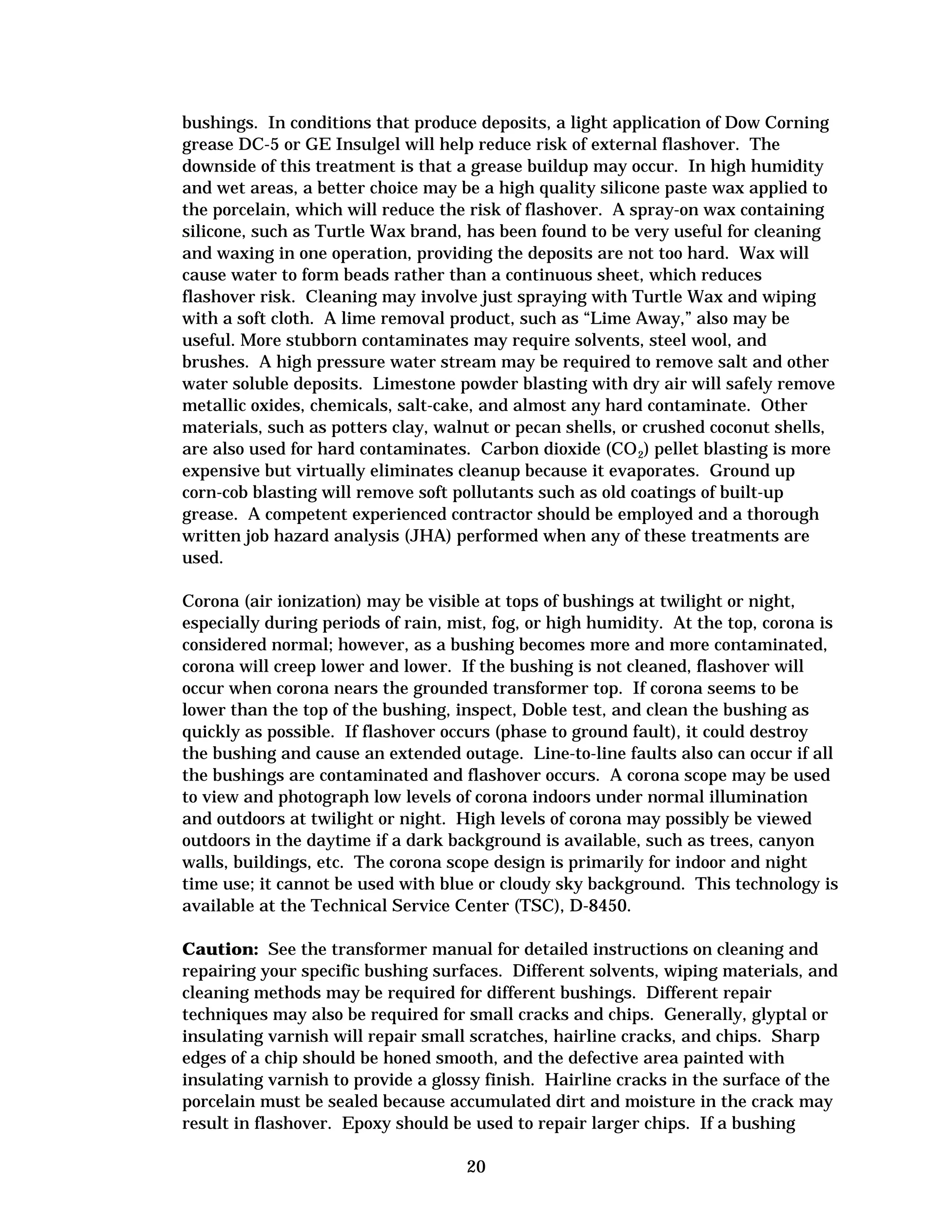 bushings. In conditions that produce deposits, a light application of Dow Corning
grease DC-5 or GE Insulgel will help reduce risk of external flashover. The
downside of this treatment is that a grease buildup may occur. In high humidity
and wet areas, a better choice may be a high quality silicone paste wax applied to
the porcelain, which will reduce the risk of flashover. A spray-on wax containing
silicone, such as Turtle Wax brand, has been found to be very useful for cleaning
and waxing in one operation, providing the deposits are not too hard. Wax will
cause water to form beads rather than a continuous sheet, which reduces
flashover risk. Cleaning may involve just spraying with Turtle Wax and wiping
with a soft cloth. A lime removal product, such as “Lime Away,” also may be
useful. More stubborn contaminates may require solvents, steel wool, and
brushes. A high pressure water stream may be required to remove salt and other
water soluble deposits. Limestone powder blasting with dry air will safely remove
metallic oxides, chemicals, salt-cake, and almost any hard contaminate. Other
materials, such as potters clay, walnut or pecan shells, or crushed coconut shells,
are also used for hard contaminates. Carbon dioxide (CO 2) pellet blasting is more
expensive but virtually eliminates cleanup because it evaporates. Ground up
corn-cob blasting will remove soft pollutants such as old coatings of built-up
grease. A competent experienced contractor should be employed and a thorough
written job hazard analysis (JHA) performed when any of these treatments are
used.
Corona (air ionization) may be visible at tops of bushings at twilight or night,
especially during periods of rain, mist, fog, or high humidity. At the top, corona is
considered normal; however, as a bushing becomes more and more contaminated,
corona will creep lower and lower. If the bushing is not cleaned, flashover will
occur when corona nears the grounded transformer top. If corona seems to be
lower than the top of the bushing, inspect, Doble test, and clean the bushing as
quickly as possible. If flashover occurs (phase to ground fault), it could destroy
the bushing and cause an extended outage. Line-to-line faults also can occur if all
the bushings are contaminated and flashover occurs. A corona scope may be used
to view and photograph low levels of corona indoors under normal illumination
and outdoors at twilight or night. High levels of corona may possibly be viewed
outdoors in the daytime if a dark background is available, such as trees, canyon
walls, buildings, etc. The corona scope design is primarily for indoor and night
time use; it cannot be used with blue or cloudy sky background. This technology is
available at the Technical Service Center (TSC), D-8450.
Caution: See the transformer manual for detailed instructions on cleaning and
repairing your specific bushing surfaces. Different solvents, wiping materials, and
cleaning methods may be required for different bushings. Different repair
techniques may also be required for small cracks and chips. Generally, glyptal or
insulating varnish will repair small scratches, hairline cracks, and chips. Sharp
edges of a chip should be honed smooth, and the defective area painted with
insulating varnish to provide a glossy finish. Hairline cracks in the surface of the
porcelain must be sealed because accumulated dirt and moisture in the crack may
result in flashover. Epoxy should be used to repair larger chips. If a bushing
20


 
