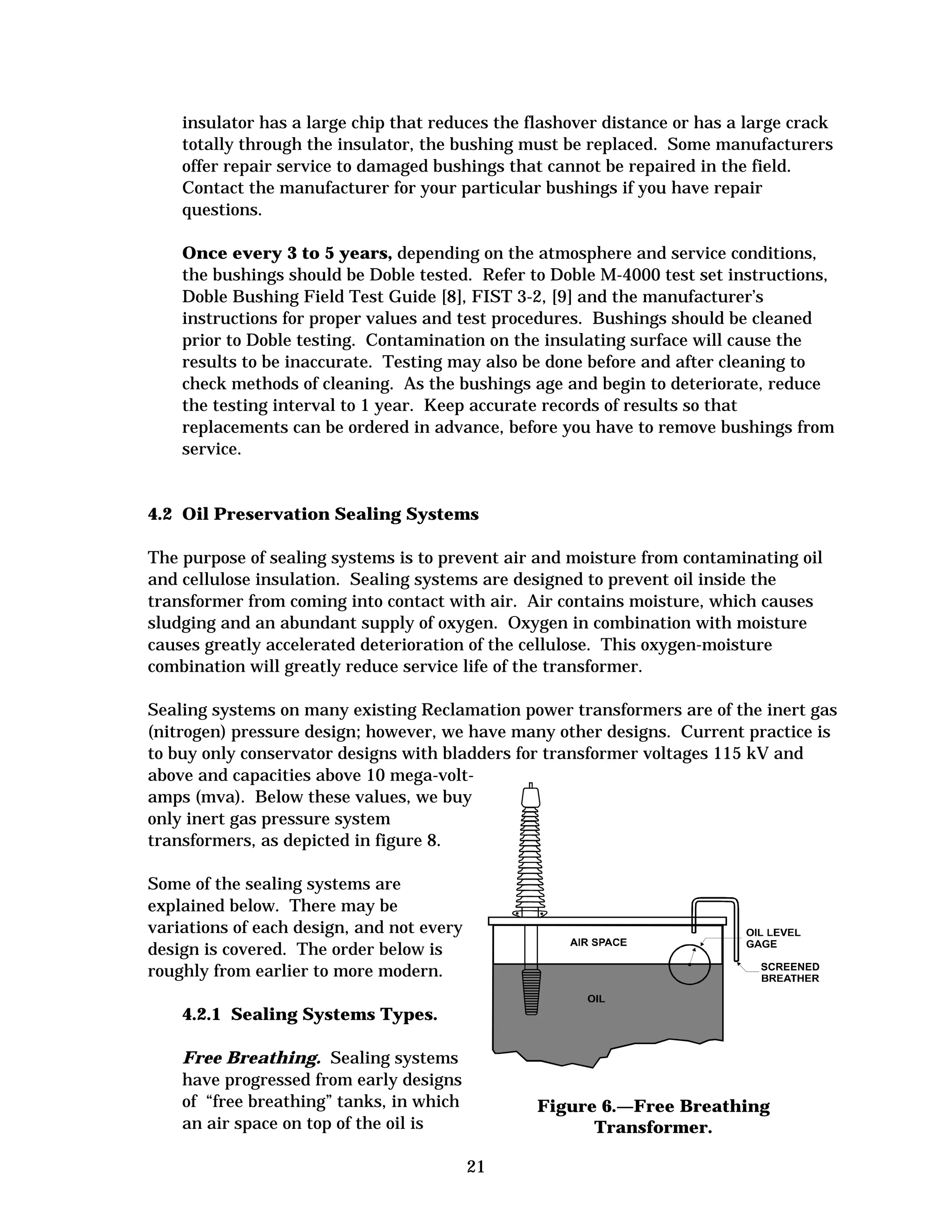 insulator has a large chip that reduces the flashover distance or has a large crack
totally through the insulator, the bushing must be replaced. Some manufacturers
offer repair service to damaged bushings that cannot be repaired in the field.
Contact the manufacturer for your particular bushings if you have repair
questions.
Once every 3 to 5 years, depending on the atmosphere and service conditions,
the bushings should be Doble tested. Refer to Doble M-4000 test set instructions,
Doble Bushing Field Test Guide [8], FIST 3-2, [9] and the manufacturer’s
instructions for proper values and test procedures. Bushings should be cleaned
prior to Doble testing. Contamination on the insulating surface will cause the
results to be inaccurate. Testing may also be done before and after cleaning to
check methods of cleaning. As the bushings age and begin to deteriorate, reduce
the testing interval to 1 year. Keep accurate records of results so that
replacements can be ordered in advance, before you have to remove bushings from
service.

4.2 Oil Preservation Sealing Systems
The purpose of sealing systems is to prevent air and moisture from contaminating oil
and cellulose insulation. Sealing systems are designed to prevent oil inside the
transformer from coming into contact with air. Air contains moisture, which causes
sludging and an abundant supply of oxygen. Oxygen in combination with moisture
causes greatly accelerated deterioration of the cellulose. This oxygen-moisture
combination will greatly reduce service life of the transformer.
Sealing systems on many existing Reclamation power transformers are of the inert gas
(nitrogen) pressure design; however, we have many other designs. Current practice is
to buy only conservator designs with bladders for transformer voltages 115 kV and
above and capacities above 10 mega-voltamps (mva). Below these values, we buy
only inert gas pressure system
transformers, as depicted in figure 8.
Some of the sealing systems are
explained below. There may be
variations of each design, and not every
design is covered. The order below is
roughly from earlier to more modern.
4.2.1 Sealing Systems Types.
Free Breathing. Sealing systems
have progressed from early designs
of “free breathing” tanks, in which
an air space on top of the oil is

Figure 6.—Free Breathing
Transformer.
21


 