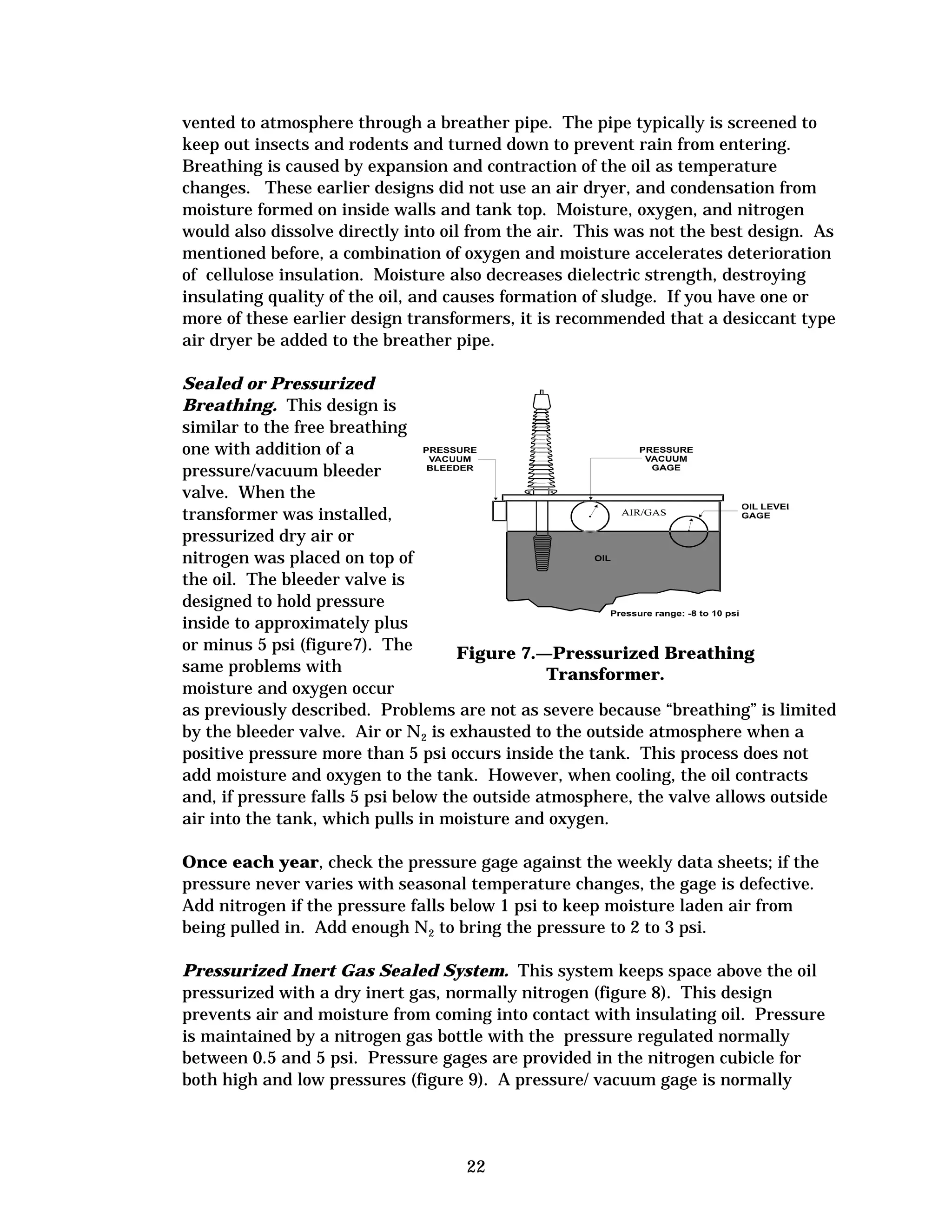 vented to atmosphere through a breather pipe. The pipe typically is screened to
keep out insects and rodents and turned down to prevent rain from entering.
Breathing is caused by expansion and contraction of the oil as temperature
changes. These earlier designs did not use an air dryer, and condensation from
moisture formed on inside walls and tank top. Moisture, oxygen, and nitrogen
would also dissolve directly into oil from the air. This was not the best design. As
mentioned before, a combination of oxygen and moisture accelerates deterioration
of cellulose insulation. Moisture also decreases dielectric strength, destroying
insulating quality of the oil, and causes formation of sludge. If you have one or
more of these earlier design transformers, it is recommended that a desiccant type
air dryer be added to the breather pipe.
Sealed or Pressurized
Breathing. This design is
similar to the free breathing
one with addition of a
pressure/vacuum bleeder
valve. When the
transformer was installed,
pressurized dry air or
nitrogen was placed on top of
the oil. The bleeder valve is
designed to hold pressure
inside to approximately plus
or minus 5 psi (figure7). The
Figure 7.—Pressurized Breathing
same problems with
Transformer.
moisture and oxygen occur
as previously described. Problems are not as severe because “breathing” is limited
by the bleeder valve. Air or N2 is exhausted to the outside atmosphere when a
positive pressure more than 5 psi occurs inside the tank. This process does not
add moisture and oxygen to the tank. However, when cooling, the oil contracts
and, if pressure falls 5 psi below the outside atmosphere, the valve allows outside
air into the tank, which pulls in moisture and oxygen.
Once each year, check the pressure gage against the weekly data sheets; if the
pressure never varies with seasonal temperature changes, the gage is defective.
Add nitrogen if the pressure falls below 1 psi to keep moisture laden air from
being pulled in. Add enough N2 to bring the pressure to 2 to 3 psi.
Pressurized Inert Gas Sealed System. This system keeps space above the oil
pressurized with a dry inert gas, normally nitrogen (figure 8). This design
prevents air and moisture from coming into contact with insulating oil. Pressure
is maintained by a nitrogen gas bottle with the pressure regulated normally
between 0.5 and 5 psi. Pressure gages are provided in the nitrogen cubicle for
both high and low pressures (figure 9). A pressure/ vacuum gage is normally

22


 