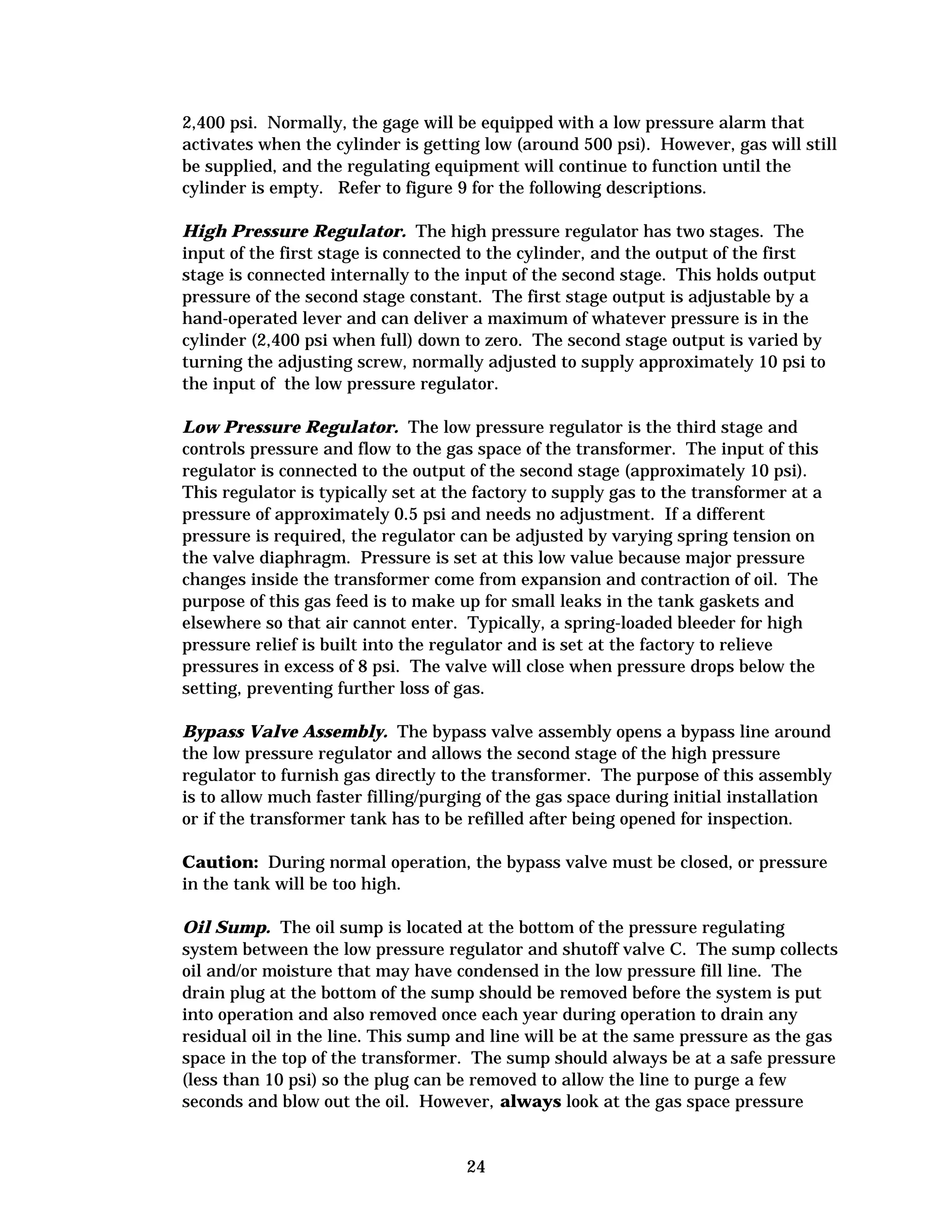 2,400 psi. Normally, the gage will be equipped with a low pressure alarm that
activates when the cylinder is getting low (around 500 psi). However, gas will still
be supplied, and the regulating equipment will continue to function until the
cylinder is empty. Refer to figure 9 for the following descriptions.
High Pressure Regulator. The high pressure regulator has two stages. The
input of the first stage is connected to the cylinder, and the output of the first
stage is connected internally to the input of the second stage. This holds output
pressure of the second stage constant. The first stage output is adjustable by a
hand-operated lever and can deliver a maximum of whatever pressure is in the
cylinder (2,400 psi when full) down to zero. The second stage output is varied by
turning the adjusting screw, normally adjusted to supply approximately 10 psi to
the input of the low pressure regulator.
Low Pressure Regulator. The low pressure regulator is the third stage and
controls pressure and flow to the gas space of the transformer. The input of this
regulator is connected to the output of the second stage (approximately 10 psi).
This regulator is typically set at the factory to supply gas to the transformer at a
pressure of approximately 0.5 psi and needs no adjustment. If a different
pressure is required, the regulator can be adjusted by varying spring tension on
the valve diaphragm. Pressure is set at this low value because major pressure
changes inside the transformer come from expansion and contraction of oil. The
purpose of this gas feed is to make up for small leaks in the tank gaskets and
elsewhere so that air cannot enter. Typically, a spring-loaded bleeder for high
pressure relief is built into the regulator and is set at the factory to relieve
pressures in excess of 8 psi. The valve will close when pressure drops below the
setting, preventing further loss of gas.
Bypass Valve Assembly. The bypass valve assembly opens a bypass line around
the low pressure regulator and allows the second stage of the high pressure
regulator to furnish gas directly to the transformer. The purpose of this assembly
is to allow much faster filling/purging of the gas space during initial installation
or if the transformer tank has to be refilled after being opened for inspection.
Caution: During normal operation, the bypass valve must be closed, or pressure
in the tank will be too high.
Oil Sump. The oil sump is located at the bottom of the pressure regulating
system between the low pressure regulator and shutoff valve C. The sump collects
oil and/or moisture that may have condensed in the low pressure fill line. The
drain plug at the bottom of the sump should be removed before the system is put
into operation and also removed once each year during operation to drain any
residual oil in the line. This sump and line will be at the same pressure as the gas
space in the top of the transformer. The sump should always be at a safe pressure
(less than 10 psi) so the plug can be removed to allow the line to purge a few
seconds and blow out the oil. However, always look at the gas space pressure

24


 