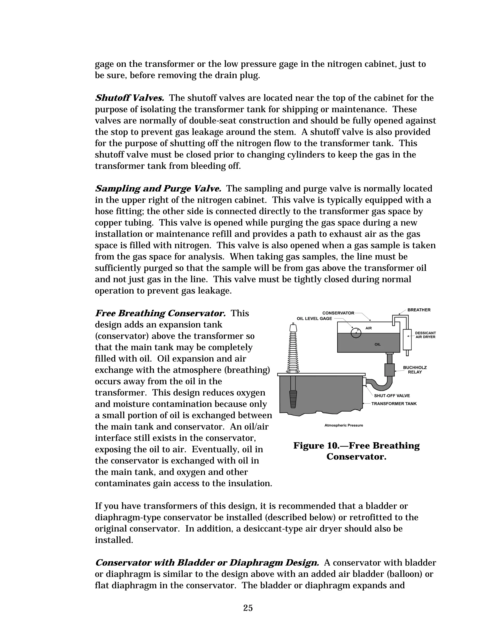 gage on the transformer or the low pressure gage in the nitrogen cabinet, just to
be sure, before removing the drain plug.
Shutoff Valves. The shutoff valves are located near the top of the cabinet for the
purpose of isolating the transformer tank for shipping or maintenance. These
valves are normally of double-seat construction and should be fully opened against
the stop to prevent gas leakage around the stem. A shutoff valve is also provided
for the purpose of shutting off the nitrogen flow to the transformer tank. This
shutoff valve must be closed prior to changing cylinders to keep the gas in the
transformer tank from bleeding off.
Sampling and Purge Valve. The sampling and purge valve is normally located
in the upper right of the nitrogen cabinet. This valve is typically equipped with a
hose fitting; the other side is connected directly to the transformer gas space by
copper tubing. This valve is opened while purging the gas space during a new
installation or maintenance refill and provides a path to exhaust air as the gas
space is filled with nitrogen. This valve is also opened when a gas sample is taken
from the gas space for analysis. When taking gas samples, the line must be
sufficiently purged so that the sample will be from gas above the transformer oil
and not just gas in the line. This valve must be tightly closed during normal
operation to prevent gas leakage.
Free Breathing Conservator. This
design adds an expansion tank
(conservator) above the transformer so
that the main tank may be completely
filled with oil. Oil expansion and air
exchange with the atmosphere (breathing)
occurs away from the oil in the
transformer. This design reduces oxygen
and moisture contamination because only
a small portion of oil is exchanged between
the main tank and conservator. An oil/air
interface still exists in the conservator,
exposing the oil to air. Eventually, oil in
the conservator is exchanged with oil in
the main tank, and oxygen and other
contaminates gain access to the insulation.

Figure 10.—Free Breathing
Conservator.

If you have transformers of this design, it is recommended that a bladder or
diaphragm-type conservator be installed (described below) or retrofitted to the
original conservator. In addition, a desiccant-type air dryer should also be
installed.
Conservator with Bladder or Diaphragm Design. A conservator with bladder
or diaphragm is similar to the design above with an added air bladder (balloon) or
flat diaphragm in the conservator. The bladder or diaphragm expands and
25


 