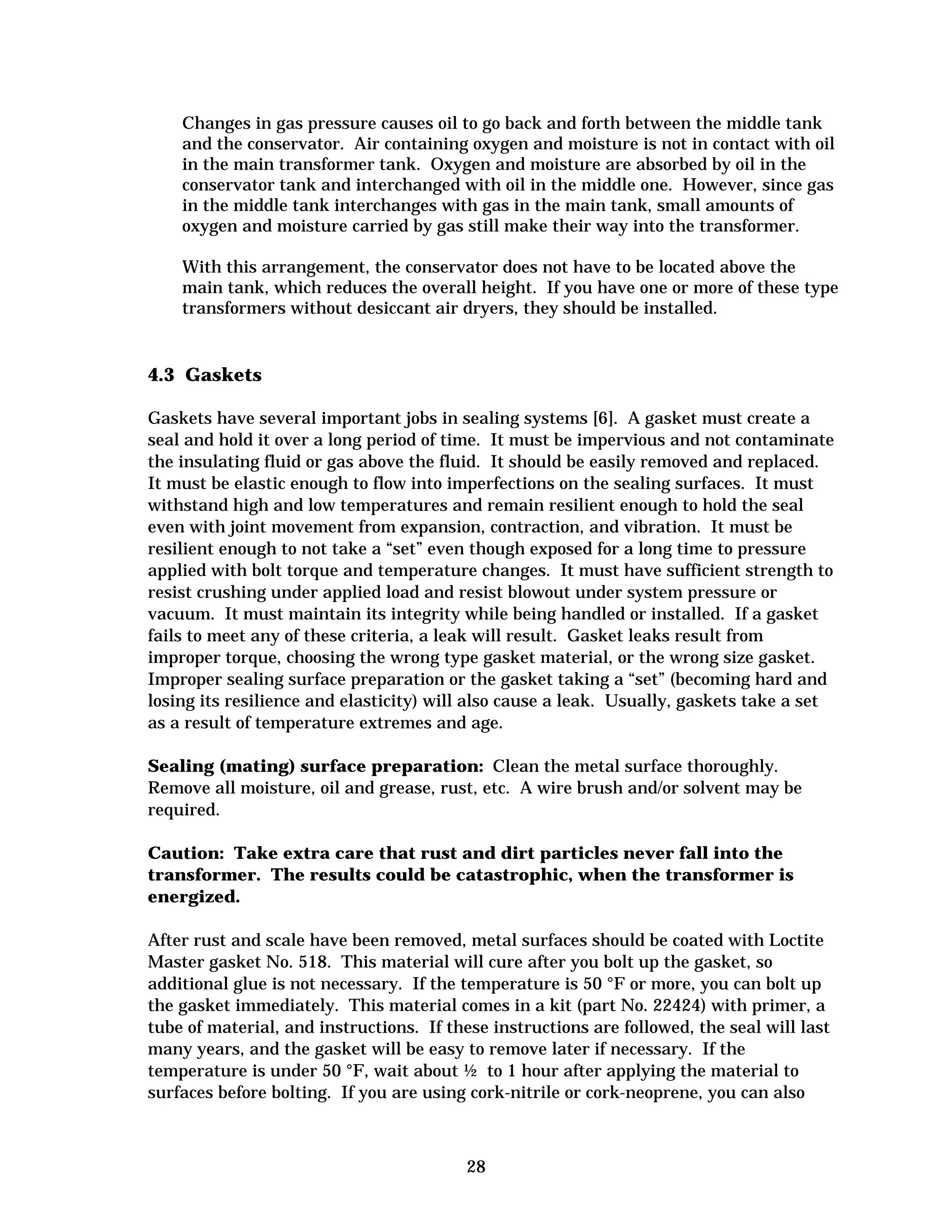 Changes in gas pressure causes oil to go back and forth between the middle tank
and the conservator. Air containing oxygen and moisture is not in contact with oil
in the main transformer tank. Oxygen and moisture are absorbed by oil in the
conservator tank and interchanged with oil in the middle one. However, since gas
in the middle tank interchanges with gas in the main tank, small amounts of
oxygen and moisture carried by gas still make their way into the transformer.
With this arrangement, the conservator does not have to be located above the
main tank, which reduces the overall height. If you have one or more of these type
transformers without desiccant air dryers, they should be installed.

4.3 Gaskets
Gaskets have several important jobs in sealing systems [6]. A gasket must create a
seal and hold it over a long period of time. It must be impervious and not contaminate
the insulating fluid or gas above the fluid. It should be easily removed and replaced.
It must be elastic enough to flow into imperfections on the sealing surfaces. It must
withstand high and low temperatures and remain resilient enough to hold the seal
even with joint movement from expansion, contraction, and vibration. It must be
resilient enough to not take a “set” even though exposed for a long time to pressure
applied with bolt torque and temperature changes. It must have sufficient strength to
resist crushing under applied load and resist blowout under system pressure or
vacuum. It must maintain its integrity while being handled or installed. If a gasket
fails to meet any of these criteria, a leak will result. Gasket leaks result from
improper torque, choosing the wrong type gasket material, or the wrong size gasket.
Improper sealing surface preparation or the gasket taking a “set” (becoming hard and
losing its resilience and elasticity) will also cause a leak. Usually, gaskets take a set
as a result of temperature extremes and age.
Sealing (mating) surface preparation: Clean the metal surface thoroughly.
Remove all moisture, oil and grease, rust, etc. A wire brush and/or solvent may be
required.
Caution: Take extra care that rust and dirt particles never fall into the
transformer. The results could be catastrophic, when the transformer is
energized.
After rust and scale have been removed, metal surfaces should be coated with Loctite
Master gasket No. 518. This material will cure after you bolt up the gasket, so
additional glue is not necessary. If the temperature is 50 °F or more, you can bolt up
the gasket immediately. This material comes in a kit (part No. 22424) with primer, a
tube of material, and instructions. If these instructions are followed, the seal will last
many years, and the gasket will be easy to remove later if necessary. If the
temperature is under 50 °F, wait about ½ to 1 hour after applying the material to
surfaces before bolting. If you are using cork-nitrile or cork-neoprene, you can also

28


 