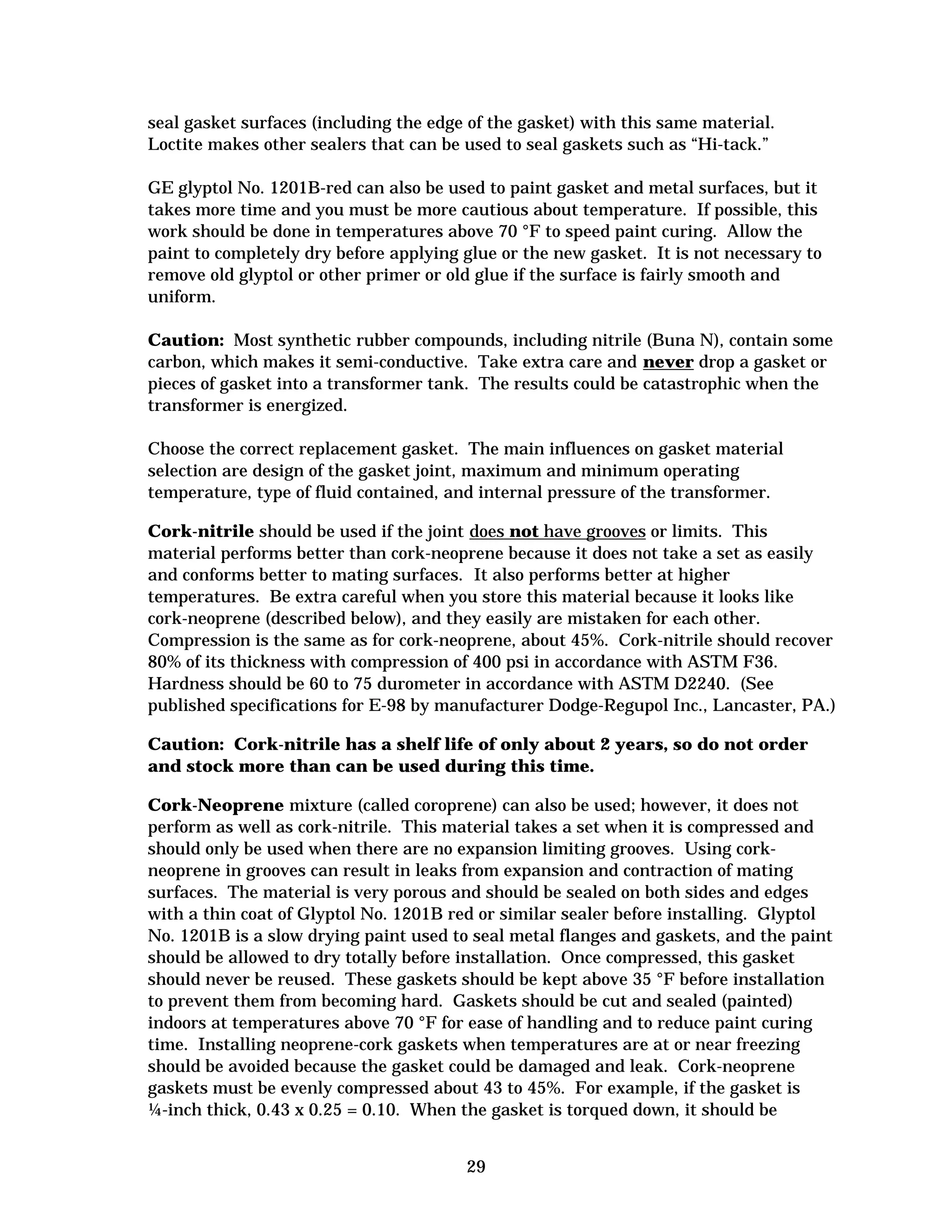 seal gasket surfaces (including the edge of the gasket) with this same material.
Loctite makes other sealers that can be used to seal gaskets such as “Hi-tack.”
GE glyptol No. 1201B-red can also be used to paint gasket and metal surfaces, but it
takes more time and you must be more cautious about temperature. If possible, this
work should be done in temperatures above 70 °F to speed paint curing. Allow the
paint to completely dry before applying glue or the new gasket. It is not necessary to
remove old glyptol or other primer or old glue if the surface is fairly smooth and
uniform.
Caution: Most synthetic rubber compounds, including nitrile (Buna N), contain some
carbon, which makes it semi-conductive. Take extra care and never drop a gasket or
pieces of gasket into a transformer tank. The results could be catastrophic when the
transformer is energized.
Choose the correct replacement gasket. The main influences on gasket material
selection are design of the gasket joint, maximum and minimum operating
temperature, type of fluid contained, and internal pressure of the transformer.
Cork-nitrile should be used if the joint does not have grooves or limits. This
material performs better than cork-neoprene because it does not take a set as easily
and conforms better to mating surfaces. It also performs better at higher
temperatures. Be extra careful when you store this material because it looks like
cork-neoprene (described below), and they easily are mistaken for each other.
Compression is the same as for cork-neoprene, about 45%. Cork-nitrile should recover
80% of its thickness with compression of 400 psi in accordance with ASTM F36.
Hardness should be 60 to 75 durometer in accordance with ASTM D2240. (See
published specifications for E-98 by manufacturer Dodge-Regupol Inc., Lancaster, PA.)
Caution: Cork-nitrile has a shelf life of only about 2 years, so do not order
and stock more than can be used during this time.
Cork-Neoprene mixture (called coroprene) can also be used; however, it does not
perform as well as cork-nitrile. This material takes a set when it is compressed and
should only be used when there are no expansion limiting grooves. Using corkneoprene in grooves can result in leaks from expansion and contraction of mating
surfaces. The material is very porous and should be sealed on both sides and edges
with a thin coat of Glyptol No. 1201B red or similar sealer before installing. Glyptol
No. 1201B is a slow drying paint used to seal metal flanges and gaskets, and the paint
should be allowed to dry totally before installation. Once compressed, this gasket
should never be reused. These gaskets should be kept above 35 °F before installation
to prevent them from becoming hard. Gaskets should be cut and sealed (painted)
indoors at temperatures above 70 °F for ease of handling and to reduce paint curing
time. Installing neoprene-cork gaskets when temperatures are at or near freezing
should be avoided because the gasket could be damaged and leak. Cork-neoprene
gaskets must be evenly compressed about 43 to 45%. For example, if the gasket is
¼-inch thick, 0.43 x 0.25 = 0.10. When the gasket is torqued down, it should be
29


 