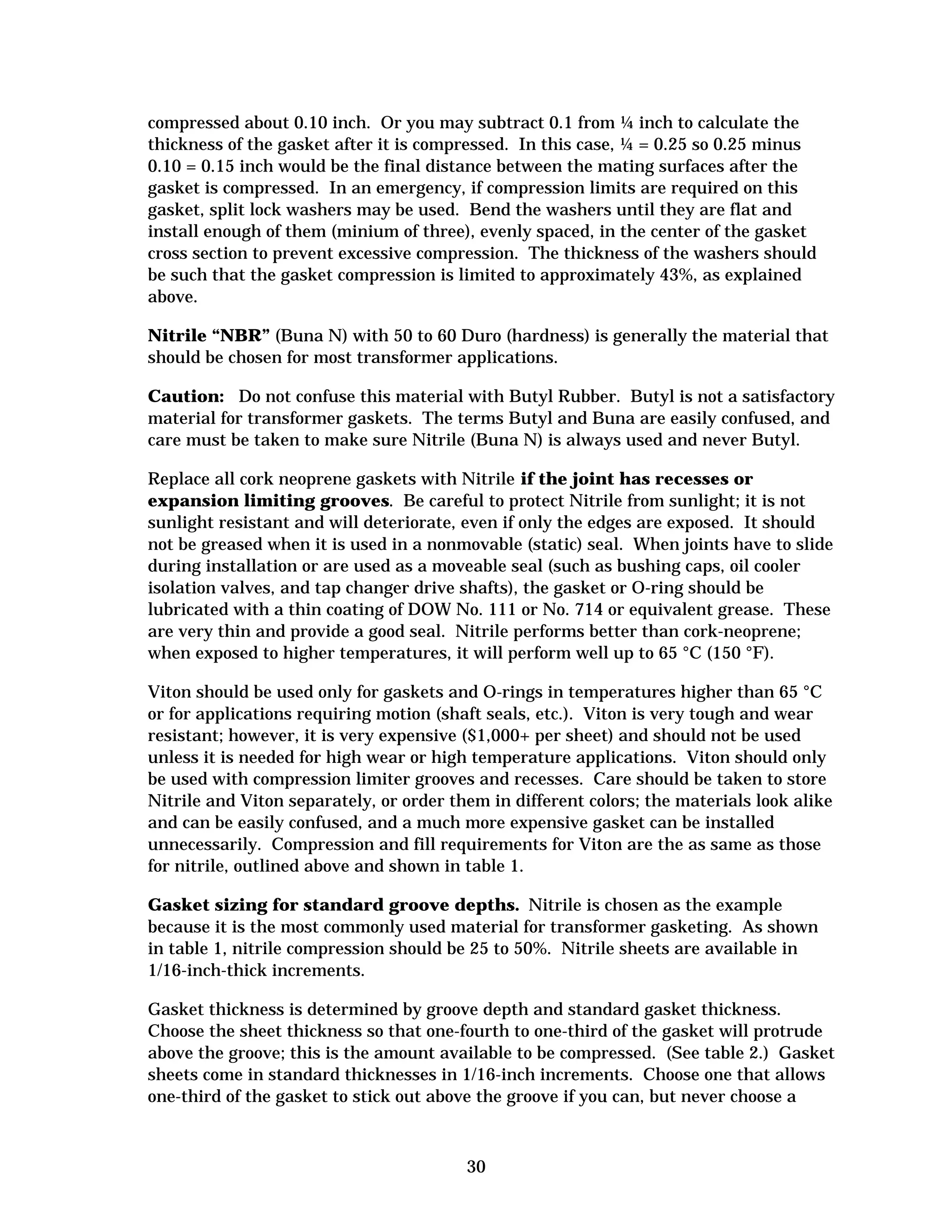 compressed about 0.10 inch. Or you may subtract 0.1 from ¼ inch to calculate the
thickness of the gasket after it is compressed. In this case, ¼ = 0.25 so 0.25 minus
0.10 = 0.15 inch would be the final distance between the mating surfaces after the
gasket is compressed. In an emergency, if compression limits are required on this
gasket, split lock washers may be used. Bend the washers until they are flat and
install enough of them (minium of three), evenly spaced, in the center of the gasket
cross section to prevent excessive compression. The thickness of the washers should
be such that the gasket compression is limited to approximately 43%, as explained
above.
Nitrile “NBR” (Buna N) with 50 to 60 Duro (hardness) is generally the material that
should be chosen for most transformer applications.
Caution: Do not confuse this material with Butyl Rubber. Butyl is not a satisfactory
material for transformer gaskets. The terms Butyl and Buna are easily confused, and
care must be taken to make sure Nitrile (Buna N) is always used and never Butyl.
Replace all cork neoprene gaskets with Nitrile if the joint has recesses or
expansion limiting grooves. Be careful to protect Nitrile from sunlight; it is not
sunlight resistant and will deteriorate, even if only the edges are exposed. It should
not be greased when it is used in a nonmovable (static) seal. When joints have to slide
during installation or are used as a moveable seal (such as bushing caps, oil cooler
isolation valves, and tap changer drive shafts), the gasket or O-ring should be
lubricated with a thin coating of DOW No. 111 or No. 714 or equivalent grease. These
are very thin and provide a good seal. Nitrile performs better than cork-neoprene;
when exposed to higher temperatures, it will perform well up to 65 °C (150 °F).
Viton should be used only for gaskets and O-rings in temperatures higher than 65 °C
or for applications requiring motion (shaft seals, etc.). Viton is very tough and wear
resistant; however, it is very expensive ($1,000+ per sheet) and should not be used
unless it is needed for high wear or high temperature applications. Viton should only
be used with compression limiter grooves and recesses. Care should be taken to store
Nitrile and Viton separately, or order them in different colors; the materials look alike
and can be easily confused, and a much more expensive gasket can be installed
unnecessarily. Compression and fill requirements for Viton are the as same as those
for nitrile, outlined above and shown in table 1.
Gasket sizing for standard groove depths. Nitrile is chosen as the example
because it is the most commonly used material for transformer gasketing. As shown
in table 1, nitrile compression should be 25 to 50%. Nitrile sheets are available in
1/16-inch-thick increments.
Gasket thickness is determined by groove depth and standard gasket thickness.
Choose the sheet thickness so that one-fourth to one-third of the gasket will protrude
above the groove; this is the amount available to be compressed. (See table 2.) Gasket
sheets come in standard thicknesses in 1/16-inch increments. Choose one that allows
one-third of the gasket to stick out above the groove if you can, but never choose a

30


 
