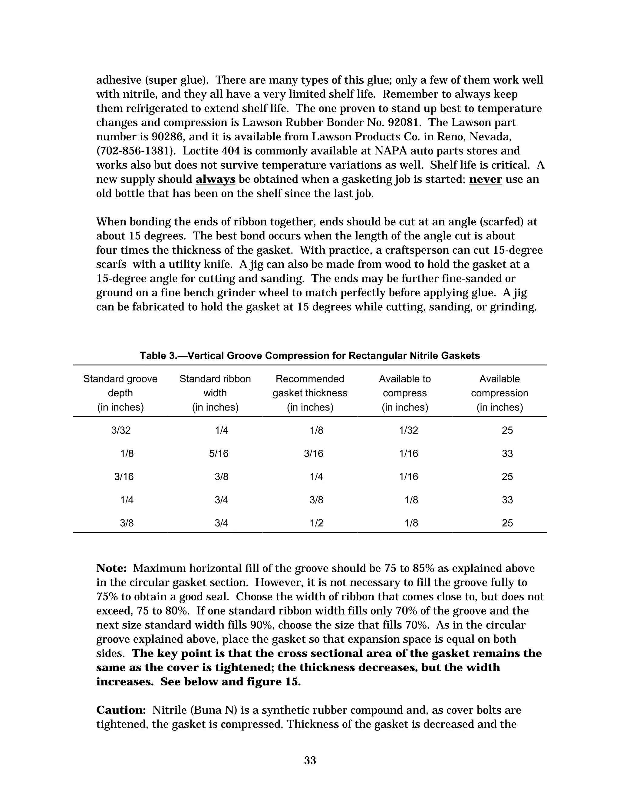 adhesive (super glue). There are many types of this glue; only a few of them work well
with nitrile, and they all have a very limited shelf life. Remember to always keep
them refrigerated to extend shelf life. The one proven to stand up best to temperature
changes and compression is Lawson Rubber Bonder No. 92081. The Lawson part
number is 90286, and it is available from Lawson Products Co. in Reno, Nevada,
(702-856-1381). Loctite 404 is commonly available at NAPA auto parts stores and
works also but does not survive temperature variations as well. Shelf life is critical. A
new supply should always be obtained when a gasketing job is started; never use an
old bottle that has been on the shelf since the last job.
When bonding the ends of ribbon together, ends should be cut at an angle (scarfed) at
about 15 degrees. The best bond occurs when the length of the angle cut is about
four times the thickness of the gasket. With practice, a craftsperson can cut 15-degree
scarfs with a utility knife. A jig can also be made from wood to hold the gasket at a
15-degree angle for cutting and sanding. The ends may be further fine-sanded or
ground on a fine bench grinder wheel to match perfectly before applying glue. A jig
can be fabricated to hold the gasket at 15 degrees while cutting, sanding, or grinding.

Table 3.—Vertical Groove Compression for Rectangular Nitrile Gaskets
Standard groove
depth
(in inches)
3/32

Standard ribbon
width
(in inches)

Recommended
gasket thickness
(in inches)

Available to
compress
(in inches)

Available
compression
(in inches)

1/4

1/8

1/32

25

1/8

5/16

3/16

1/16

33

3/16

3/8

1/4

1/16

25

1/4

3/4

3/8

1/8

33

3/8

3/4

1/2

1/8

25

Note: Maximum horizontal fill of the groove should be 75 to 85% as explained above
in the circular gasket section. However, it is not necessary to fill the groove fully to
75% to obtain a good seal. Choose the width of ribbon that comes close to, but does not
exceed, 75 to 80%. If one standard ribbon width fills only 70% of the groove and the
next size standard width fills 90%, choose the size that fills 70%. As in the circular
groove explained above, place the gasket so that expansion space is equal on both
sides. The key point is that the cross sectional area of the gasket remains the
same as the cover is tightened; the thickness decreases, but the width
increases. See below and figure 15.
Caution: Nitrile (Buna N) is a synthetic rubber compound and, as cover bolts are
tightened, the gasket is compressed. Thickness of the gasket is decreased and the
33


 