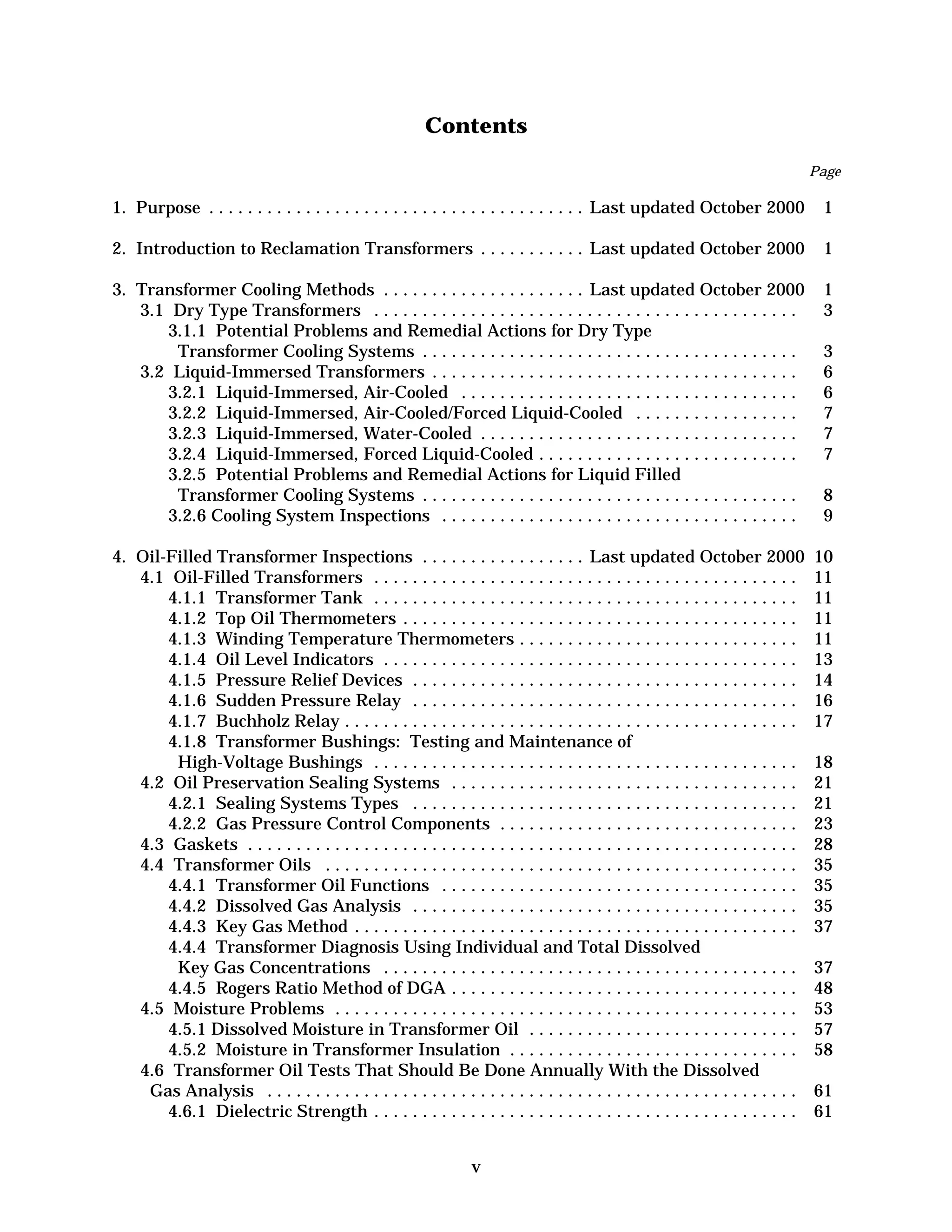 Contents

Page

1. Purpose . . . . . . . . . . . . . . . . . . . . . . . . . . . . . . . . . . . . . . . Last updated October 2000

1


2. Introduction to Reclamation Transformers . . . . . . . . . . . Last updated October 2000

1


3. Transformer Cooling Methods . . . . . . . . . . . . . . . . . . . . . Last updated October 2000
3.1 Dry Type Transformers . . . . . . . . . . . . . . . . . . . . . . . . . . . . . . . . . . . . . . . . . . . .
3.1.1 	Potential Problems and Remedial Actions for Dry Type 

Transformer Cooling Systems . . . . . . . . . . . . . . . . . . . . . . . . . . . . . . . . . . . . . . .
3.2 Liquid-Immersed Transformers . . . . . . . . . . . . . . . . . . . . . . . . . . . . . . . . . . . . . .
3.2.1 Liquid-Immersed, Air-Cooled . . . . . . . . . . . . . . . . . . . . . . . . . . . . . . . . . . .
3.2.2 Liquid-Immersed, Air-Cooled/Forced Liquid-Cooled . . . . . . . . . . . . . . . . .
3.2.3 Liquid-Immersed, Water-Cooled . . . . . . . . . . . . . . . . . . . . . . . . . . . . . . . . .
3.2.4 Liquid-Immersed, Forced Liquid-Cooled . . . . . . . . . . . . . . . . . . . . . . . . . . .
3.2.5 	Potential Problems and Remedial Actions for Liquid Filled 

Transformer Cooling Systems . . . . . . . . . . . . . . . . . . . . . . . . . . . . . . . . . . . . . . .
3.2.6 Cooling System Inspections . . . . . . . . . . . . . . . . . . . . . . . . . . . . . . . . . . . . .

1

3


4. Oil-Filled Transformer Inspections . . . . . . . . . . . . . . . . . Last updated October 2000
4.1 Oil-Filled Transformers . . . . . . . . . . . . . . . . . . . . . . . . . . . . . . . . . . . . . . . . . . . .
4.1.1 Transformer Tank . . . . . . . . . . . . . . . . . . . . . . . . . . . . . . . . . . . . . . . . . . . .
4.1.2 Top Oil Thermometers . . . . . . . . . . . . . . . . . . . . . . . . . . . . . . . . . . . . . . . . .
4.1.3 Winding Temperature Thermometers . . . . . . . . . . . . . . . . . . . . . . . . . . . . .
4.1.4 Oil Level Indicators . . . . . . . . . . . . . . . . . . . . . . . . . . . . . . . . . . . . . . . . . . .
4.1.5 Pressure Relief Devices . . . . . . . . . . . . . . . . . . . . . . . . . . . . . . . . . . . . . . . .
4.1.6 Sudden Pressure Relay . . . . . . . . . . . . . . . . . . . . . . . . . . . . . . . . . . . . . . . .
4.1.7 Buchholz Relay . . . . . . . . . . . . . . . . . . . . . . . . . . . . . . . . . . . . . . . . . . . . . . .
4.1.8 	Transformer Bushings: Testing and Maintenance of 

High-Voltage Bushings . . . . . . . . . . . . . . . . . . . . . . . . . . . . . . . . . . . . . . . . . . . .
4.2 Oil Preservation Sealing Systems . . . . . . . . . . . . . . . . . . . . . . . . . . . . . . . . . . . .
4.2.1 Sealing Systems Types . . . . . . . . . . . . . . . . . . . . . . . . . . . . . . . . . . . . . . . .
4.2.2 Gas Pressure Control Components . . . . . . . . . . . . . . . . . . . . . . . . . . . . . . .
4.3 Gaskets . . . . . . . . . . . . . . . . . . . . . . . . . . . . . . . . . . . . . . . . . . . . . . . . . . . . . . . . .
4.4 Transformer Oils . . . . . . . . . . . . . . . . . . . . . . . . . . . . . . . . . . . . . . . . . . . . . . . . .
4.4.1 Transformer Oil Functions . . . . . . . . . . . . . . . . . . . . . . . . . . . . . . . . . . . . .
4.4.2 Dissolved Gas Analysis . . . . . . . . . . . . . . . . . . . . . . . . . . . . . . . . . . . . . . . .
4.4.3 Key Gas Method . . . . . . . . . . . . . . . . . . . . . . . . . . . . . . . . . . . . . . . . . . . . . .
4.4.4 	Transformer Diagnosis Using Individual and Total Dissolved

Key Gas Concentrations . . . . . . . . . . . . . . . . . . . . . . . . . . . . . . . . . . . . . . . . . . .
4.4.5 Rogers Ratio Method of DGA . . . . . . . . . . . . . . . . . . . . . . . . . . . . . . . . . . . .
4.5 Moisture Problems . . . . . . . . . . . . . . . . . . . . . . . . . . . . . . . . . . . . . . . . . . . . . . . .
4.5.1 Dissolved Moisture in Transformer Oil . . . . . . . . . . . . . . . . . . . . . . . . . . . .
4.5.2 Moisture in Transformer Insulation . . . . . . . . . . . . . . . . . . . . . . . . . . . . . .
4.6 	Transformer Oil Tests That Should Be Done Annually With the Dissolved 

Gas Analysis . . . . . . . . . . . . . . . . . . . . . . . . . . . . . . . . . . . . . . . . . . . . . . . . . . . . . . .
4.6.1 Dielectric Strength . . . . . . . . . . . . . . . . . . . . . . . . . . . . . . . . . . . . . . . . . . . .

10

11 

11 

11 

11 

13 

14 

16 

17 


v

3

6

6

7

7

7

8

9


18 

21 

21 

23 

28 

35 

35 

35 

37 

37 

48 

53 

57 

58 

61 

61 


 