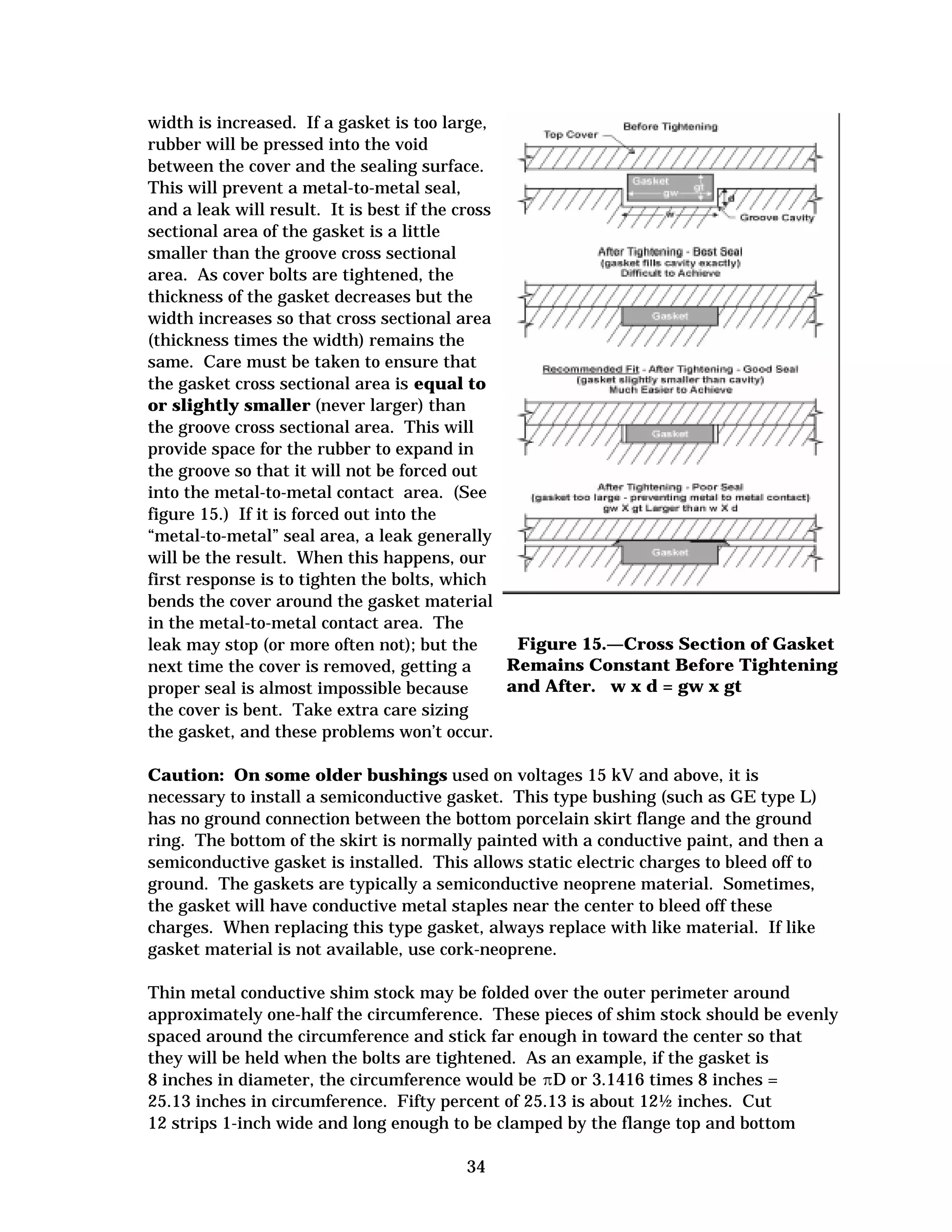 width is increased. If a gasket is too large,
rubber will be pressed into the void
between the cover and the sealing surface.
This will prevent a metal-to-metal seal,
and a leak will result. It is best if the cross
sectional area of the gasket is a little
smaller than the groove cross sectional
area. As cover bolts are tightened, the
thickness of the gasket decreases but the
width increases so that cross sectional area
(thickness times the width) remains the
same. Care must be taken to ensure that
the gasket cross sectional area is equal to
or slightly smaller (never larger) than
the groove cross sectional area. This will
provide space for the rubber to expand in
the groove so that it will not be forced out
into the metal-to-metal contact area. (See
figure 15.) If it is forced out into the
“metal-to-metal” seal area, a leak generally
will be the result. When this happens, our
first response is to tighten the bolts, which
bends the cover around the gasket material
in the metal-to-metal contact area. The
Figure 15.—Cross Section of Gasket
leak may stop (or more often not); but the
Remains Constant Before Tightening
next time the cover is removed, getting a
and After. w x d = gw x gt
proper seal is almost impossible because
the cover is bent. Take extra care sizing
the gasket, and these problems won’t occur.
Caution: On some older bushings used on voltages 15 kV and above, it is
necessary to install a semiconductive gasket. This type bushing (such as GE type L)
has no ground connection between the bottom porcelain skirt flange and the ground
ring. The bottom of the skirt is normally painted with a conductive paint, and then a
semiconductive gasket is installed. This allows static electric charges to bleed off to
ground. The gaskets are typically a semiconductive neoprene material. Sometimes,
the gasket will have conductive metal staples near the center to bleed off these
charges. When replacing this type gasket, always replace with like material. If like
gasket material is not available, use cork-neoprene.
Thin metal conductive shim stock may be folded over the outer perimeter around
approximately one-half the circumference. These pieces of shim stock should be evenly
spaced around the circumference and stick far enough in toward the center so that
they will be held when the bolts are tightened. As an example, if the gasket is
8 inches in diameter, the circumference would be �D or 3.1416 times 8 inches =
25.13 inches in circumference. Fifty percent of 25.13 is about 12½ inches. Cut
12 strips 1-inch wide and long enough to be clamped by the flange top and bottom
34


 