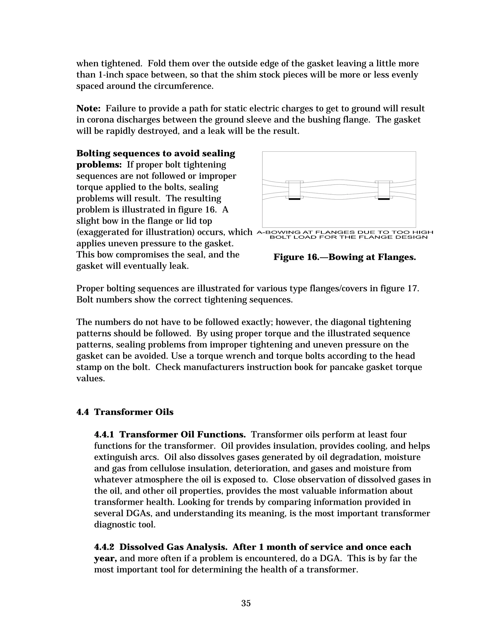 when tightened. Fold them over the outside edge of the gasket leaving a little more
than 1-inch space between, so that the shim stock pieces will be more or less evenly
spaced around the circumference.
Note: Failure to provide a path for static electric charges to get to ground will result
in corona discharges between the ground sleeve and the bushing flange. The gasket
will be rapidly destroyed, and a leak will be the result.
Bolting sequences to avoid sealing
problems: If proper bolt tightening
sequences are not followed or improper
torque applied to the bolts, sealing
problems will result. The resulting
problem is illustrated in figure 16. A
slight bow in the flange or lid top
(exaggerated for illustration) occurs, which

applies uneven pressure to the gasket. 

This bow compromises the seal, and the
gasket will eventually leak.


Figure 16.—Bowing at Flanges.


Proper bolting sequences are illustrated for various type flanges/covers in figure 17. 

Bolt numbers show the correct tightening sequences. 

The numbers do not have to be followed exactly; however, the diagonal tightening

patterns should be followed. By using proper torque and the illustrated sequence

patterns, sealing problems from improper tightening and uneven pressure on the

gasket can be avoided. Use a torque wrench and torque bolts according to the head

stamp on the bolt. Check manufacturers instruction book for pancake gasket torque

values. 


4.4 Transformer Oils
4.4.1 Transformer Oil Functions. Transformer oils perform at least four
functions for the transformer. Oil provides insulation, provides cooling, and helps
extinguish arcs. Oil also dissolves gases generated by oil degradation, moisture
and gas from cellulose insulation, deterioration, and gases and moisture from
whatever atmosphere the oil is exposed to. Close observation of dissolved gases in
the oil, and other oil properties, provides the most valuable information about
transformer health. Looking for trends by comparing information provided in
several DGAs, and understanding its meaning, is the most important transformer
diagnostic tool.
4.4.2 Dissolved Gas Analysis. After 1 month of service and once each
year, and more often if a problem is encountered, do a DGA. This is by far the
most important tool for determining the health of a transformer.

35


 