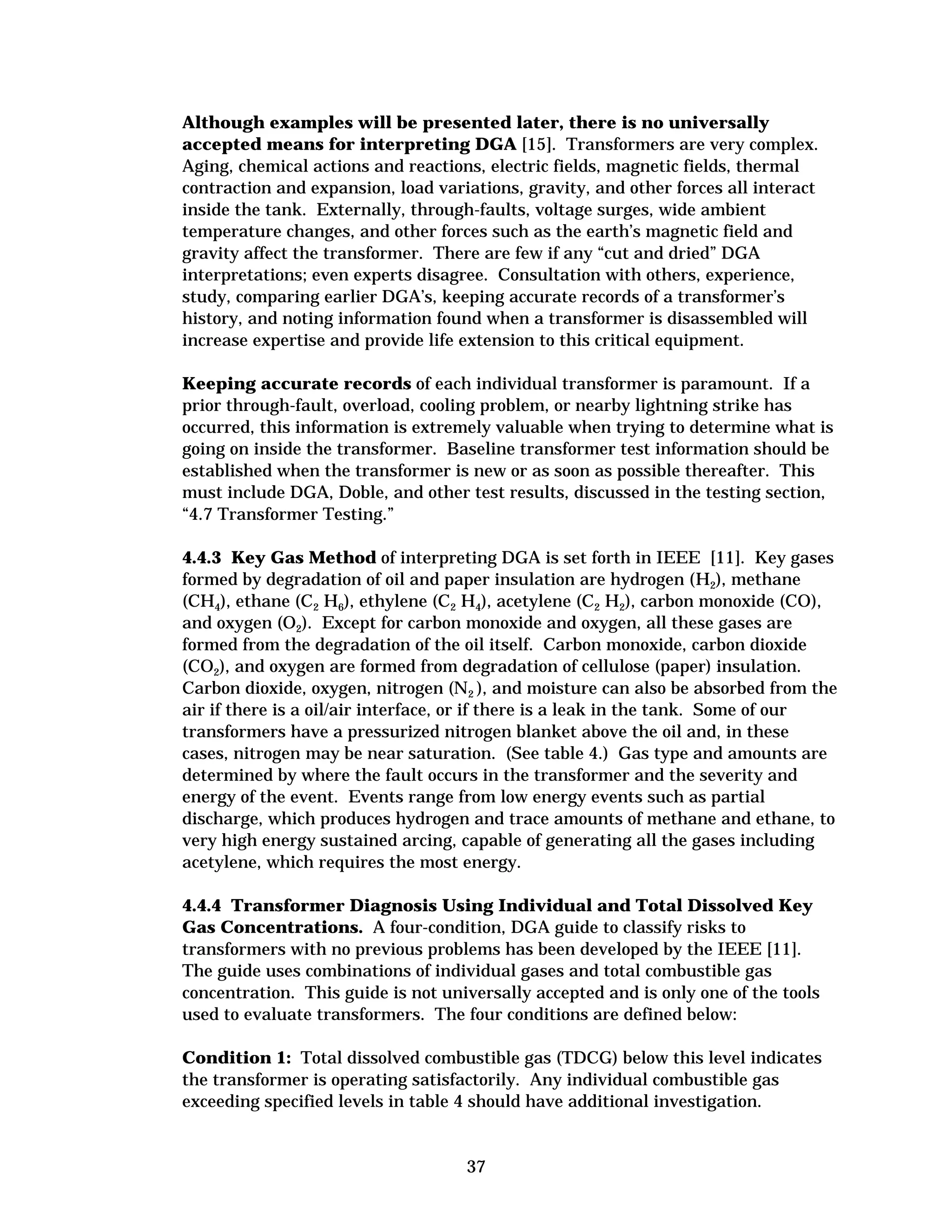 Although examples will be presented later, there is no universally
accepted means for interpreting DGA [15]. Transformers are very complex.
Aging, chemical actions and reactions, electric fields, magnetic fields, thermal
contraction and expansion, load variations, gravity, and other forces all interact
inside the tank. Externally, through-faults, voltage surges, wide ambient
temperature changes, and other forces such as the earth’s magnetic field and
gravity affect the transformer. There are few if any “cut and dried” DGA
interpretations; even experts disagree. Consultation with others, experience,
study, comparing earlier DGA’s, keeping accurate records of a transformer’s
history, and noting information found when a transformer is disassembled will
increase expertise and provide life extension to this critical equipment.
Keeping accurate records of each individual transformer is paramount. If a
prior through-fault, overload, cooling problem, or nearby lightning strike has
occurred, this information is extremely valuable when trying to determine what is
going on inside the transformer. Baseline transformer test information should be
established when the transformer is new or as soon as possible thereafter. This
must include DGA, Doble, and other test results, discussed in the testing section,
“4.7 Transformer Testing.”
4.4.3 Key Gas Method of interpreting DGA is set forth in IEEE [11]. Key gases
formed by degradation of oil and paper insulation are hydrogen (H2), methane
(CH4), ethane (C2 H6), ethylene (C2 H4), acetylene (C2 H2), carbon monoxide (CO),
and oxygen (O2). Except for carbon monoxide and oxygen, all these gases are
formed from the degradation of the oil itself. Carbon monoxide, carbon dioxide
(CO2), and oxygen are formed from degradation of cellulose (paper) insulation.
Carbon dioxide, oxygen, nitrogen (N2 ), and moisture can also be absorbed from the
air if there is a oil/air interface, or if there is a leak in the tank. Some of our
transformers have a pressurized nitrogen blanket above the oil and, in these
cases, nitrogen may be near saturation. (See table 4.) Gas type and amounts are
determined by where the fault occurs in the transformer and the severity and
energy of the event. Events range from low energy events such as partial
discharge, which produces hydrogen and trace amounts of methane and ethane, to
very high energy sustained arcing, capable of generating all the gases including
acetylene, which requires the most energy.
4.4.4 Transformer Diagnosis Using Individual and Total Dissolved Key
Gas Concentrations. A four-condition, DGA guide to classify risks to
transformers with no previous problems has been developed by the IEEE [11].
The guide uses combinations of individual gases and total combustible gas
concentration. This guide is not universally accepted and is only one of the tools
used to evaluate transformers. The four conditions are defined below:
Condition 1: Total dissolved combustible gas (TDCG) below this level indicates
the transformer is operating satisfactorily. Any individual combustible gas
exceeding specified levels in table 4 should have additional investigation.

37


 