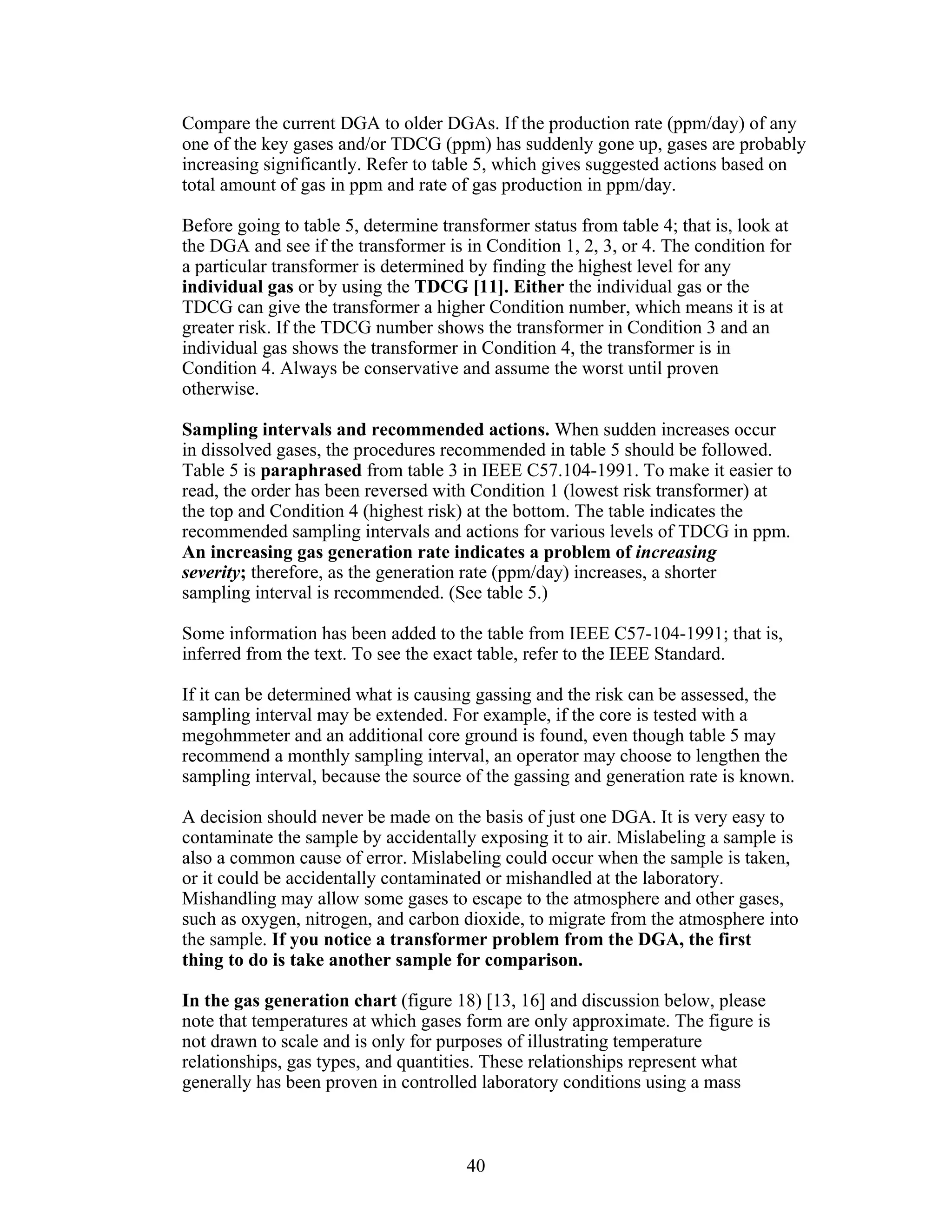 Compare the current DGA to older DGAs. If the production rate (ppm/day) of any
one of the key gases and/or TDCG (ppm) has suddenly gone up, gases are probably
increasing significantly. Refer to table 5, which gives suggested actions based on
total amount of gas in ppm and rate of gas production in ppm/day.
Before going to table 5, determine transformer status from table 4; that is, look at
the DGA and see if the transformer is in Condition 1, 2, 3, or 4. The condition for
a particular transformer is determined by finding the highest level for any
individual gas or by using the TDCG [11]. Either the individual gas or the
TDCG can give the transformer a higher Condition number, which means it is at
greater risk. If the TDCG number shows the transformer in Condition 3 and an
individual gas shows the transformer in Condition 4, the transformer is in
Condition 4. Always be conservative and assume the worst until proven
otherwise.
Sampling intervals and recommended actions. When sudden increases occur
in dissolved gases, the procedures recommended in table 5 should be followed.
Table 5 is paraphrased from table 3 in IEEE C57.104-1991. To make it easier to
read, the order has been reversed with Condition 1 (lowest risk transformer) at
the top and Condition 4 (highest risk) at the bottom. The table indicates the
recommended sampling intervals and actions for various levels of TDCG in ppm.
An increasing gas generation rate indicates a problem of increasing
severity; therefore, as the generation rate (ppm/day) increases, a shorter
sampling interval is recommended. (See table 5.)
Some information has been added to the table from IEEE C57-104-1991; that is,
inferred from the text. To see the exact table, refer to the IEEE Standard.
If it can be determined what is causing gassing and the risk can be assessed, the
sampling interval may be extended. For example, if the core is tested with a
megohmmeter and an additional core ground is found, even though table 5 may
recommend a monthly sampling interval, an operator may choose to lengthen the
sampling interval, because the source of the gassing and generation rate is known.
A decision should never be made on the basis of just one DGA. It is very easy to
contaminate the sample by accidentally exposing it to air. Mislabeling a sample is
also a common cause of error. Mislabeling could occur when the sample is taken,
or it could be accidentally contaminated or mishandled at the laboratory.
Mishandling may allow some gases to escape to the atmosphere and other gases,
such as oxygen, nitrogen, and carbon dioxide, to migrate from the atmosphere into
the sample. If you notice a transformer problem from the DGA, the first
thing to do is take another sample for comparison.
In the gas generation chart (figure 18) [13, 16] and discussion below, please
note that temperatures at which gases form are only approximate. The figure is
not drawn to scale and is only for purposes of illustrating temperature
relationships, gas types, and quantities. These relationships represent what
generally has been proven in controlled laboratory conditions using a mass

40 


 