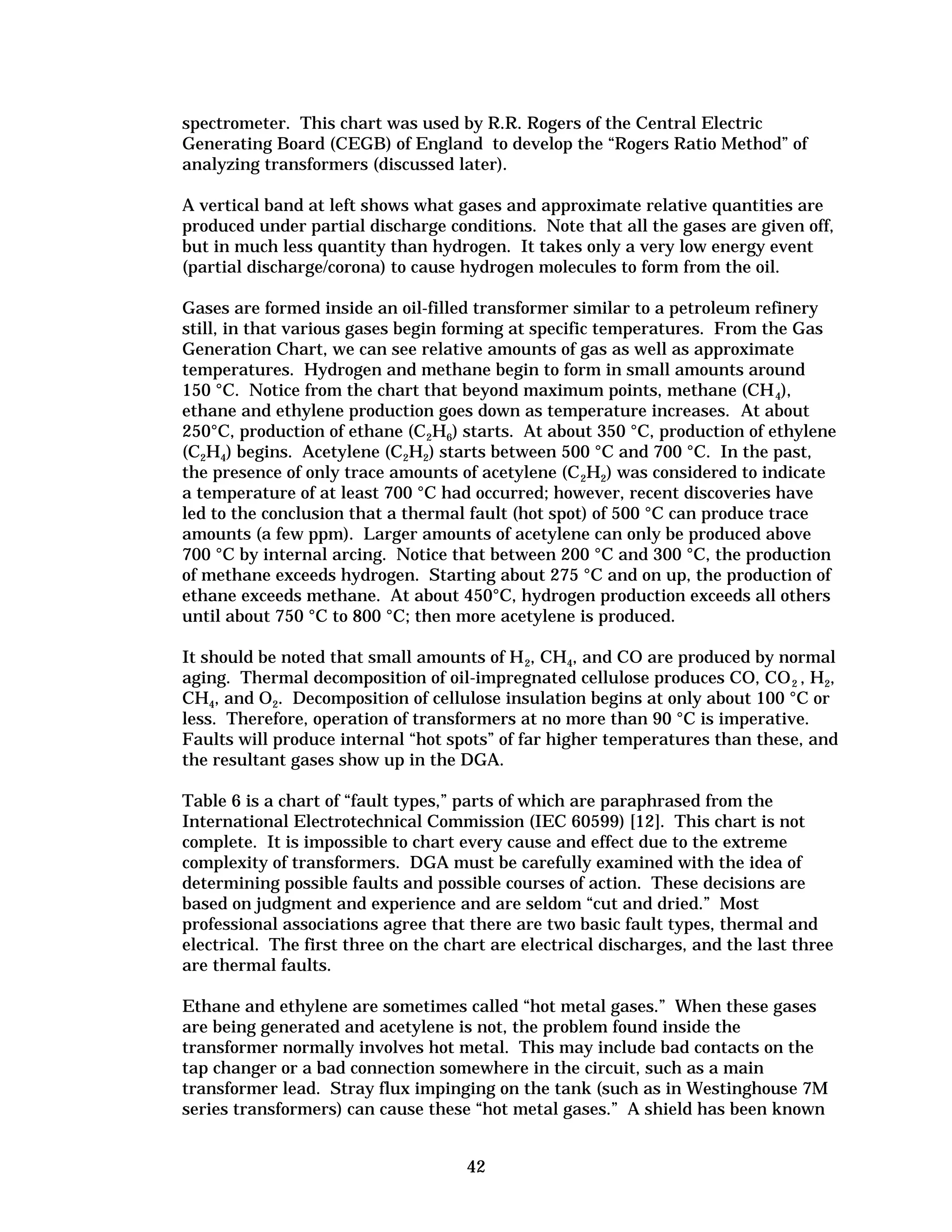 spectrometer. This chart was used by R.R. Rogers of the Central Electric
Generating Board (CEGB) of England to develop the “Rogers Ratio Method” of
analyzing transformers (discussed later).
A vertical band at left shows what gases and approximate relative quantities are
produced under partial discharge conditions. Note that all the gases are given off,
but in much less quantity than hydrogen. It takes only a very low energy event
(partial discharge/corona) to cause hydrogen molecules to form from the oil.
Gases are formed inside an oil-filled transformer similar to a petroleum refinery
still, in that various gases begin forming at specific temperatures. From the Gas
Generation Chart, we can see relative amounts of gas as well as approximate
temperatures. Hydrogen and methane begin to form in small amounts around
150 °C. Notice from the chart that beyond maximum points, methane (CH 4),
ethane and ethylene production goes down as temperature increases. At about
250°C, production of ethane (C2H6) starts. At about 350 °C, production of ethylene
(C2H4) begins. Acetylene (C2H2) starts between 500 °C and 700 °C. In the past,
the presence of only trace amounts of acetylene (C 2H2) was considered to indicate
a temperature of at least 700 °C had occurred; however, recent discoveries have
led to the conclusion that a thermal fault (hot spot) of 500 °C can produce trace
amounts (a few ppm). Larger amounts of acetylene can only be produced above
700 °C by internal arcing. Notice that between 200 °C and 300 °C, the production
of methane exceeds hydrogen. Starting about 275 °C and on up, the production of
ethane exceeds methane. At about 450°C, hydrogen production exceeds all others
until about 750 °C to 800 °C; then more acetylene is produced.
It should be noted that small amounts of H 2, CH4, and CO are produced by normal
aging. Thermal decomposition of oil-impregnated cellulose produces CO, CO 2 , H2,
CH4, and O2. Decomposition of cellulose insulation begins at only about 100 °C or
less. Therefore, operation of transformers at no more than 90 °C is imperative.
Faults will produce internal “hot spots” of far higher temperatures than these, and
the resultant gases show up in the DGA.
Table 6 is a chart of “fault types,” parts of which are paraphrased from the
International Electrotechnical Commission (IEC 60599) [12]. This chart is not
complete. It is impossible to chart every cause and effect due to the extreme
complexity of transformers. DGA must be carefully examined with the idea of
determining possible faults and possible courses of action. These decisions are
based on judgment and experience and are seldom “cut and dried.” Most
professional associations agree that there are two basic fault types, thermal and
electrical. The first three on the chart are electrical discharges, and the last three
are thermal faults.
Ethane and ethylene are sometimes called “hot metal gases.” When these gases
are being generated and acetylene is not, the problem found inside the
transformer normally involves hot metal. This may include bad contacts on the
tap changer or a bad connection somewhere in the circuit, such as a main
transformer lead. Stray flux impinging on the tank (such as in Westinghouse 7M
series transformers) can cause these “hot metal gases.” A shield has been known
42


 