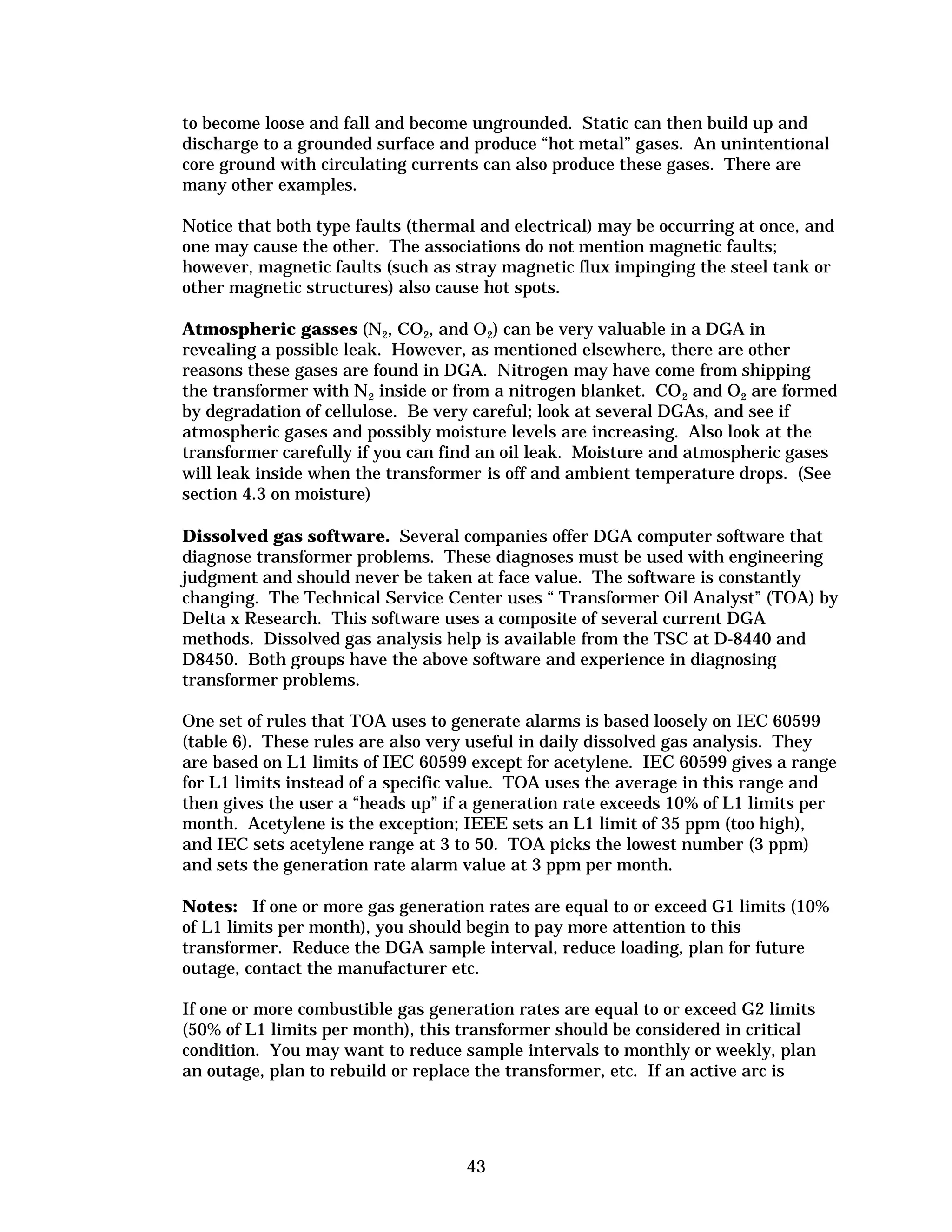 to become loose and fall and become ungrounded. Static can then build up and
discharge to a grounded surface and produce “hot metal” gases. An unintentional
core ground with circulating currents can also produce these gases. There are
many other examples.
Notice that both type faults (thermal and electrical) may be occurring at once, and
one may cause the other. The associations do not mention magnetic faults;
however, magnetic faults (such as stray magnetic flux impinging the steel tank or
other magnetic structures) also cause hot spots.
Atmospheric gasses (N2, CO2, and O2) can be very valuable in a DGA in
revealing a possible leak. However, as mentioned elsewhere, there are other
reasons these gases are found in DGA. Nitrogen may have come from shipping
the transformer with N 2 inside or from a nitrogen blanket. CO 2 and O2 are formed
by degradation of cellulose. Be very careful; look at several DGAs, and see if
atmospheric gases and possibly moisture levels are increasing. Also look at the
transformer carefully if you can find an oil leak. Moisture and atmospheric gases
will leak inside when the transformer is off and ambient temperature drops. (See
section 4.3 on moisture)
Dissolved gas software. Several companies offer DGA computer software that
diagnose transformer problems. These diagnoses must be used with engineering
judgment and should never be taken at face value. The software is constantly
changing. The Technical Service Center uses “ Transformer Oil Analyst” (TOA) by
Delta x Research. This software uses a composite of several current DGA
methods. Dissolved gas analysis help is available from the TSC at D-8440 and
D8450. Both groups have the above software and experience in diagnosing
transformer problems.
One set of rules that TOA uses to generate alarms is based loosely on IEC 60599
(table 6). These rules are also very useful in daily dissolved gas analysis. They
are based on L1 limits of IEC 60599 except for acetylene. IEC 60599 gives a range
for L1 limits instead of a specific value. TOA uses the average in this range and
then gives the user a “heads up” if a generation rate exceeds 10% of L1 limits per
month. Acetylene is the exception; IEEE sets an L1 limit of 35 ppm (too high),
and IEC sets acetylene range at 3 to 50. TOA picks the lowest number (3 ppm)
and sets the generation rate alarm value at 3 ppm per month.
Notes: If one or more gas generation rates are equal to or exceed G1 limits (10%
of L1 limits per month), you should begin to pay more attention to this
transformer. Reduce the DGA sample interval, reduce loading, plan for future
outage, contact the manufacturer etc.
If one or more combustible gas generation rates are equal to or exceed G2 limits
(50% of L1 limits per month), this transformer should be considered in critical
condition. You may want to reduce sample intervals to monthly or weekly, plan
an outage, plan to rebuild or replace the transformer, etc. If an active arc is

43


 
