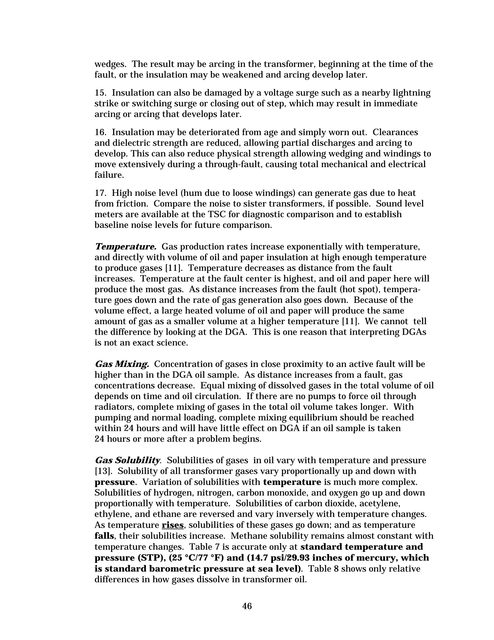 wedges. The result may be arcing in the transformer, beginning at the time of the
fault, or the insulation may be weakened and arcing develop later.
15. Insulation can also be damaged by a voltage surge such as a nearby lightning
strike or switching surge or closing out of step, which may result in immediate
arcing or arcing that develops later.
16. Insulation may be deteriorated from age and simply worn out. Clearances
and dielectric strength are reduced, allowing partial discharges and arcing to
develop. This can also reduce physical strength allowing wedging and windings to
move extensively during a through-fault, causing total mechanical and electrical
failure.
17. High noise level (hum due to loose windings) can generate gas due to heat
from friction. Compare the noise to sister transformers, if possible. Sound level
meters are available at the TSC for diagnostic comparison and to establish
baseline noise levels for future comparison.
Temperature. Gas production rates increase exponentially with temperature,
and directly with volume of oil and paper insulation at high enough temperature
to produce gases [11]. Temperature decreases as distance from the fault
increases. Temperature at the fault center is highest, and oil and paper here will
produce the most gas. As distance increases from the fault (hot spot), tempera­
ture goes down and the rate of gas generation also goes down. Because of the
volume effect, a large heated volume of oil and paper will produce the same
amount of gas as a smaller volume at a higher temperature [11]. We cannot tell
the difference by looking at the DGA. This is one reason that interpreting DGAs
is not an exact science.
Gas Mixing. Concentration of gases in close proximity to an active fault will be
higher than in the DGA oil sample. As distance increases from a fault, gas
concentrations decrease. Equal mixing of dissolved gases in the total volume of oil
depends on time and oil circulation. If there are no pumps to force oil through
radiators, complete mixing of gases in the total oil volume takes longer. With
pumping and normal loading, complete mixing equilibrium should be reached
within 24 hours and will have little effect on DGA if an oil sample is taken
24 hours or more after a problem begins.
Gas Solubility. Solubilities of gases in oil vary with temperature and pressure
[13]. Solubility of all transformer gases vary proportionally up and down with
pressure. Variation of solubilities with temperature is much more complex.
Solubilities of hydrogen, nitrogen, carbon monoxide, and oxygen go up and down
proportionally with temperature. Solubilities of carbon dioxide, acetylene,
ethylene, and ethane are reversed and vary inversely with temperature changes.
As temperature rises, solubilities of these gases go down; and as temperature
falls, their solubilities increase. Methane solubility remains almost constant with
temperature changes. Table 7 is accurate only at standard temperature and
pressure (STP), (25 °C/77 °F) and (14.7 psi/29.93 inches of mercury, which
is standard barometric pressure at sea level). Table 8 shows only relative
differences in how gases dissolve in transformer oil.
46


 