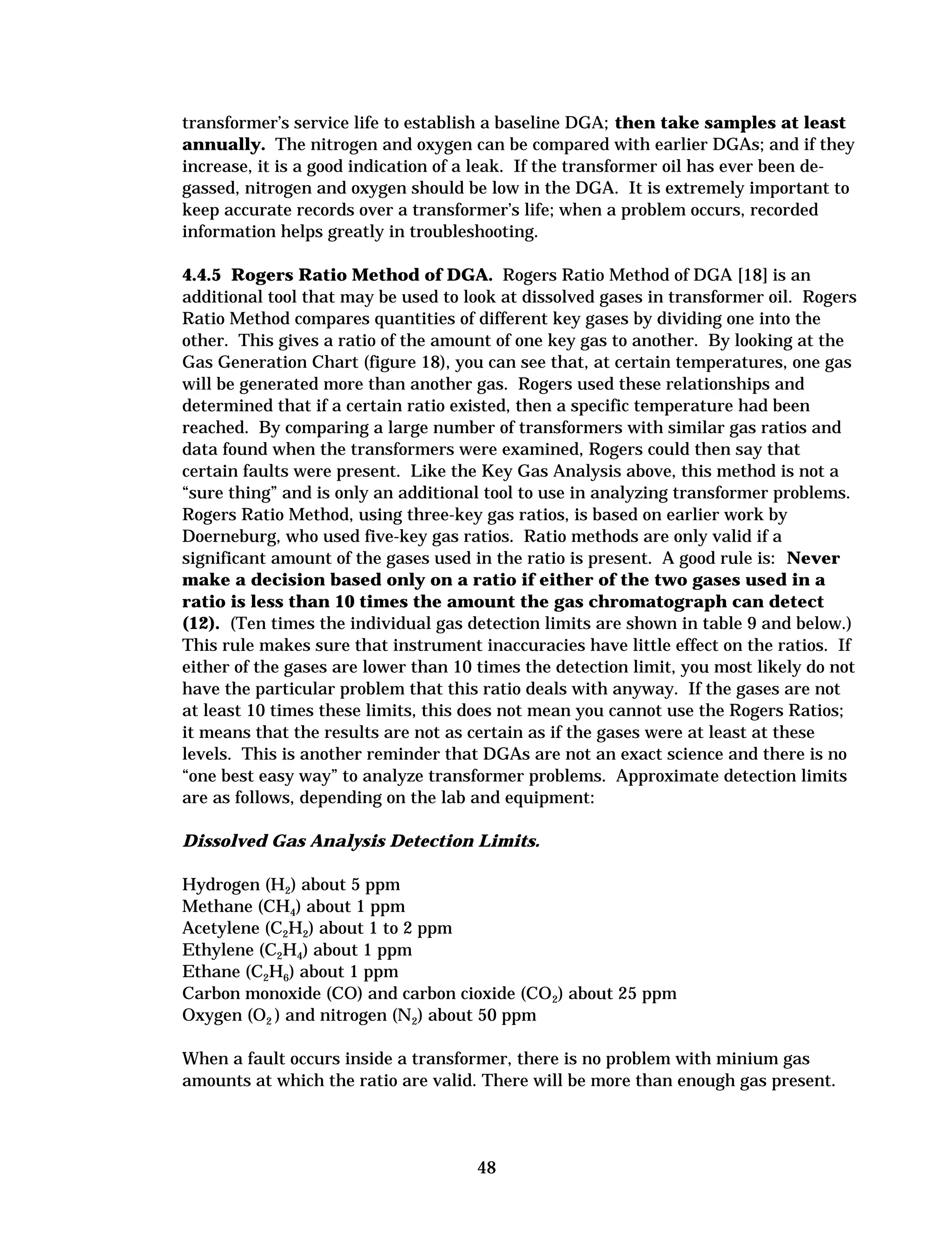transformer’s service life to establish a baseline DGA; then take samples at least
annually. The nitrogen and oxygen can be compared with earlier DGAs; and if they
increase, it is a good indication of a leak. If the transformer oil has ever been de­
gassed, nitrogen and oxygen should be low in the DGA. It is extremely important to
keep accurate records over a transformer’s life; when a problem occurs, recorded
information helps greatly in troubleshooting.
4.4.5 Rogers Ratio Method of DGA. Rogers Ratio Method of DGA [18] is an
additional tool that may be used to look at dissolved gases in transformer oil. Rogers
Ratio Method compares quantities of different key gases by dividing one into the
other. This gives a ratio of the amount of one key gas to another. By looking at the
Gas Generation Chart (figure 18), you can see that, at certain temperatures, one gas
will be generated more than another gas. Rogers used these relationships and
determined that if a certain ratio existed, then a specific temperature had been
reached. By comparing a large number of transformers with similar gas ratios and
data found when the transformers were examined, Rogers could then say that
certain faults were present. Like the Key Gas Analysis above, this method is not a
“sure thing” and is only an additional tool to use in analyzing transformer problems.
Rogers Ratio Method, using three-key gas ratios, is based on earlier work by
Doerneburg, who used five-key gas ratios. Ratio methods are only valid if a
significant amount of the gases used in the ratio is present. A good rule is: Never
make a decision based only on a ratio if either of the two gases used in a
ratio is less than 10 times the amount the gas chromatograph can detect
(12). (Ten times the individual gas detection limits are shown in table 9 and below.)
This rule makes sure that instrument inaccuracies have little effect on the ratios. If
either of the gases are lower than 10 times the detection limit, you most likely do not
have the particular problem that this ratio deals with anyway. If the gases are not
at least 10 times these limits, this does not mean you cannot use the Rogers Ratios;
it means that the results are not as certain as if the gases were at least at these
levels. This is another reminder that DGAs are not an exact science and there is no
“one best easy way” to analyze transformer problems. Approximate detection limits
are as follows, depending on the lab and equipment:
Dissolved Gas Analysis Detection Limits.
Hydrogen (H2) about 5 ppm
Methane (CH4) about 1 ppm
Acetylene (C2H2) about 1 to 2 ppm
Ethylene (C2H4) about 1 ppm
Ethane (C2H6) about 1 ppm
Carbon monoxide (CO) and carbon cioxide (CO2) about 25 ppm
Oxygen (O2 ) and nitrogen (N2) about 50 ppm
When a fault occurs inside a transformer, there is no problem with minium gas
amounts at which the ratio are valid. There will be more than enough gas present.

48


 