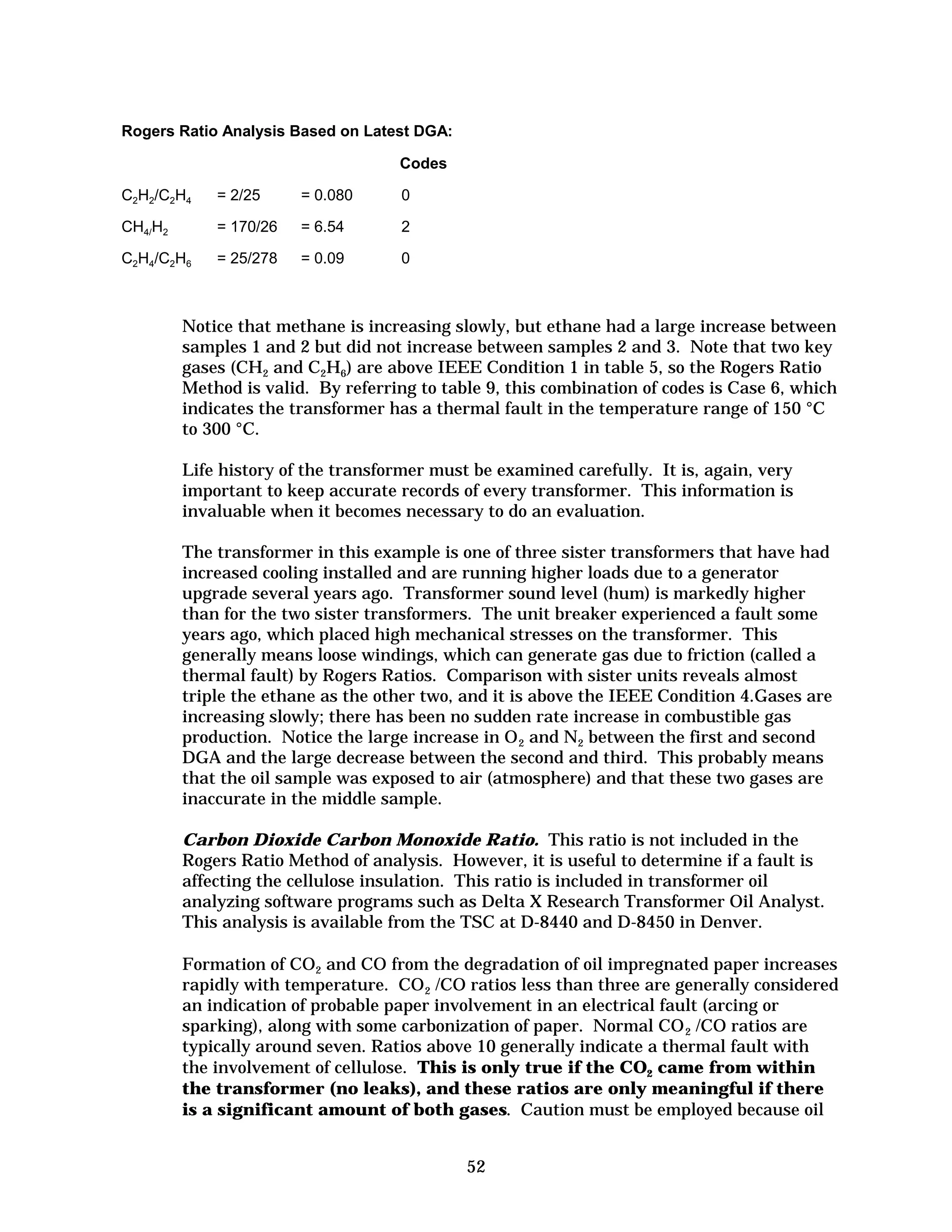 Rogers Ratio Analysis Based on Latest DGA:
Codes
C2H2/C2H4

= 2/25

= 0.080

0

CH4/H2

= 170/26

= 6.54

2

C2H4/C2H6

= 25/278

= 0.09

0

Notice that methane is increasing slowly, but ethane had a large increase between
samples 1 and 2 but did not increase between samples 2 and 3. Note that two key
gases (CH2 and C2H6) are above IEEE Condition 1 in table 5, so the Rogers Ratio
Method is valid. By referring to table 9, this combination of codes is Case 6, which
indicates the transformer has a thermal fault in the temperature range of 150 °C
to 300 °C.
Life history of the transformer must be examined carefully. It is, again, very
important to keep accurate records of every transformer. This information is
invaluable when it becomes necessary to do an evaluation.
The transformer in this example is one of three sister transformers that have had
increased cooling installed and are running higher loads due to a generator
upgrade several years ago. Transformer sound level (hum) is markedly higher
than for the two sister transformers. The unit breaker experienced a fault some
years ago, which placed high mechanical stresses on the transformer. This
generally means loose windings, which can generate gas due to friction (called a
thermal fault) by Rogers Ratios. Comparison with sister units reveals almost
triple the ethane as the other two, and it is above the IEEE Condition 4.Gases are
increasing slowly; there has been no sudden rate increase in combustible gas
production. Notice the large increase in O 2 and N2 between the first and second
DGA and the large decrease between the second and third. This probably means
that the oil sample was exposed to air (atmosphere) and that these two gases are
inaccurate in the middle sample.
Carbon Dioxide Carbon Monoxide Ratio. This ratio is not included in the
Rogers Ratio Method of analysis. However, it is useful to determine if a fault is
affecting the cellulose insulation. This ratio is included in transformer oil
analyzing software programs such as Delta X Research Transformer Oil Analyst.
This analysis is available from the TSC at D-8440 and D-8450 in Denver.
Formation of CO2 and CO from the degradation of oil impregnated paper increases
rapidly with temperature. CO 2 /CO ratios less than three are generally considered
an indication of probable paper involvement in an electrical fault (arcing or
sparking), along with some carbonization of paper. Normal CO 2 /CO ratios are
typically around seven. Ratios above 10 generally indicate a thermal fault with
the involvement of cellulose. This is only true if the CO2 came from within
the transformer (no leaks), and these ratios are only meaningful if there
is a significant amount of both gases. Caution must be employed because oil
52


 