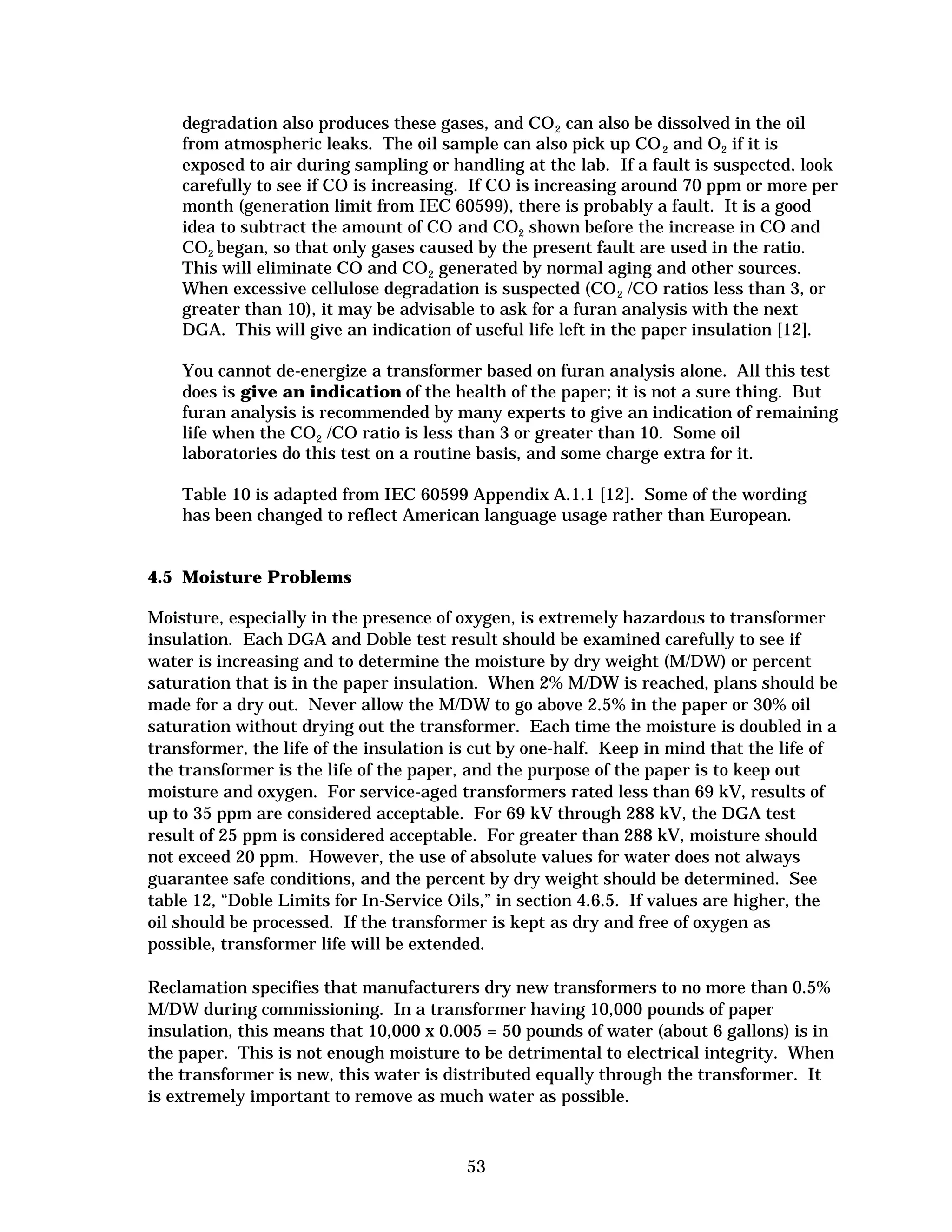 degradation also produces these gases, and CO 2 can also be dissolved in the oil
from atmospheric leaks. The oil sample can also pick up CO 2 and O2 if it is
exposed to air during sampling or handling at the lab. If a fault is suspected, look
carefully to see if CO is increasing. If CO is increasing around 70 ppm or more per
month (generation limit from IEC 60599), there is probably a fault. It is a good
idea to subtract the amount of CO and CO2 shown before the increase in CO and
CO2 began, so that only gases caused by the present fault are used in the ratio.
This will eliminate CO and CO2 generated by normal aging and other sources.
When excessive cellulose degradation is suspected (CO 2 /CO ratios less than 3, or
greater than 10), it may be advisable to ask for a furan analysis with the next
DGA. This will give an indication of useful life left in the paper insulation [12].
You cannot de-energize a transformer based on furan analysis alone. All this test
does is give an indication of the health of the paper; it is not a sure thing. But
furan analysis is recommended by many experts to give an indication of remaining
life when the CO2 /CO ratio is less than 3 or greater than 10. Some oil
laboratories do this test on a routine basis, and some charge extra for it.
Table 10 is adapted from IEC 60599 Appendix A.1.1 [12]. Some of the wording
has been changed to reflect American language usage rather than European.

4.5 Moisture Problems
Moisture, especially in the presence of oxygen, is extremely hazardous to transformer
insulation. Each DGA and Doble test result should be examined carefully to see if
water is increasing and to determine the moisture by dry weight (M/DW) or percent
saturation that is in the paper insulation. When 2% M/DW is reached, plans should be
made for a dry out. Never allow the M/DW to go above 2.5% in the paper or 30% oil
saturation without drying out the transformer. Each time the moisture is doubled in a
transformer, the life of the insulation is cut by one-half. Keep in mind that the life of
the transformer is the life of the paper, and the purpose of the paper is to keep out
moisture and oxygen. For service-aged transformers rated less than 69 kV, results of
up to 35 ppm are considered acceptable. For 69 kV through 288 kV, the DGA test
result of 25 ppm is considered acceptable. For greater than 288 kV, moisture should
not exceed 20 ppm. However, the use of absolute values for water does not always
guarantee safe conditions, and the percent by dry weight should be determined. See
table 12, “Doble Limits for In-Service Oils,” in section 4.6.5. If values are higher, the
oil should be processed. If the transformer is kept as dry and free of oxygen as
possible, transformer life will be extended.
Reclamation specifies that manufacturers dry new transformers to no more than 0.5%
M/DW during commissioning. In a transformer having 10,000 pounds of paper
insulation, this means that 10,000 x 0.005 = 50 pounds of water (about 6 gallons) is in
the paper. This is not enough moisture to be detrimental to electrical integrity. When
the transformer is new, this water is distributed equally through the transformer. It
is extremely important to remove as much water as possible.

53


 