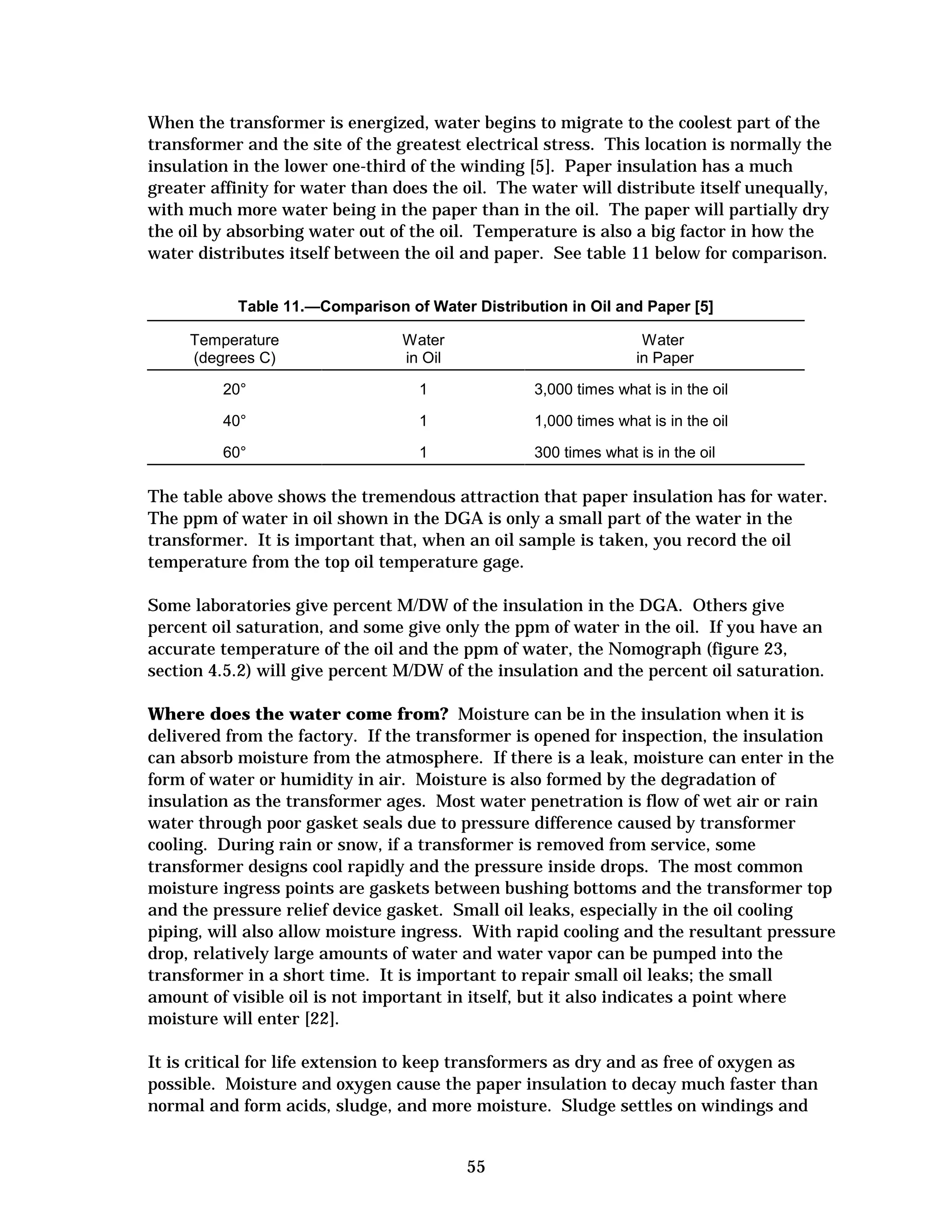 When the transformer is energized, water begins to migrate to the coolest part of the
transformer and the site of the greatest electrical stress. This location is normally the
insulation in the lower one-third of the winding [5]. Paper insulation has a much
greater affinity for water than does the oil. The water will distribute itself unequally,
with much more water being in the paper than in the oil. The paper will partially dry
the oil by absorbing water out of the oil. Temperature is also a big factor in how the
water distributes itself between the oil and paper. See table 11 below for comparison.
Table 11.—Comparison of Water Distribution in Oil and Paper [5]
Temperature
(degrees C)

Water
in Oil

Water
in Paper

20°

1

3,000 times what is in the oil

40°

1

1,000 times what is in the oil

60°

1

300 times what is in the oil

The table above shows the tremendous attraction that paper insulation has for water.
The ppm of water in oil shown in the DGA is only a small part of the water in the
transformer. It is important that, when an oil sample is taken, you record the oil
temperature from the top oil temperature gage.
Some laboratories give percent M/DW of the insulation in the DGA. Others give
percent oil saturation, and some give only the ppm of water in the oil. If you have an
accurate temperature of the oil and the ppm of water, the Nomograph (figure 23,
section 4.5.2) will give percent M/DW of the insulation and the percent oil saturation.
Where does the water come from? Moisture can be in the insulation when it is
delivered from the factory. If the transformer is opened for inspection, the insulation
can absorb moisture from the atmosphere. If there is a leak, moisture can enter in the
form of water or humidity in air. Moisture is also formed by the degradation of
insulation as the transformer ages. Most water penetration is flow of wet air or rain
water through poor gasket seals due to pressure difference caused by transformer
cooling. During rain or snow, if a transformer is removed from service, some
transformer designs cool rapidly and the pressure inside drops. The most common
moisture ingress points are gaskets between bushing bottoms and the transformer top
and the pressure relief device gasket. Small oil leaks, especially in the oil cooling
piping, will also allow moisture ingress. With rapid cooling and the resultant pressure
drop, relatively large amounts of water and water vapor can be pumped into the
transformer in a short time. It is important to repair small oil leaks; the small
amount of visible oil is not important in itself, but it also indicates a point where
moisture will enter [22].
It is critical for life extension to keep transformers as dry and as free of oxygen as
possible. Moisture and oxygen cause the paper insulation to decay much faster than
normal and form acids, sludge, and more moisture. Sludge settles on windings and

55


 