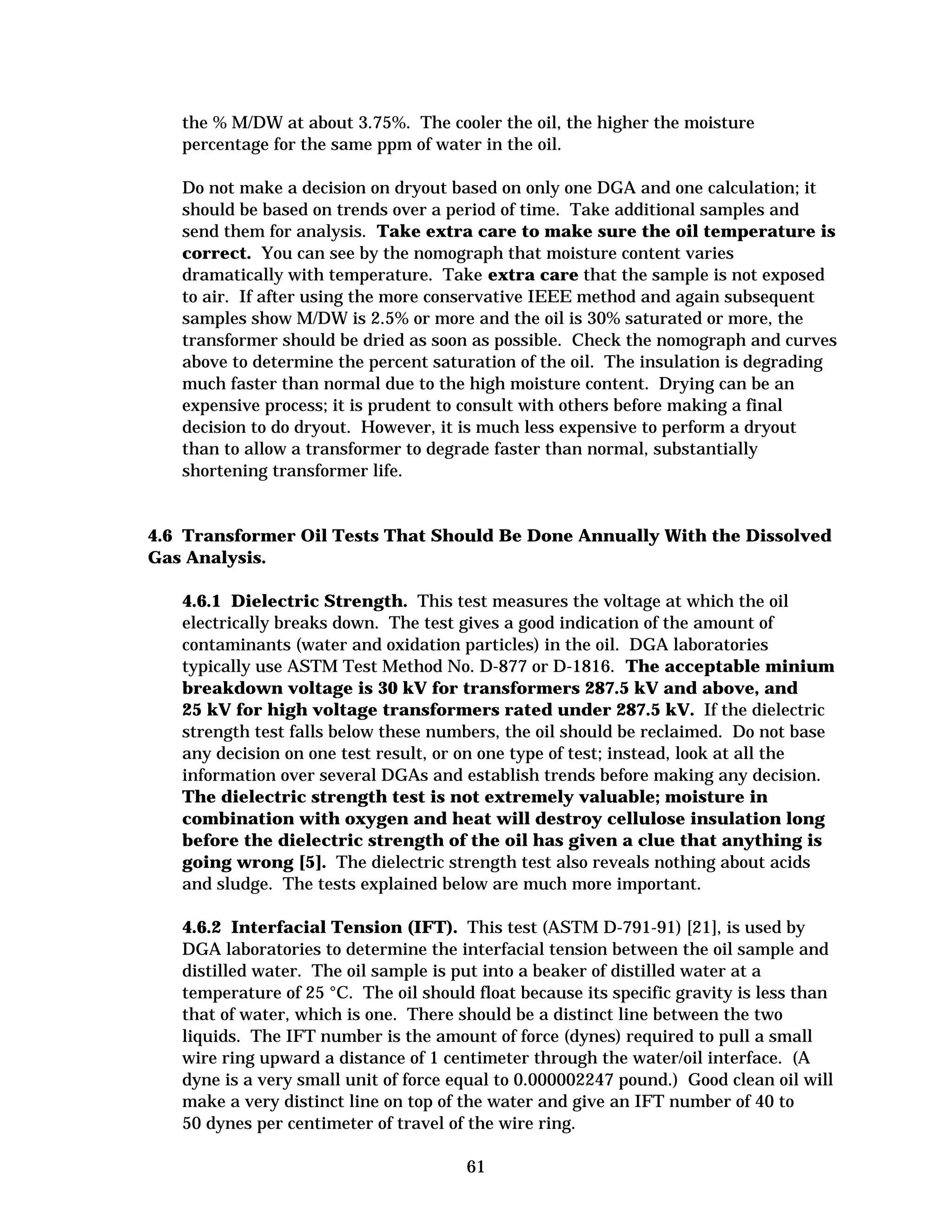 the % M/DW at about 3.75%. The cooler the oil, the higher the moisture

percentage for the same ppm of water in the oil. 

Do not make a decision on dryout based on only one DGA and one calculation; it
should be based on trends over a period of time. Take additional samples and
send them for analysis. Take extra care to make sure the oil temperature is
correct. You can see by the nomograph that moisture content varies
dramatically with temperature. Take extra care that the sample is not exposed
to air. If after using the more conservative IEEE method and again subsequent
samples show M/DW is 2.5% or more and the oil is 30% saturated or more, the
transformer should be dried as soon as possible. Check the nomograph and curves
above to determine the percent saturation of the oil. The insulation is degrading
much faster than normal due to the high moisture content. Drying can be an
expensive process; it is prudent to consult with others before making a final
decision to do dryout. However, it is much less expensive to perform a dryout
than to allow a transformer to degrade faster than normal, substantially
shortening transformer life.

4.6 Transformer Oil Tests That Should Be Done Annually With the Dissolved
Gas Analysis.
4.6.1 Dielectric Strength. This test measures the voltage at which the oil
electrically breaks down. The test gives a good indication of the amount of
contaminants (water and oxidation particles) in the oil. DGA laboratories
typically use ASTM Test Method No. D-877 or D-1816. The acceptable minium
breakdown voltage is 30 kV for transformers 287.5 kV and above, and
25 kV for high voltage transformers rated under 287.5 kV. If the dielectric
strength test falls below these numbers, the oil should be reclaimed. Do not base
any decision on one test result, or on one type of test; instead, look at all the
information over several DGAs and establish trends before making any decision.
The dielectric strength test is not extremely valuable; moisture in
combination with oxygen and heat will destroy cellulose insulation long
before the dielectric strength of the oil has given a clue that anything is
going wrong [5]. The dielectric strength test also reveals nothing about acids
and sludge. The tests explained below are much more important.
4.6.2 Interfacial Tension (IFT). This test (ASTM D-791-91) [21], is used by
DGA laboratories to determine the interfacial tension between the oil sample and
distilled water. The oil sample is put into a beaker of distilled water at a
temperature of 25 °C. The oil should float because its specific gravity is less than
that of water, which is one. There should be a distinct line between the two
liquids. The IFT number is the amount of force (dynes) required to pull a small
wire ring upward a distance of 1 centimeter through the water/oil interface. (A
dyne is a very small unit of force equal to 0.000002247 pound.) Good clean oil will
make a very distinct line on top of the water and give an IFT number of 40 to
50 dynes per centimeter of travel of the wire ring.
61


 