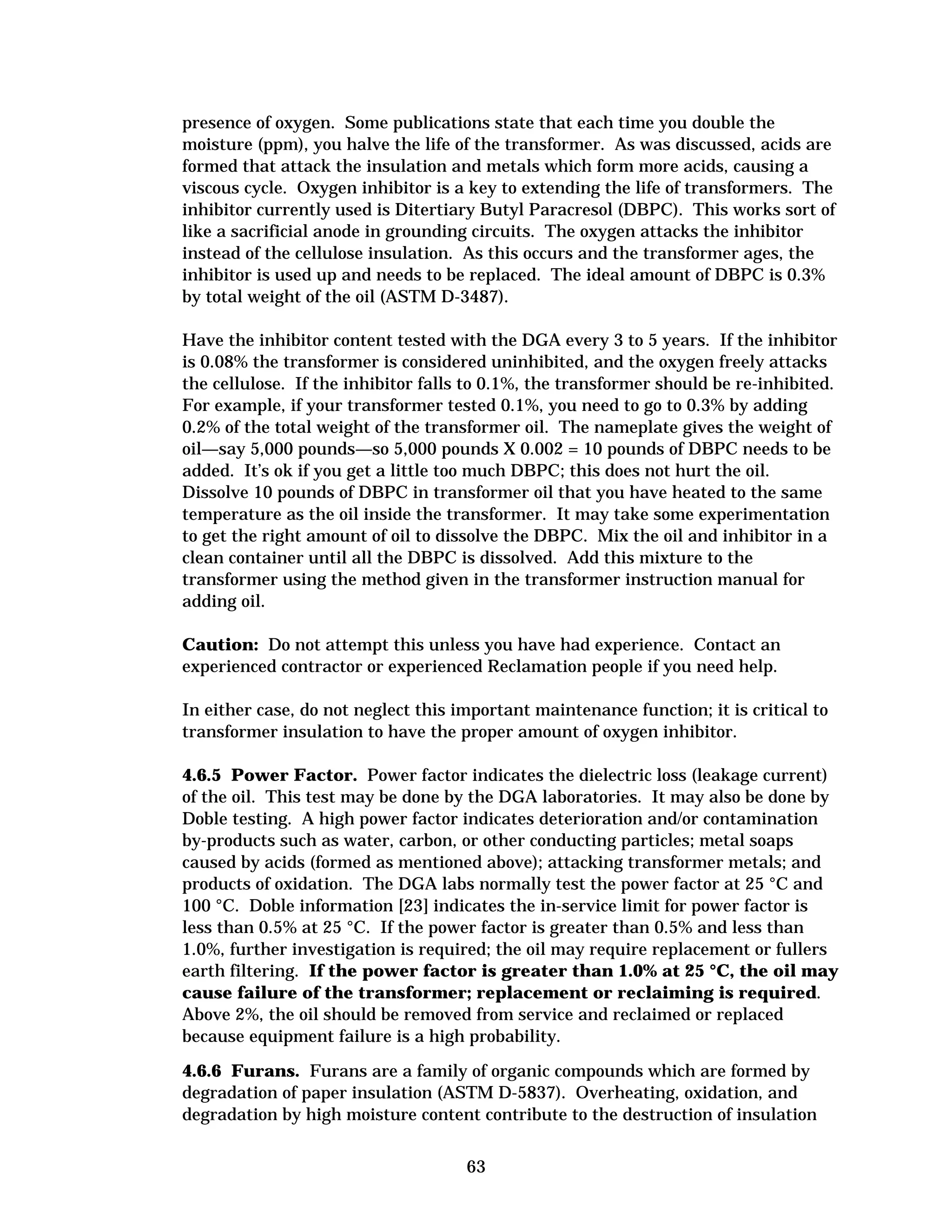 presence of oxygen. Some publications state that each time you double the
moisture (ppm), you halve the life of the transformer. As was discussed, acids are
formed that attack the insulation and metals which form more acids, causing a
viscous cycle. Oxygen inhibitor is a key to extending the life of transformers. The
inhibitor currently used is Ditertiary Butyl Paracresol (DBPC). This works sort of
like a sacrificial anode in grounding circuits. The oxygen attacks the inhibitor
instead of the cellulose insulation. As this occurs and the transformer ages, the
inhibitor is used up and needs to be replaced. The ideal amount of DBPC is 0.3%
by total weight of the oil (ASTM D-3487).
Have the inhibitor content tested with the DGA every 3 to 5 years. If the inhibitor
is 0.08% the transformer is considered uninhibited, and the oxygen freely attacks
the cellulose. If the inhibitor falls to 0.1%, the transformer should be re-inhibited.
For example, if your transformer tested 0.1%, you need to go to 0.3% by adding
0.2% of the total weight of the transformer oil. The nameplate gives the weight of
oil—say 5,000 pounds—so 5,000 pounds X 0.002 = 10 pounds of DBPC needs to be
added. It’s ok if you get a little too much DBPC; this does not hurt the oil.
Dissolve 10 pounds of DBPC in transformer oil that you have heated to the same
temperature as the oil inside the transformer. It may take some experimentation
to get the right amount of oil to dissolve the DBPC. Mix the oil and inhibitor in a
clean container until all the DBPC is dissolved. Add this mixture to the
transformer using the method given in the transformer instruction manual for
adding oil.
Caution: Do not attempt this unless you have had experience. Contact an
experienced contractor or experienced Reclamation people if you need help.
In either case, do not neglect this important maintenance function; it is critical to
transformer insulation to have the proper amount of oxygen inhibitor.
4.6.5 Power Factor. Power factor indicates the dielectric loss (leakage current)
of the oil. This test may be done by the DGA laboratories. It may also be done by
Doble testing. A high power factor indicates deterioration and/or contamination
by-products such as water, carbon, or other conducting particles; metal soaps
caused by acids (formed as mentioned above); attacking transformer metals; and
products of oxidation. The DGA labs normally test the power factor at 25 °C and
100 °C. Doble information [23] indicates the in-service limit for power factor is
less than 0.5% at 25 °C. If the power factor is greater than 0.5% and less than
1.0%, further investigation is required; the oil may require replacement or fullers
earth filtering. If the power factor is greater than 1.0% at 25 °C, the oil may
cause failure of the transformer; replacement or reclaiming is required.
Above 2%, the oil should be removed from service and reclaimed or replaced
because equipment failure is a high probability.
4.6.6 Furans. Furans are a family of organic compounds which are formed by
degradation of paper insulation (ASTM D-5837). Overheating, oxidation, and
degradation by high moisture content contribute to the destruction of insulation
63


 