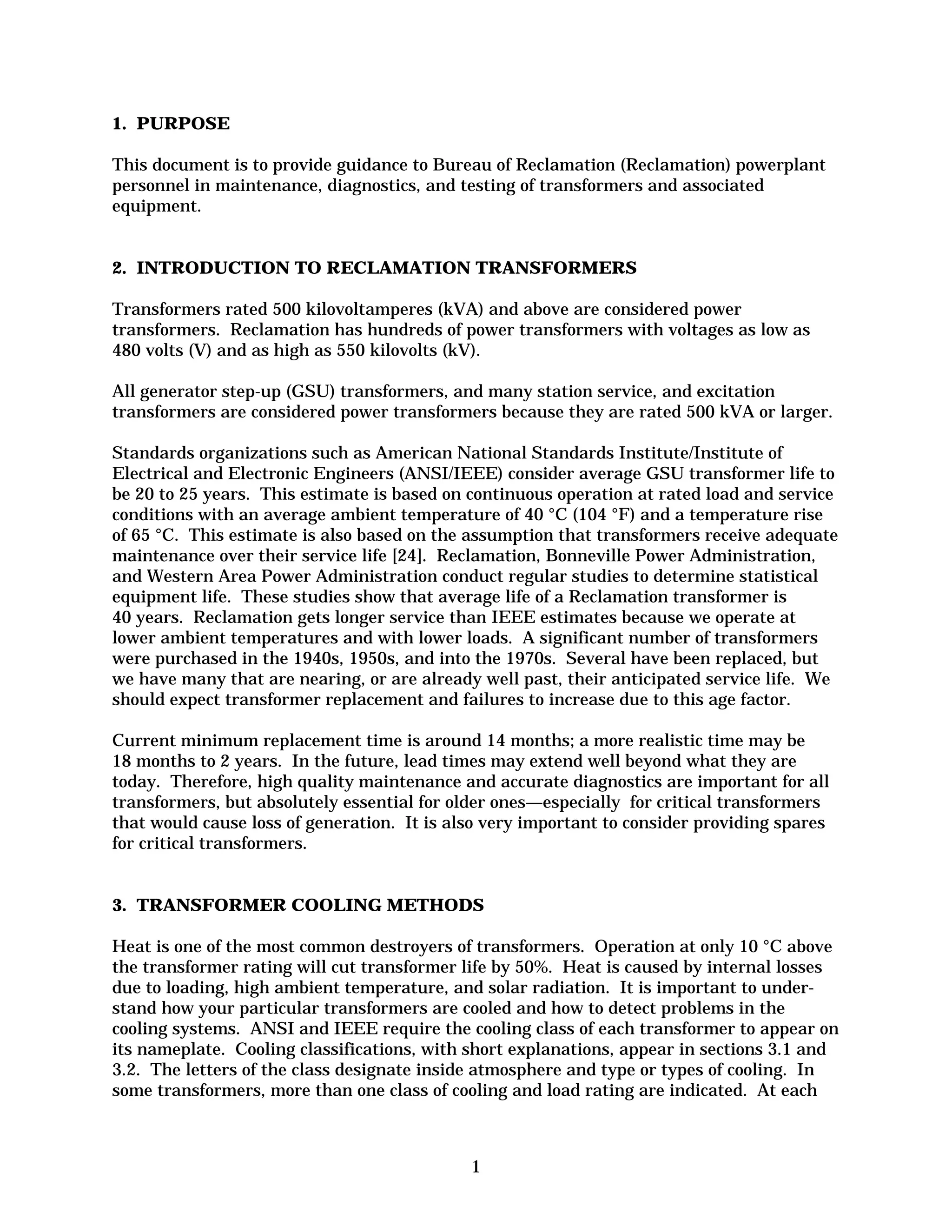 1. PURPOSE
This document is to provide guidance to Bureau of Reclamation (Reclamation) powerplant
personnel in maintenance, diagnostics, and testing of transformers and associated
equipment.

2. INTRODUCTION TO RECLAMATION TRANSFORMERS
Transformers rated 500 kilovoltamperes (kVA) and above are considered power
transformers. Reclamation has hundreds of power transformers with voltages as low as
480 volts (V) and as high as 550 kilovolts (kV).
All generator step-up (GSU) transformers, and many station service, and excitation
transformers are considered power transformers because they are rated 500 kVA or larger.
Standards organizations such as American National Standards Institute/Institute of
Electrical and Electronic Engineers (ANSI/IEEE) consider average GSU transformer life to
be 20 to 25 years. This estimate is based on continuous operation at rated load and service
conditions with an average ambient temperature of 40 °C (104 °F) and a temperature rise
of 65 °C. This estimate is also based on the assumption that transformers receive adequate
maintenance over their service life [24]. Reclamation, Bonneville Power Administration,
and Western Area Power Administration conduct regular studies to determine statistical
equipment life. These studies show that average life of a Reclamation transformer is
40 years. Reclamation gets longer service than IEEE estimates because we operate at
lower ambient temperatures and with lower loads. A significant number of transformers
were purchased in the 1940s, 1950s, and into the 1970s. Several have been replaced, but
we have many that are nearing, or are already well past, their anticipated service life. We
should expect transformer replacement and failures to increase due to this age factor.
Current minimum replacement time is around 14 months; a more realistic time may be
18 months to 2 years. In the future, lead times may extend well beyond what they are
today. Therefore, high quality maintenance and accurate diagnostics are important for all
transformers, but absolutely essential for older ones—especially for critical transformers
that would cause loss of generation. It is also very important to consider providing spares
for critical transformers.

3. TRANSFORMER COOLING METHODS
Heat is one of the most common destroyers of transformers. Operation at only 10 °C above
the transformer rating will cut transformer life by 50%. Heat is caused by internal losses
due to loading, high ambient temperature, and solar radiation. It is important to under­
stand how your particular transformers are cooled and how to detect problems in the
cooling systems. ANSI and IEEE require the cooling class of each transformer to appear on
its nameplate. Cooling classifications, with short explanations, appear in sections 3.1 and
3.2. The letters of the class designate inside atmosphere and type or types of cooling. In
some transformers, more than one class of cooling and load rating are indicated. At each

1


 