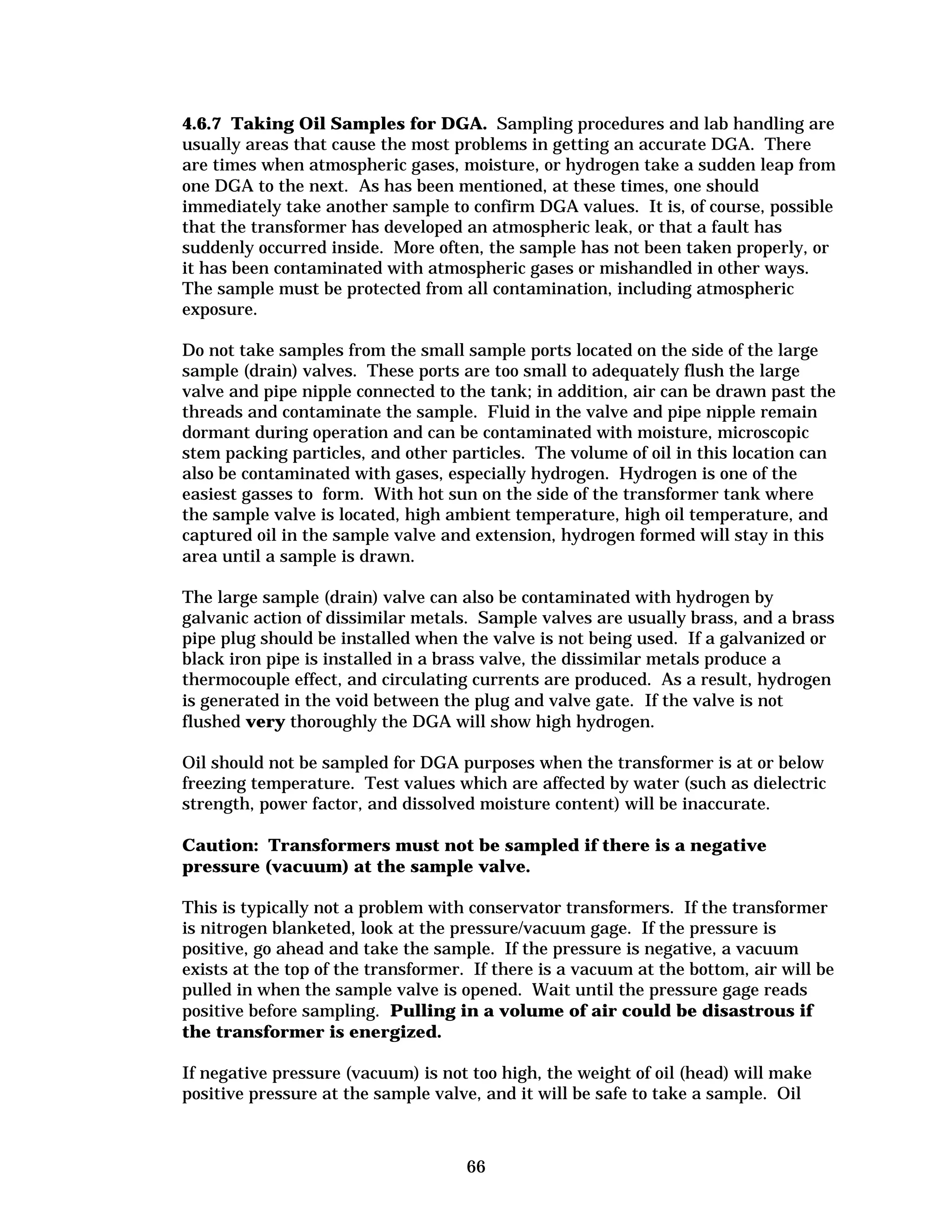 4.6.7 Taking Oil Samples for DGA. Sampling procedures and lab handling are
usually areas that cause the most problems in getting an accurate DGA. There
are times when atmospheric gases, moisture, or hydrogen take a sudden leap from
one DGA to the next. As has been mentioned, at these times, one should
immediately take another sample to confirm DGA values. It is, of course, possible
that the transformer has developed an atmospheric leak, or that a fault has
suddenly occurred inside. More often, the sample has not been taken properly, or
it has been contaminated with atmospheric gases or mishandled in other ways.
The sample must be protected from all contamination, including atmospheric
exposure.
Do not take samples from the small sample ports located on the side of the large
sample (drain) valves. These ports are too small to adequately flush the large
valve and pipe nipple connected to the tank; in addition, air can be drawn past the
threads and contaminate the sample. Fluid in the valve and pipe nipple remain
dormant during operation and can be contaminated with moisture, microscopic
stem packing particles, and other particles. The volume of oil in this location can
also be contaminated with gases, especially hydrogen. Hydrogen is one of the
easiest gasses to form. With hot sun on the side of the transformer tank where
the sample valve is located, high ambient temperature, high oil temperature, and
captured oil in the sample valve and extension, hydrogen formed will stay in this
area until a sample is drawn.
The large sample (drain) valve can also be contaminated with hydrogen by
galvanic action of dissimilar metals. Sample valves are usually brass, and a brass
pipe plug should be installed when the valve is not being used. If a galvanized or
black iron pipe is installed in a brass valve, the dissimilar metals produce a
thermocouple effect, and circulating currents are produced. As a result, hydrogen
is generated in the void between the plug and valve gate. If the valve is not
flushed very thoroughly the DGA will show high hydrogen.
Oil should not be sampled for DGA purposes when the transformer is at or below
freezing temperature. Test values which are affected by water (such as dielectric
strength, power factor, and dissolved moisture content) will be inaccurate.
Caution: Transformers must not be sampled if there is a negative
pressure (vacuum) at the sample valve.
This is typically not a problem with conservator transformers. If the transformer
is nitrogen blanketed, look at the pressure/vacuum gage. If the pressure is
positive, go ahead and take the sample. If the pressure is negative, a vacuum
exists at the top of the transformer. If there is a vacuum at the bottom, air will be
pulled in when the sample valve is opened. Wait until the pressure gage reads
positive before sampling. Pulling in a volume of air could be disastrous if
the transformer is energized.
If negative pressure (vacuum) is not too high, the weight of oil (head) will make
positive pressure at the sample valve, and it will be safe to take a sample. Oil

66


 