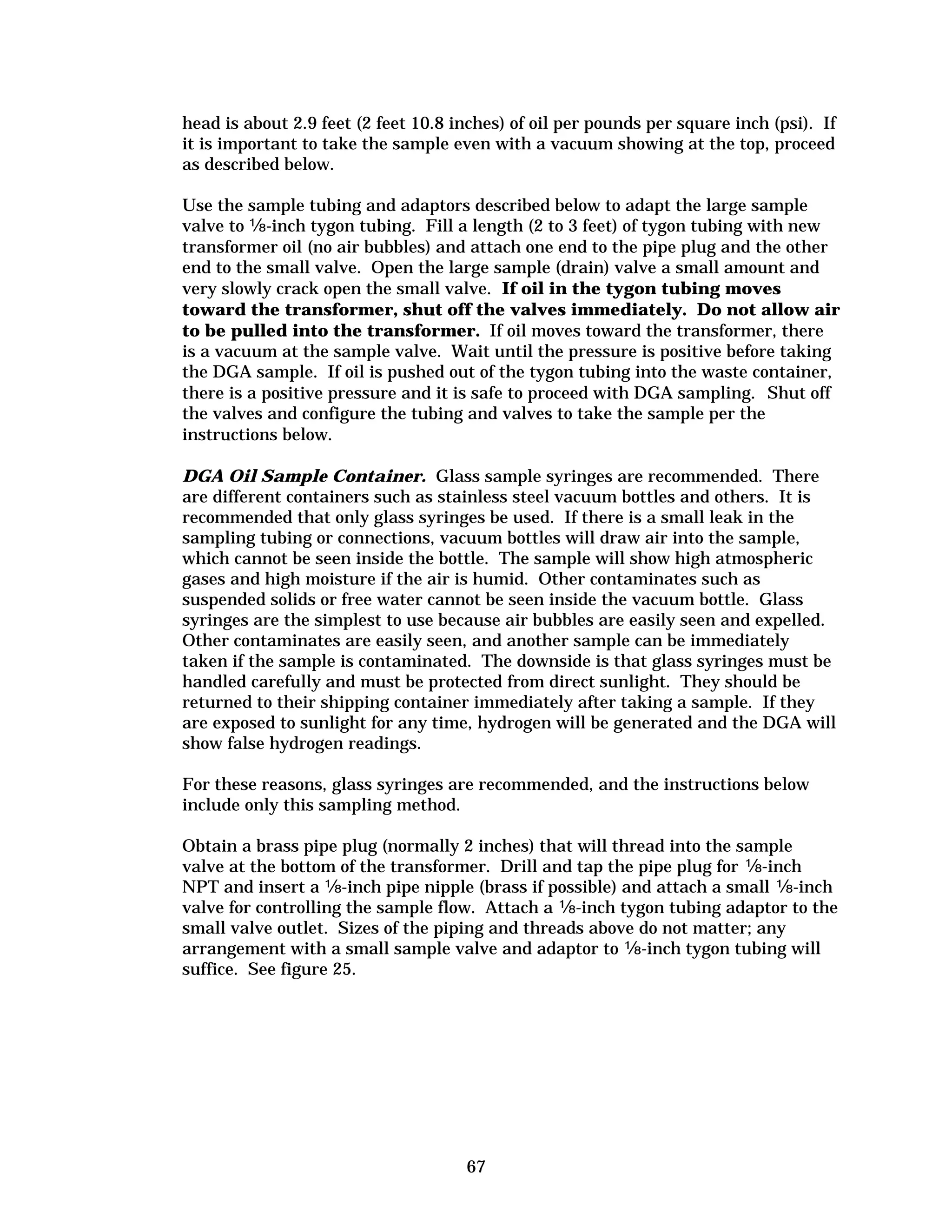head is about 2.9 feet (2 feet 10.8 inches) of oil per pounds per square inch (psi). If
it is important to take the sample even with a vacuum showing at the top, proceed
as described below.
Use the sample tubing and adaptors described below to adapt the large sample
valve to �-inch tygon tubing. Fill a length (2 to 3 feet) of tygon tubing with new
transformer oil (no air bubbles) and attach one end to the pipe plug and the other
end to the small valve. Open the large sample (drain) valve a small amount and
very slowly crack open the small valve. If oil in the tygon tubing moves
toward the transformer, shut off the valves immediately. Do not allow air
to be pulled into the transformer. If oil moves toward the transformer, there
is a vacuum at the sample valve. Wait until the pressure is positive before taking
the DGA sample. If oil is pushed out of the tygon tubing into the waste container,
there is a positive pressure and it is safe to proceed with DGA sampling. Shut off
the valves and configure the tubing and valves to take the sample per the
instructions below.
DGA Oil Sample Container. Glass sample syringes are recommended. There
are different containers such as stainless steel vacuum bottles and others. It is
recommended that only glass syringes be used. If there is a small leak in the
sampling tubing or connections, vacuum bottles will draw air into the sample,
which cannot be seen inside the bottle. The sample will show high atmospheric
gases and high moisture if the air is humid. Other contaminates such as
suspended solids or free water cannot be seen inside the vacuum bottle. Glass
syringes are the simplest to use because air bubbles are easily seen and expelled.
Other contaminates are easily seen, and another sample can be immediately
taken if the sample is contaminated. The downside is that glass syringes must be
handled carefully and must be protected from direct sunlight. They should be
returned to their shipping container immediately after taking a sample. If they
are exposed to sunlight for any time, hydrogen will be generated and the DGA will
show false hydrogen readings.
For these reasons, glass syringes are recommended, and the instructions below
include only this sampling method.
Obtain a brass pipe plug (normally 2 inches) that will thread into the sample
valve at the bottom of the transformer. Drill and tap the pipe plug for �-inch
NPT and insert a �-inch pipe nipple (brass if possible) and attach a small �-inch
valve for controlling the sample flow. Attach a �-inch tygon tubing adaptor to the
small valve outlet. Sizes of the piping and threads above do not matter; any
arrangement with a small sample valve and adaptor to �-inch tygon tubing will
suffice. See figure 25.

67


 