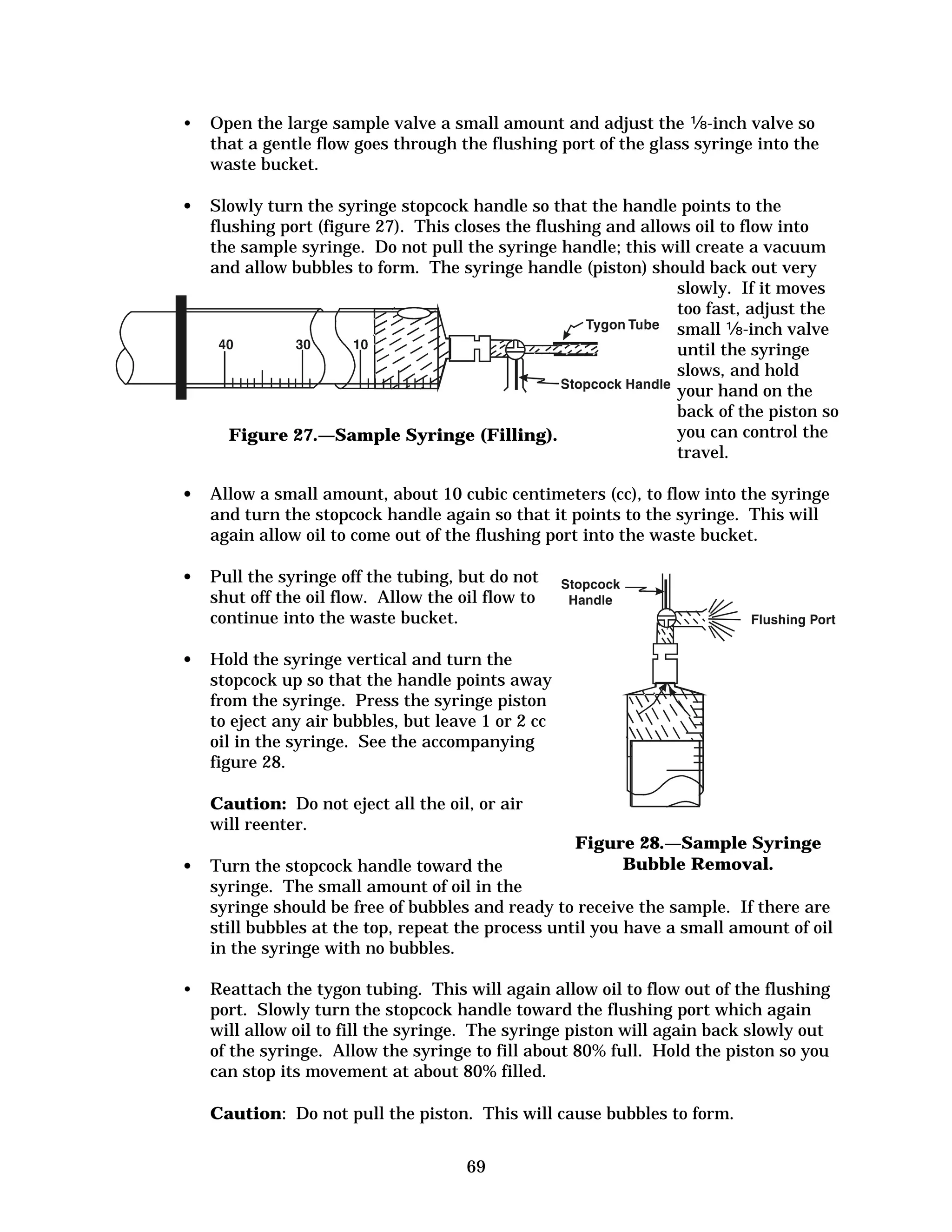 •	 Open the large sample valve a small amount and adjust the �-inch valve so
that a gentle flow goes through the flushing port of the glass syringe into the
waste bucket.
•	 Slowly turn the syringe stopcock handle so that the handle points to the
flushing port (figure 27). This closes the flushing and allows oil to flow into
the sample syringe. Do not pull the syringe handle; this will create a vacuum
and allow bubbles to form. The syringe handle (piston) should back out very
slowly. If it moves
too fast, adjust the
small �-inch valve
until the syringe
slows, and hold
your hand on the
back of the piston so
you can control the
Figure 27.—Sample Syringe (Filling).	
travel.
•	 Allow a small amount, about 10 cubic centimeters (cc), to flow into the syringe
and turn the stopcock handle again so that it points to the syringe. This will
again allow oil to come out of the flushing port into the waste bucket.
•	 Pull the syringe off the tubing, but do not

shut off the oil flow. Allow the oil flow to

continue into the waste bucket.

•	 Hold the syringe vertical and turn the

stopcock up so that the handle points away

from the syringe. Press the syringe piston

to eject any air bubbles, but leave 1 or 2 cc

oil in the syringe. See the accompanying

figure 28.

Caution: Do not eject all the oil, or air

will reenter. 

Figure 28.—Sample Syringe
Bubble Removal.

•	 Turn the stopcock handle toward the
syringe. The small amount of oil in the
syringe should be free of bubbles and ready to receive the sample. If there are
still bubbles at the top, repeat the process until you have a small amount of oil
in the syringe with no bubbles.
•	 Reattach the tygon tubing. This will again allow oil to flow out of the flushing
port. Slowly turn the stopcock handle toward the flushing port which again
will allow oil to fill the syringe. The syringe piston will again back slowly out
of the syringe. Allow the syringe to fill about 80% full. Hold the piston so you
can stop its movement at about 80% filled.
Caution: Do not pull the piston. This will cause bubbles to form.
69


 