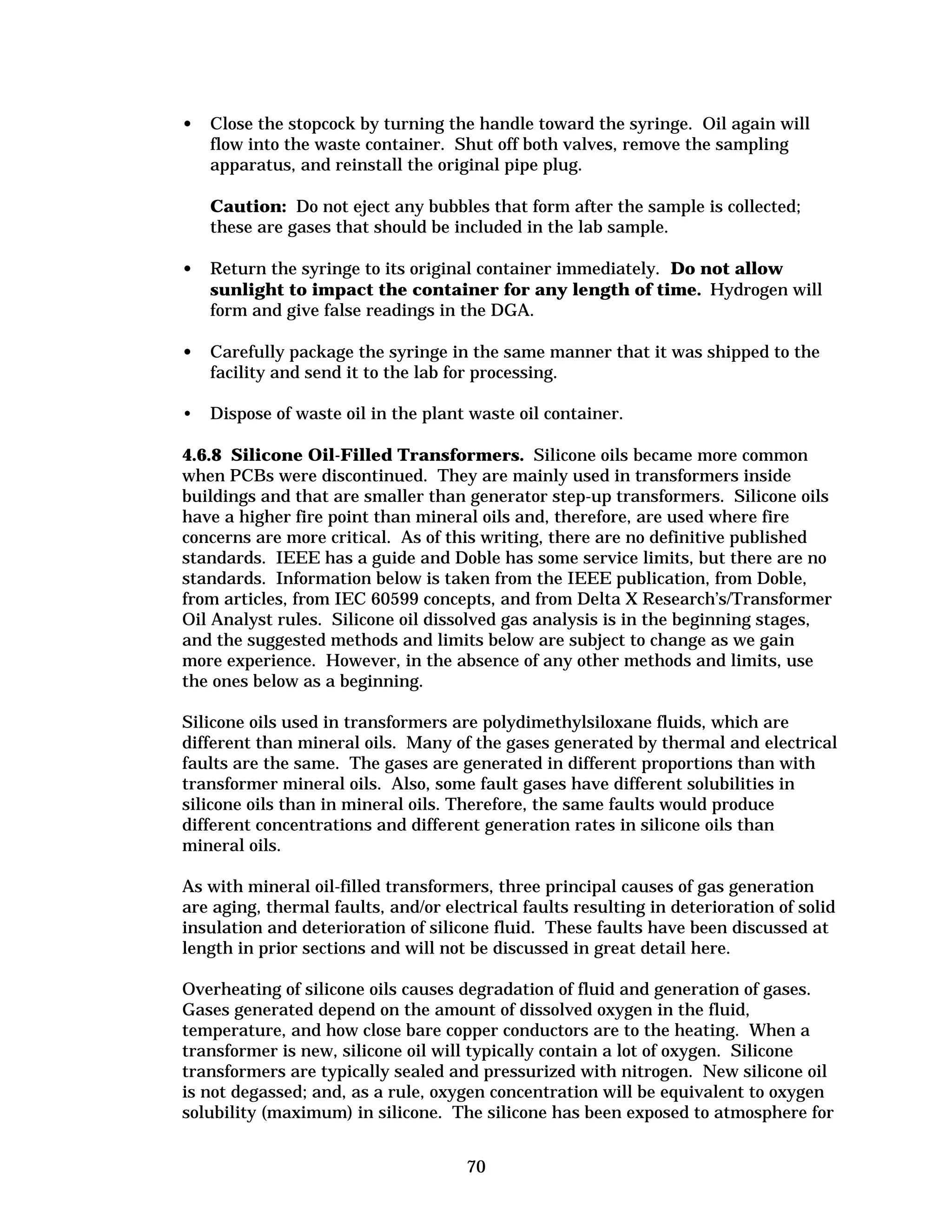 •	 Close the stopcock by turning the handle toward the syringe. Oil again will
flow into the waste container. Shut off both valves, remove the sampling
apparatus, and reinstall the original pipe plug.
Caution: Do not eject any bubbles that form after the sample is collected;
these are gases that should be included in the lab sample.
•	 Return the syringe to its original container immediately. Do not allow
sunlight to impact the container for any length of time. Hydrogen will
form and give false readings in the DGA.
•	 Carefully package the syringe in the same manner that it was shipped to the
facility and send it to the lab for processing.
•	 Dispose of waste oil in the plant waste oil container.
4.6.8 Silicone Oil-Filled Transformers. Silicone oils became more common
when PCBs were discontinued. They are mainly used in transformers inside
buildings and that are smaller than generator step-up transformers. Silicone oils
have a higher fire point than mineral oils and, therefore, are used where fire
concerns are more critical. As of this writing, there are no definitive published
standards. IEEE has a guide and Doble has some service limits, but there are no
standards. Information below is taken from the IEEE publication, from Doble,
from articles, from IEC 60599 concepts, and from Delta X Research’s/Transformer
Oil Analyst rules. Silicone oil dissolved gas analysis is in the beginning stages,
and the suggested methods and limits below are subject to change as we gain
more experience. However, in the absence of any other methods and limits, use
the ones below as a beginning.
Silicone oils used in transformers are polydimethylsiloxane fluids, which are
different than mineral oils. Many of the gases generated by thermal and electrical
faults are the same. The gases are generated in different proportions than with
transformer mineral oils. Also, some fault gases have different solubilities in
silicone oils than in mineral oils. Therefore, the same faults would produce
different concentrations and different generation rates in silicone oils than
mineral oils.
As with mineral oil-filled transformers, three principal causes of gas generation
are aging, thermal faults, and/or electrical faults resulting in deterioration of solid
insulation and deterioration of silicone fluid. These faults have been discussed at
length in prior sections and will not be discussed in great detail here.
Overheating of silicone oils causes degradation of fluid and generation of gases.
Gases generated depend on the amount of dissolved oxygen in the fluid,
temperature, and how close bare copper conductors are to the heating. When a
transformer is new, silicone oil will typically contain a lot of oxygen. Silicone
transformers are typically sealed and pressurized with nitrogen. New silicone oil
is not degassed; and, as a rule, oxygen concentration will be equivalent to oxygen
solubility (maximum) in silicone. The silicone has been exposed to atmosphere for
70


 