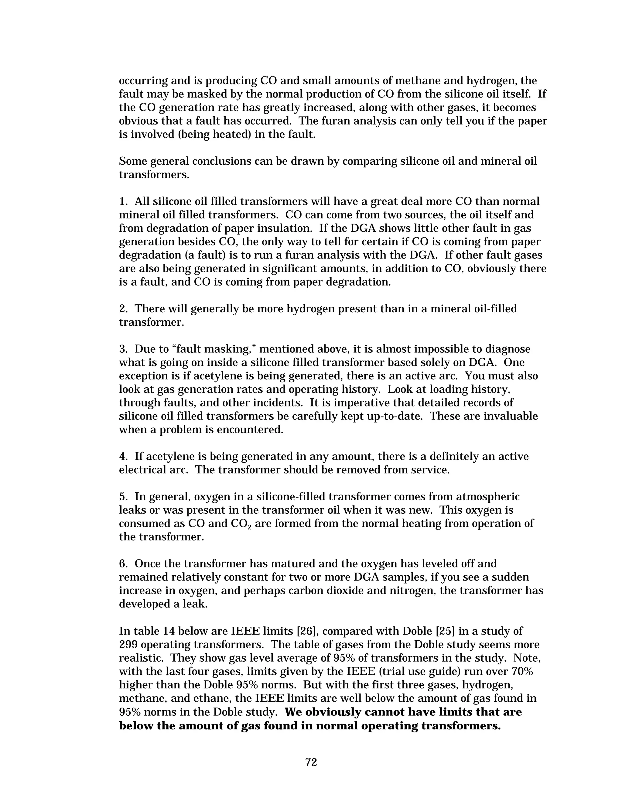 occurring and is producing CO and small amounts of methane and hydrogen, the
fault may be masked by the normal production of CO from the silicone oil itself. If
the CO generation rate has greatly increased, along with other gases, it becomes
obvious that a fault has occurred. The furan analysis can only tell you if the paper
is involved (being heated) in the fault.
Some general conclusions can be drawn by comparing silicone oil and mineral oil
transformers.
1. All silicone oil filled transformers will have a great deal more CO than normal
mineral oil filled transformers. CO can come from two sources, the oil itself and
from degradation of paper insulation. If the DGA shows little other fault in gas
generation besides CO, the only way to tell for certain if CO is coming from paper
degradation (a fault) is to run a furan analysis with the DGA. If other fault gases
are also being generated in significant amounts, in addition to CO, obviously there
is a fault, and CO is coming from paper degradation.
2. There will generally be more hydrogen present than in a mineral oil-filled
transformer.
3. Due to “fault masking,” mentioned above, it is almost impossible to diagnose
what is going on inside a silicone filled transformer based solely on DGA. One
exception is if acetylene is being generated, there is an active arc. You must also
look at gas generation rates and operating history. Look at loading history,
through faults, and other incidents. It is imperative that detailed records of
silicone oil filled transformers be carefully kept up-to-date. These are invaluable
when a problem is encountered.
4. If acetylene is being generated in any amount, there is a definitely an active
electrical arc. The transformer should be removed from service.
5. In general, oxygen in a silicone-filled transformer comes from atmospheric
leaks or was present in the transformer oil when it was new. This oxygen is
consumed as CO and CO2 are formed from the normal heating from operation of
the transformer.
6. Once the transformer has matured and the oxygen has leveled off and
remained relatively constant for two or more DGA samples, if you see a sudden
increase in oxygen, and perhaps carbon dioxide and nitrogen, the transformer has
developed a leak.
In table 14 below are IEEE limits [26], compared with Doble [25] in a study of
299 operating transformers. The table of gases from the Doble study seems more
realistic. They show gas level average of 95% of transformers in the study. Note,
with the last four gases, limits given by the IEEE (trial use guide) run over 70%
higher than the Doble 95% norms. But with the first three gases, hydrogen,
methane, and ethane, the IEEE limits are well below the amount of gas found in
95% norms in the Doble study. We obviously cannot have limits that are
below the amount of gas found in normal operating transformers.
72


 