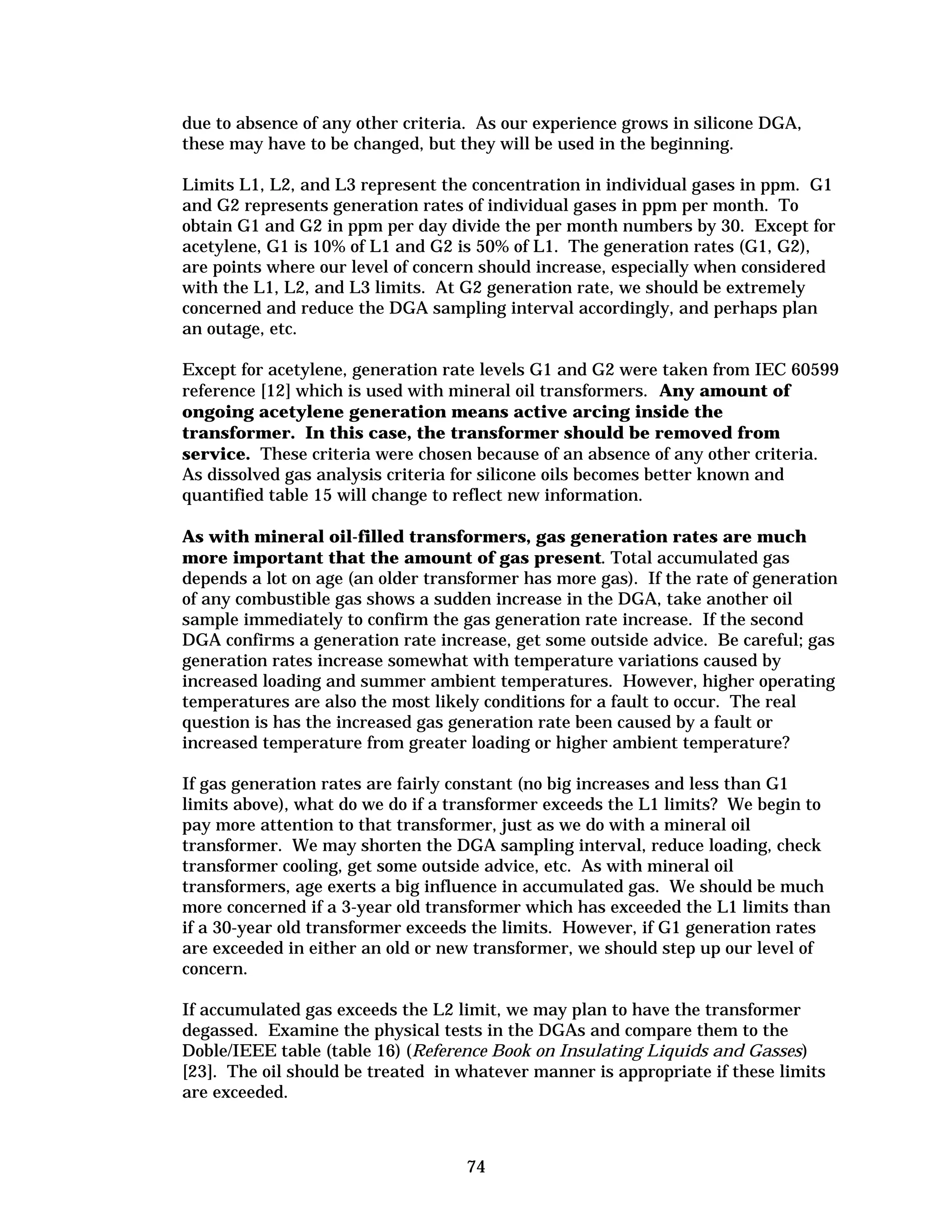 due to absence of any other criteria. As our experience grows in silicone DGA,
these may have to be changed, but they will be used in the beginning.
Limits L1, L2, and L3 represent the concentration in individual gases in ppm. G1
and G2 represents generation rates of individual gases in ppm per month. To
obtain G1 and G2 in ppm per day divide the per month numbers by 30. Except for
acetylene, G1 is 10% of L1 and G2 is 50% of L1. The generation rates (G1, G2),
are points where our level of concern should increase, especially when considered
with the L1, L2, and L3 limits. At G2 generation rate, we should be extremely
concerned and reduce the DGA sampling interval accordingly, and perhaps plan
an outage, etc.
Except for acetylene, generation rate levels G1 and G2 were taken from IEC 60599
reference [12] which is used with mineral oil transformers. Any amount of
ongoing acetylene generation means active arcing inside the
transformer. In this case, the transformer should be removed from
service. These criteria were chosen because of an absence of any other criteria.
As dissolved gas analysis criteria for silicone oils becomes better known and
quantified table 15 will change to reflect new information.
As with mineral oil-filled transformers, gas generation rates are much
more important that the amount of gas present. Total accumulated gas
depends a lot on age (an older transformer has more gas). If the rate of generation
of any combustible gas shows a sudden increase in the DGA, take another oil
sample immediately to confirm the gas generation rate increase. If the second
DGA confirms a generation rate increase, get some outside advice. Be careful; gas
generation rates increase somewhat with temperature variations caused by
increased loading and summer ambient temperatures. However, higher operating
temperatures are also the most likely conditions for a fault to occur. The real
question is has the increased gas generation rate been caused by a fault or
increased temperature from greater loading or higher ambient temperature?
If gas generation rates are fairly constant (no big increases and less than G1
limits above), what do we do if a transformer exceeds the L1 limits? We begin to
pay more attention to that transformer, just as we do with a mineral oil
transformer. We may shorten the DGA sampling interval, reduce loading, check
transformer cooling, get some outside advice, etc. As with mineral oil
transformers, age exerts a big influence in accumulated gas. We should be much
more concerned if a 3-year old transformer which has exceeded the L1 limits than
if a 30-year old transformer exceeds the limits. However, if G1 generation rates
are exceeded in either an old or new transformer, we should step up our level of
concern.
If accumulated gas exceeds the L2 limit, we may plan to have the transformer
degassed. Examine the physical tests in the DGAs and compare them to the
Doble/IEEE table (table 16) (Reference Book on Insulating Liquids and Gasses)
[23]. The oil should be treated in whatever manner is appropriate if these limits
are exceeded.

74


 