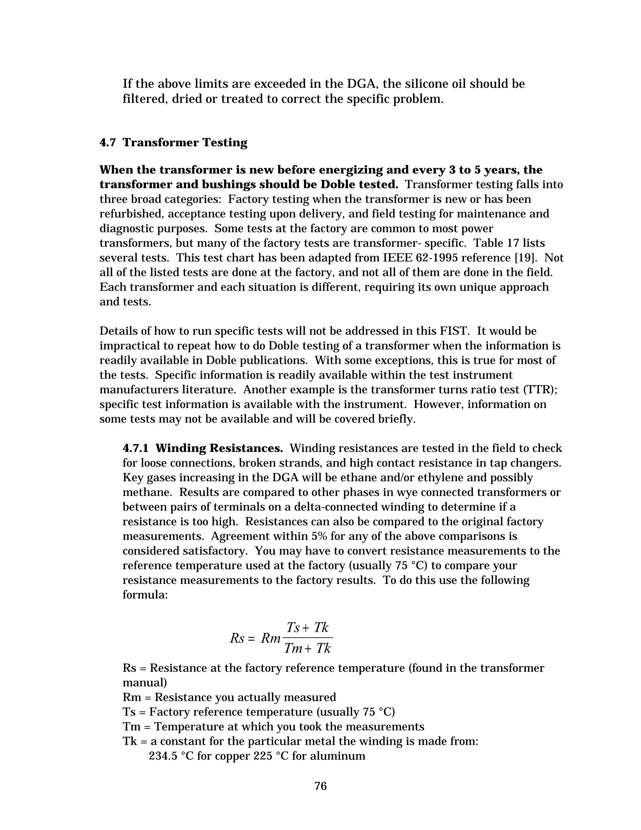 If the above limits are exceeded in the DGA, the silicone oil should be
filtered, dried or treated to correct the specific problem.

4.7 Transformer Testing
When the transformer is new before energizing and every 3 to 5 years, the
transformer and bushings should be Doble tested. Transformer testing falls into
three broad categories: Factory testing when the transformer is new or has been
refurbished, acceptance testing upon delivery, and field testing for maintenance and
diagnostic purposes. Some tests at the factory are common to most power
transformers, but many of the factory tests are transformer- specific. Table 17 lists
several tests. This test chart has been adapted from IEEE 62-1995 reference [19]. Not
all of the listed tests are done at the factory, and not all of them are done in the field.
Each transformer and each situation is different, requiring its own unique approach
and tests.
Details of how to run specific tests will not be addressed in this FIST. It would be
impractical to repeat how to do Doble testing of a transformer when the information is
readily available in Doble publications. With some exceptions, this is true for most of
the tests. Specific information is readily available within the test instrument
manufacturers literature. Another example is the transformer turns ratio test (TTR);
specific test information is available with the instrument. However, information on
some tests may not be available and will be covered briefly.
4.7.1 Winding Resistances. Winding resistances are tested in the field to check
for loose connections, broken strands, and high contact resistance in tap changers.
Key gases increasing in the DGA will be ethane and/or ethylene and possibly
methane. Results are compared to other phases in wye connected transformers or
between pairs of terminals on a delta-connected winding to determine if a
resistance is too high. Resistances can also be compared to the original factory
measurements. Agreement within 5% for any of the above comparisons is
considered satisfactory. You may have to convert resistance measurements to the
reference temperature used at the factory (usually 75 °C) to compare your
resistance measurements to the factory results. To do this use the following
formula:

Rs = Rm

Ts + Tk
Tm + Tk

Rs = Resistance at the factory reference temperature (found in the transformer
manual)
Rm = Resistance you actually measured
Ts = Factory reference temperature (usually 75 °C)
Tm = Temperature at which you took the measurements
Tk = a constant for the particular metal the winding is made from:
234.5 °C for copper 225 °C for aluminum
76

 