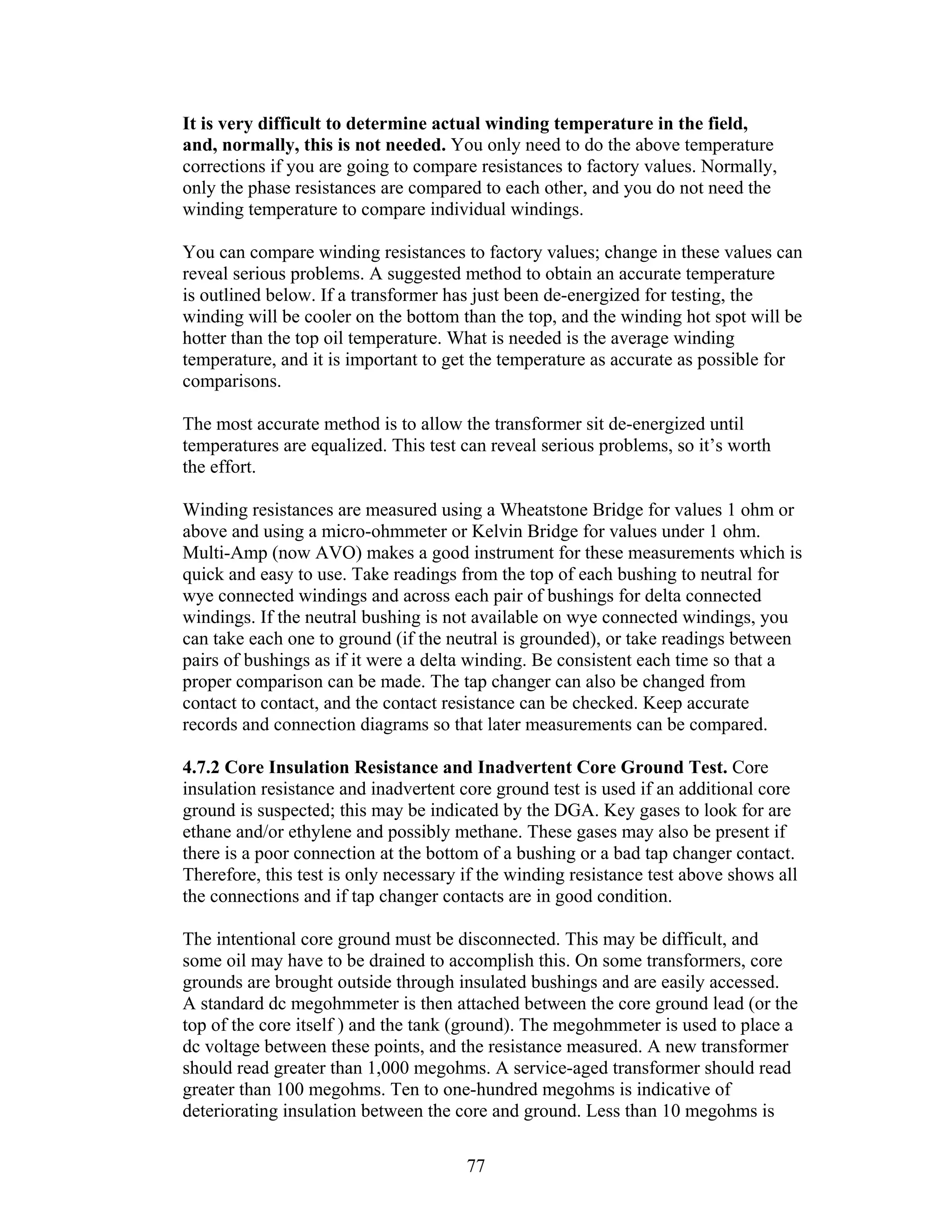 It is very difficult to determine actual winding temperature in the field,
and, normally, this is not needed. You only need to do the above temperature
corrections if you are going to compare resistances to factory values. Normally,
only the phase resistances are compared to each other, and you do not need the
winding temperature to compare individual windings.
You can compare winding resistances to factory values; change in these values can
reveal serious problems. A suggested method to obtain an accurate temperature
is outlined below. If a transformer has just been de-energized for testing, the
winding will be cooler on the bottom than the top, and the winding hot spot will be
hotter than the top oil temperature. What is needed is the average winding
temperature, and it is important to get the temperature as accurate as possible for
comparisons.
The most accurate method is to allow the transformer sit de-energized until
temperatures are equalized. This test can reveal serious problems, so it’s worth
the effort.
Winding resistances are measured using a Wheatstone Bridge for values 1 ohm or
above and using a micro-ohmmeter or Kelvin Bridge for values under 1 ohm.
Multi-Amp (now AVO) makes a good instrument for these measurements which is
quick and easy to use. Take readings from the top of each bushing to neutral for
wye connected windings and across each pair of bushings for delta connected
windings. If the neutral bushing is not available on wye connected windings, you
can take each one to ground (if the neutral is grounded), or take readings between
pairs of bushings as if it were a delta winding. Be consistent each time so that a
proper comparison can be made. The tap changer can also be changed from
contact to contact, and the contact resistance can be checked. Keep accurate
records and connection diagrams so that later measurements can be compared.
4.7.2 Core Insulation Resistance and Inadvertent Core Ground Test. Core
insulation resistance and inadvertent core ground test is used if an additional core
ground is suspected; this may be indicated by the DGA. Key gases to look for are
ethane and/or ethylene and possibly methane. These gases may also be present if
there is a poor connection at the bottom of a bushing or a bad tap changer contact.
Therefore, this test is only necessary if the winding resistance test above shows all
the connections and if tap changer contacts are in good condition.
The intentional core ground must be disconnected. This may be difficult, and
some oil may have to be drained to accomplish this. On some transformers, core
grounds are brought outside through insulated bushings and are easily accessed.
A standard dc megohmmeter is then attached between the core ground lead (or the
top of the core itself ) and the tank (ground). The megohmmeter is used to place a
dc voltage between these points, and the resistance measured. A new transformer
should read greater than 1,000 megohms. A service-aged transformer should read
greater than 100 megohms. Ten to one-hundred megohms is indicative of
deteriorating insulation between the core and ground. Less than 10 megohms is
77 


 