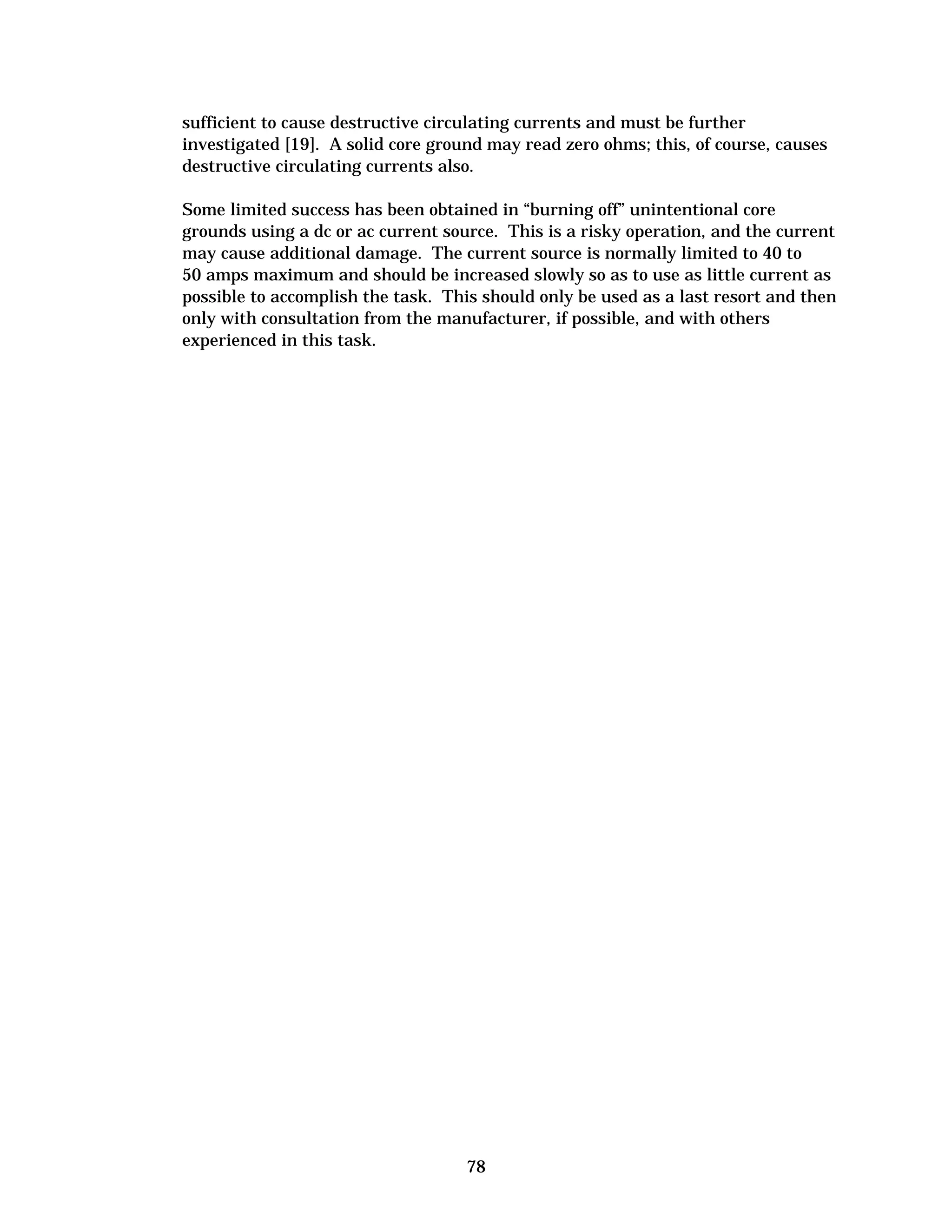 sufficient to cause destructive circulating currents and must be further
investigated [19]. A solid core ground may read zero ohms; this, of course, causes
destructive circulating currents also.
Some limited success has been obtained in “burning off” unintentional core
grounds using a dc or ac current source. This is a risky operation, and the current
may cause additional damage. The current source is normally limited to 40 to
50 amps maximum and should be increased slowly so as to use as little current as
possible to accomplish the task. This should only be used as a last resort and then
only with consultation from the manufacturer, if possible, and with others
experienced in this task.

78


 