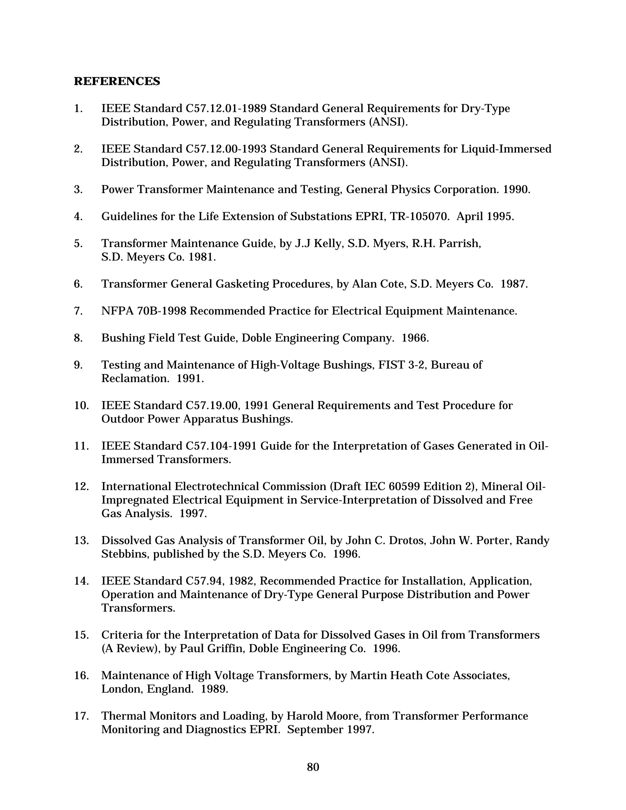 REFERENCES
1.	

IEEE Standard C57.12.01-1989 Standard General Requirements for Dry-Type
Distribution, Power, and Regulating Transformers (ANSI).

2.	

IEEE Standard C57.12.00-1993 Standard General Requirements for Liquid-Immersed
Distribution, Power, and Regulating Transformers (ANSI).

3.	

Power Transformer Maintenance and Testing, General Physics Corporation. 1990.

4.	

Guidelines for the Life Extension of Substations EPRI, TR-105070. April 1995.

5.	

Transformer Maintenance Guide, by J.J Kelly, S.D. Myers, R.H. Parrish,
S.D. Meyers Co. 1981.

6.	

Transformer General Gasketing Procedures, by Alan Cote, S.D. Meyers Co. 1987.

7.	

NFPA 70B-1998 Recommended Practice for Electrical Equipment Maintenance.

8.	

Bushing Field Test Guide, Doble Engineering Company. 1966.

9.	

Testing and Maintenance of High-Voltage Bushings, FIST 3-2, Bureau of
Reclamation. 1991.

10.	 IEEE Standard C57.19.00, 1991 General Requirements and Test Procedure for
Outdoor Power Apparatus Bushings.
11.	 IEEE Standard C57.104-1991 Guide for the Interpretation of Gases Generated in OilImmersed Transformers.
12.	 International Electrotechnical Commission (Draft IEC 60599 Edition 2), Mineral OilImpregnated Electrical Equipment in Service-Interpretation of Dissolved and Free
Gas Analysis. 1997.
13.	 Dissolved Gas Analysis of Transformer Oil, by John C. Drotos, John W. Porter, Randy
Stebbins, published by the S.D. Meyers Co. 1996.
14.	 IEEE Standard C57.94, 1982, Recommended Practice for Installation, Application,
Operation and Maintenance of Dry-Type General Purpose Distribution and Power
Transformers.
15.	 Criteria for the Interpretation of Data for Dissolved Gases in Oil from Transformers
(A Review), by Paul Griffin, Doble Engineering Co. 1996.
16.	 Maintenance of High Voltage Transformers, by Martin Heath Cote Associates,
London, England. 1989.
17.	 Thermal Monitors and Loading, by Harold Moore, from Transformer Performance
Monitoring and Diagnostics EPRI. September 1997.
80


 