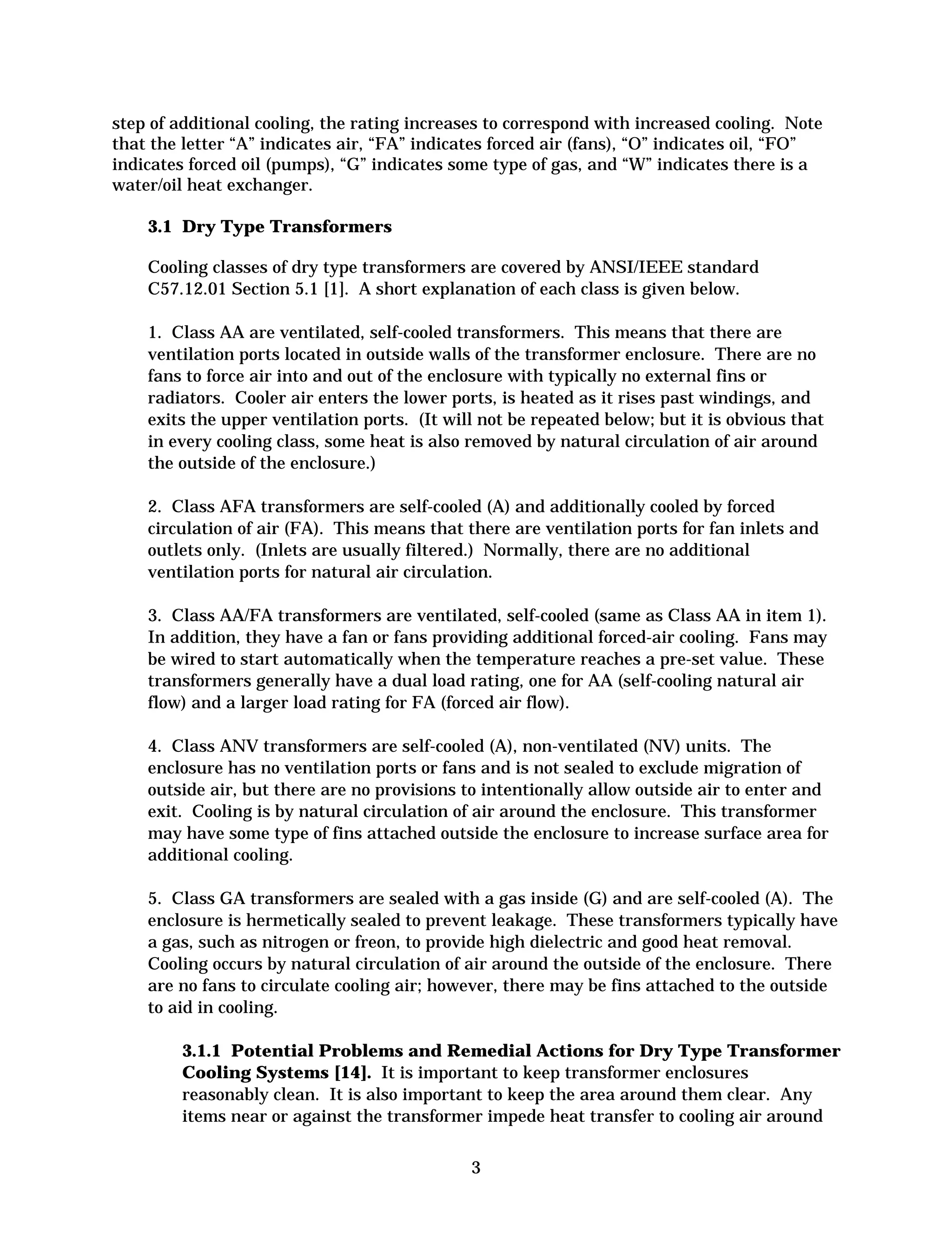 step of additional cooling, the rating increases to correspond with increased cooling. Note
that the letter “A” indicates air, “FA” indicates forced air (fans), “O” indicates oil, “FO”
indicates forced oil (pumps), “G” indicates some type of gas, and “W” indicates there is a
water/oil heat exchanger.
3.1 Dry Type Transformers
Cooling classes of dry type transformers are covered by ANSI/IEEE standard
C57.12.01 Section 5.1 [1]. A short explanation of each class is given below.
1. Class AA are ventilated, self-cooled transformers. This means that there are
ventilation ports located in outside walls of the transformer enclosure. There are no
fans to force air into and out of the enclosure with typically no external fins or
radiators. Cooler air enters the lower ports, is heated as it rises past windings, and
exits the upper ventilation ports. (It will not be repeated below; but it is obvious that
in every cooling class, some heat is also removed by natural circulation of air around
the outside of the enclosure.)
2. Class AFA transformers are self-cooled (A) and additionally cooled by forced
circulation of air (FA). This means that there are ventilation ports for fan inlets and
outlets only. (Inlets are usually filtered.) Normally, there are no additional
ventilation ports for natural air circulation.
3. Class AA/FA transformers are ventilated, self-cooled (same as Class AA in item 1).
In addition, they have a fan or fans providing additional forced-air cooling. Fans may
be wired to start automatically when the temperature reaches a pre-set value. These
transformers generally have a dual load rating, one for AA (self-cooling natural air
flow) and a larger load rating for FA (forced air flow).
4. Class ANV transformers are self-cooled (A), non-ventilated (NV) units. The
enclosure has no ventilation ports or fans and is not sealed to exclude migration of
outside air, but there are no provisions to intentionally allow outside air to enter and
exit. Cooling is by natural circulation of air around the enclosure. This transformer
may have some type of fins attached outside the enclosure to increase surface area for
additional cooling.
5. Class GA transformers are sealed with a gas inside (G) and are self-cooled (A). The
enclosure is hermetically sealed to prevent leakage. These transformers typically have
a gas, such as nitrogen or freon, to provide high dielectric and good heat removal.
Cooling occurs by natural circulation of air around the outside of the enclosure. There
are no fans to circulate cooling air; however, there may be fins attached to the outside
to aid in cooling.
3.1.1 Potential Problems and Remedial Actions for Dry Type Transformer
Cooling Systems [14]. It is important to keep transformer enclosures
reasonably clean. It is also important to keep the area around them clear. Any
items near or against the transformer impede heat transfer to cooling air around
3


 