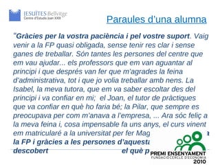 Paraules d’una alumna
“Gràcies per la vostra paciència i pel vostre suport. Vaig
venir a la FP quasi obligada, sense tenir res clar i sense
ganes de treballar. Són tantes les persones del centre que
em vau ajudar... els professors que em van aguantar al
principi i que després van fer que m’agrades la feina
d’administrativa, tot i que jo volia treballar amb nens. La
Isabel, la meva tutora, que em va saber escoltar des del
principi i va confiar en mi; el Joan, el tutor de pràctiques
que va confiar en què ho faria bé; la Pilar, que sempre es
preocupava per com m’anava a l’empresa, ... Ara sóc feliç a
la meva feina i, cosa impensable fa uns anys, el curs vinent
em matricularé a la universitat per fer Magisteri. Realment, a
la FP i gràcies a les persones d’aquesta escola, he
descobert                            el què puc i vull fer”
 