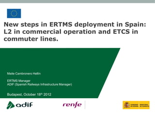 New steps in ERTMS deployment in Spain:
L2 in commercial operation and ETCS in
commuter lines.




Maite Cambronero Hellín

ERTMS Manager
ADIF (Spanish Railways Infrastructure Manager)


Budapest, October 18th 2012
 