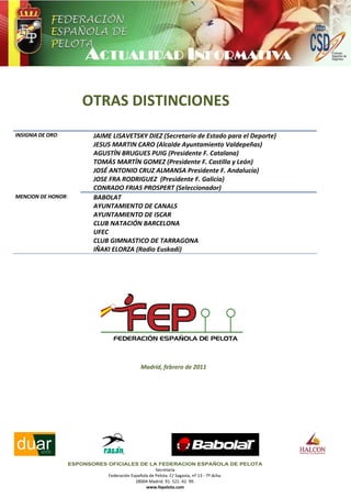 OTRAS DISTINCIONES
INSIGNIA DE ORO:             JAIME LISAVETSKY DIEZ (Secretario de Estado para el Deporte)
                             JESUS MARTIN CARO (Alcalde Ayuntamiento Valdepeñas)
                             AGUSTÍN BRUGUES PUIG (Presidente F. Catalana)
                             TOMÁS MARTÍN GOMEZ (Presidente F. Castilla y León)
                             JOSÉ ANTONIO CRUZ ALMANSA Presidente F. Andalucía)
                             JOSE FRA RODRIGUEZ (Presidente F. Galicia)
                             CONRADO FRIAS PROSPERT (Seleccionador)
MENCION DE HONOR:            BABOLAT
                             AYUNTAMIENTO DE CANALS
                             AYUNTAMIENTO DE ISCAR
                             CLUB NATACIÓN BARCELONA
                             UFEC
                             CLUB GIMNASTICO DE TARRAGONA
                             IÑAKI ELORZA (Radio Euskadi)




                                              Madrid, febrero de 2011




                    ESPONSORES OFICIALES DE LA FEDERACION ESPAÑOLA DE PELOTA
                                                      Secretaría
                               Federación Española de Pelota. C/ Sagasta, nº 13 - 7º dcha.
                                            28004 Madrid. 91. 521. 42. 99.
                                                 www.fepelota.com
 